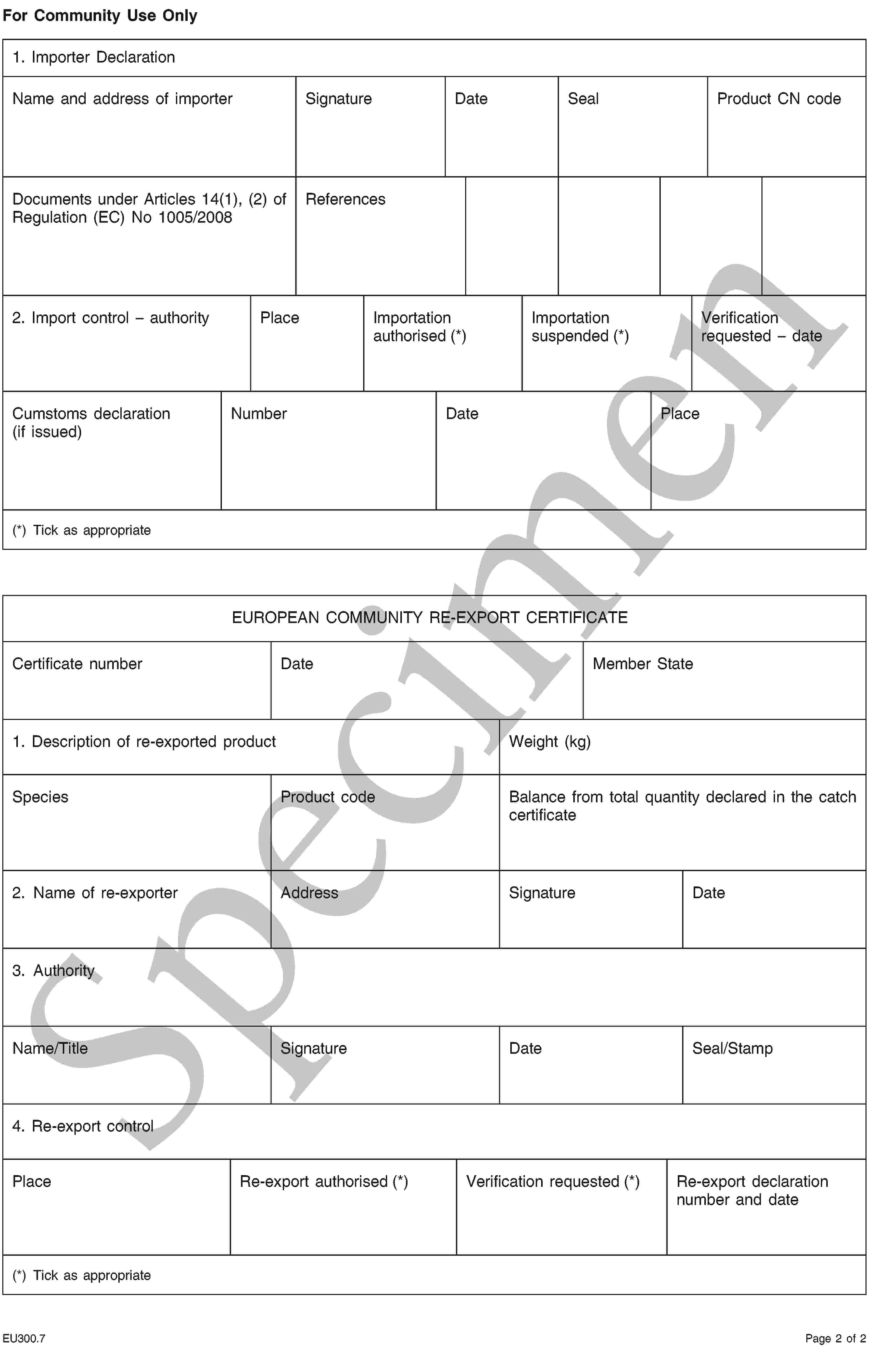 SpecimenFor Community Use Only1. Importer DeclarationName and address of importerSignatureDateSealProduct CN codeDocuments under Articles 14(1), (2) of Regulation (EC) No 1005/2008References2. Import control – authorityPlaceImportation authorised (*)Importation suspended (*)Verification requested – dateCumstoms declaration(if issued)NumberDatePlace(*) Tick as appropriateEUROPEAN COMMUNITY RE-EXPORT CERTIFICATECertificate numberDateMember State1. Description of re-exported productWeight (kg)SpeciesProduct codeBalance from total quantity declared in the catch certificate2. Name of re-exporterAddressSignatureDate3. AuthorityName/TitleSignatureDateSeal/Stamp4. Re-export controlPlaceRe-export authorised (*)Verification requested (*)Re-export declaration number and date(*) Tick as appropriateEU300.7Page 2 of 2