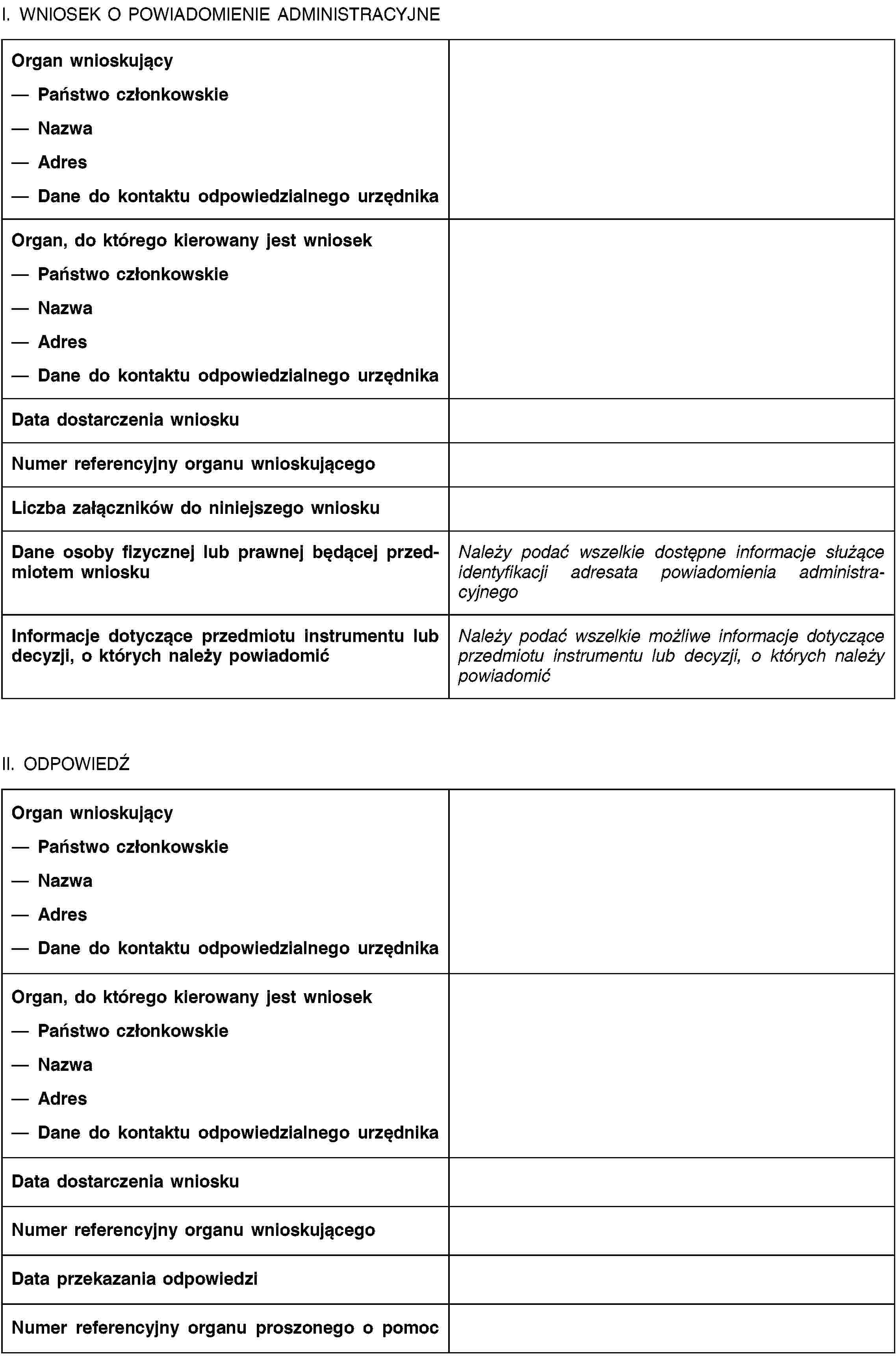 I. WNIOSEK O POWIADOMIENIE ADMINISTRACYJNEOrgan wnioskującyPaństwo członkowskieNazwaAdresDane do kontaktu odpowiedzialnego urzędnikaOrgan, do którego kierowany jest wniosekPaństwo członkowskieNazwaAdresDane do kontaktu odpowiedzialnego urzędnikaData dostarczenia wnioskuNumer referencyjny organu wnioskującegoLiczba załączników do niniejszego wnioskuDane osoby fizycznej lub prawnej będącej przedmiotem wnioskuNależy podać wszelkie dostępne informacje służące identyfikacji adresata powiadomienia administracyjnegoInformacje dotyczące przedmiotu instrumentu lub decyzji, o których należy powiadomićNależy podać wszelkie możliwe informacje dotyczące przedmiotu instrumentu lub decyzji, o których należy powiadomićII. ODPOWIEDŹOrgan wnioskującyPaństwo członkowskieNazwaAdresDane do kontaktu odpowiedzialnego urzędnikaOrgan, do którego kierowany jest wniosekPaństwo członkowskieNazwaAdresDane do kontaktu odpowiedzialnego urzędnikaData dostarczenia wnioskuNumer referencyjny organu wnioskującegoData przekazania odpowiedziNumer referencyjny organu proszonego o pomoc