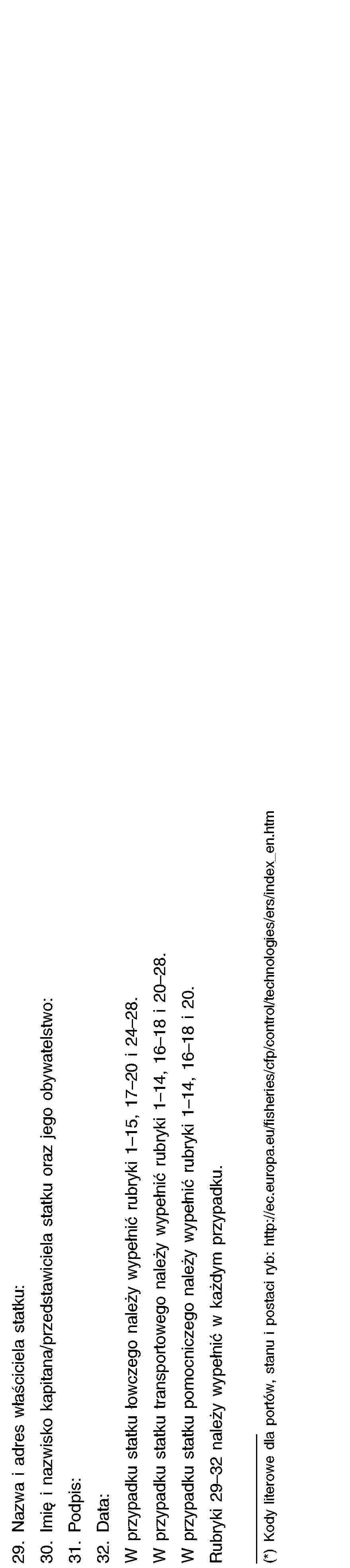 29. Nazwa i adres właściciela statku:30. Imię i nazwisko kapitana/przedstawiciela statku oraz jego obywatelstwo:31. Podpis:32. Data:W przypadku statku łowczego należy wypełnić rubryki 1–15, 17–20 i 24–28.W przypadku statku transportowego należy wypełnić rubryki 1–14, 16–18 i 20–28.W przypadku statku pomocniczego należy wypełnić rubryki 1–14, 16–18 i 20.Rubryki 29–32 należy wypełnić w każdym przypadku.(*) Kody literowe dla portów, stanu i postaci ryb: http://ec.europa.eu/fisheries/cfp/control/technologies/ers/index_en.htm