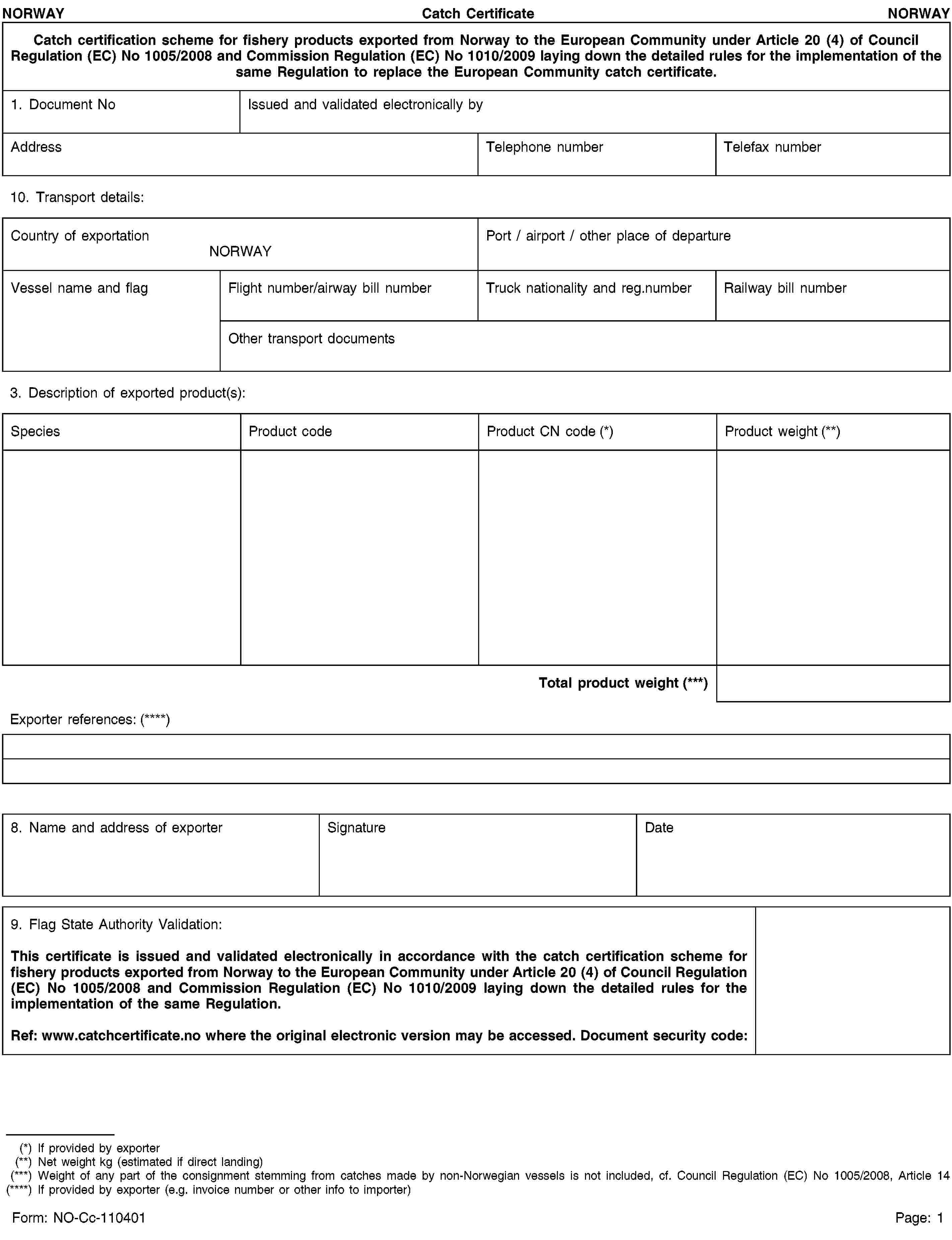 NORWAYCatch CertificateNORWAYCatch certification scheme for fishery products exported from Norway to the European Community under Article 20 (4) of Council Regulation (EC) No 1005/2008 and Commission Regulation (EC) No 1010/2009 laying down the detailed rules for the implementation of the same Regulation to replace the European Community catch certificate.1. Document NoIssued and validated electronically byAddressTelephone numberTelefax number10. Transport details:Country of exportationNORWAYPort / airport / other place of departureVessel name and flagFlight number/airway bill numberTruck nationality and reg.numberRailway bill numberOther transport documents3. Description of exported product(s):SpeciesProduct codeProduct CN code (*)Product weight (**)Total product weight (***)Exporter references: (****)8. Name and address of exporterSignatureDate9. Flag State Authority Validation:This certificate is issued and validated electronically in accordance with the catch certification scheme for fishery products exported from Norway to the European Community under Article 20 (4) of Council Regulation (EC) No 1005/2008 and Commission Regulation (EC) No 1010/2009 laying down the detailed rules for the implementation of the same Regulation.Ref: www.catchcertificate.no where the original electronic version may be accessed. Document security code:(*) If provided by exporter(**) Net weight kg (estimated if direct landing)(***) Weight of any part of the consignment stemming from catches made by non-Norwegian vessels is not included, cf. Council Regulation (EC) No 1005/2008, Article 14(****) If provided by exporter (e.g. invoice number or other info to importer)Form: NO-Cc-110401Page: 1
