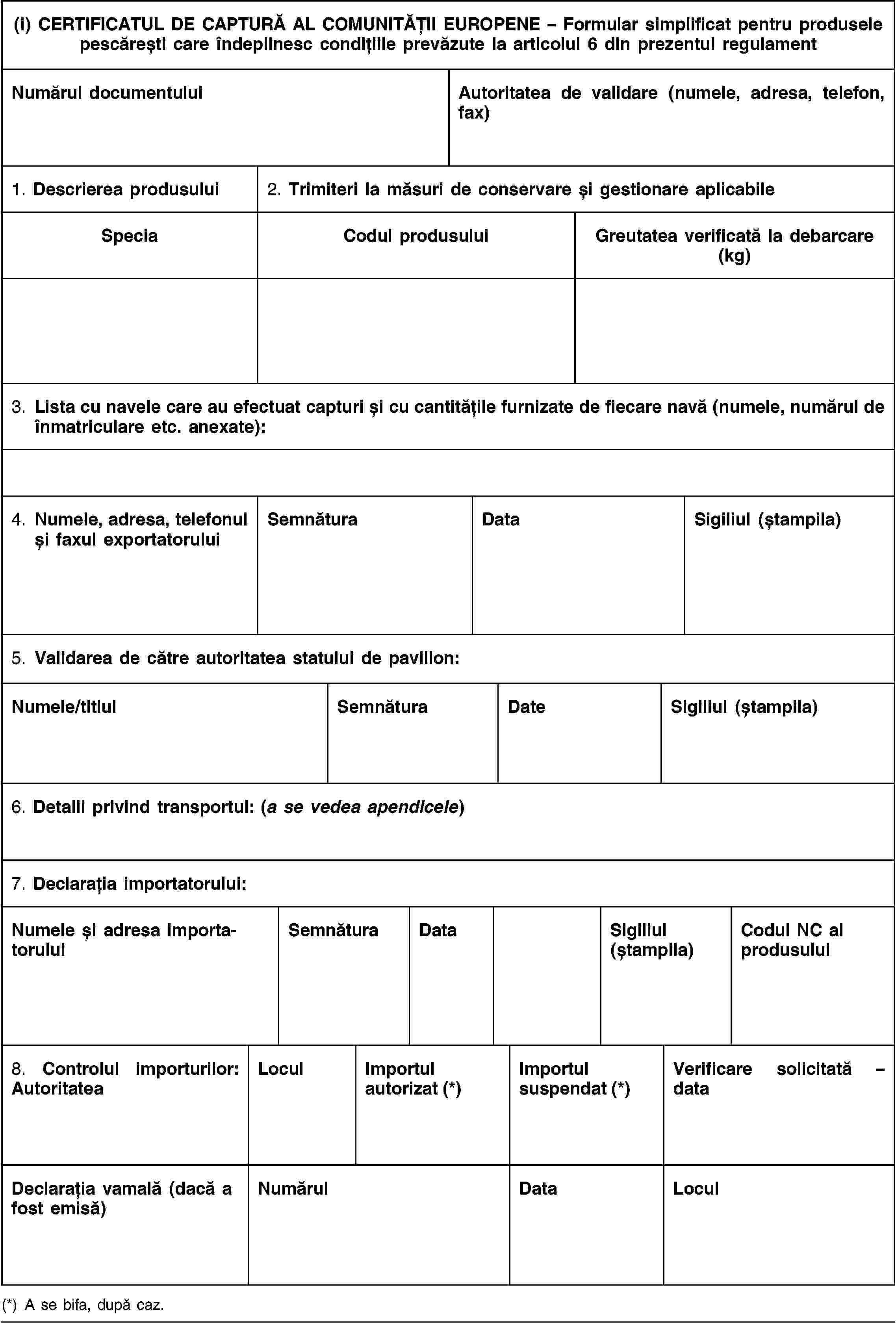 (i) CERTIFICATUL DE CAPTURĂ AL COMUNITĂȚII EUROPENE – Formular simplificat pentru produsele pescărești care îndeplinesc condițiile prevăzute la articolul 6 din prezentul regulamentNumărul documentuluiAutoritatea de validare (numele, adresa, telefon, fax)1. Descrierea produsului2. Trimiteri la măsuri de conservare și gestionare aplicabileSpeciaCodul produsuluiGreutatea verificată la debarcare (kg)3. Lista cu navele care au efectuat capturi și cu cantitățile furnizate de fiecare navă (numele, numărul de înmatriculare etc. anexate):4. Numele, adresa, telefonul și faxul exportatoruluiSemnăturaDataSigiliul (ștampila)5. Validarea de către autoritatea statului de pavilion:Numele/titlulSemnăturaDateSigiliul (ștampila)6. Detalii privind transportul: (a se vedea apendicele)7. Declarația importatorului:Numele și adresa importatoruluiSemnăturaDataSigiliul (ștampila)Codul NC al produsului8. Controlul importurilor: AutoritateaLoculImportul autorizat (*)Importul suspendat (*)Verificare solicitată – dataDeclarația vamală (dacă a fost emisă)NumărulDataLocul(*) A se bifa, după caz.