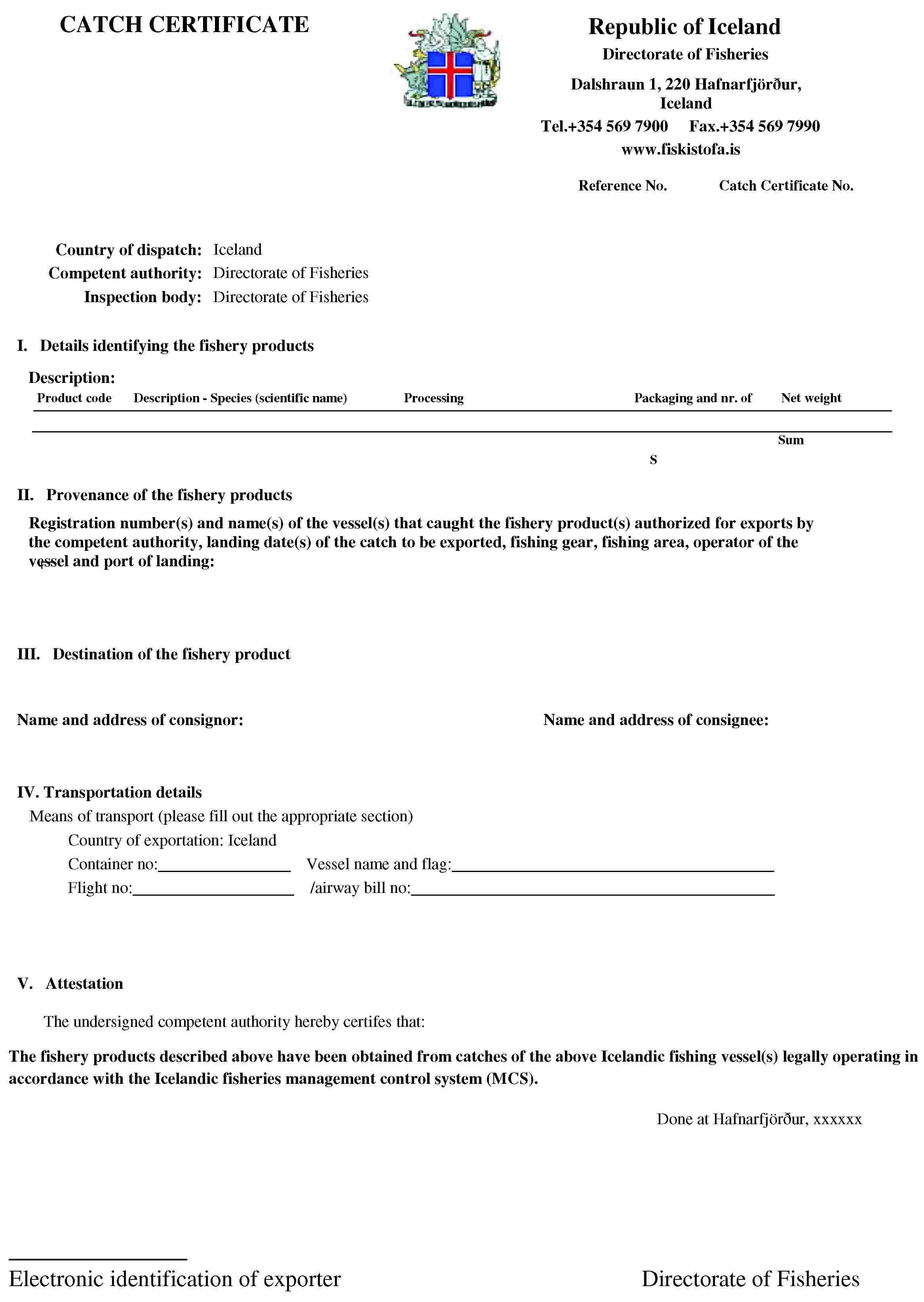 CATCH CERTIFICATERepublic of IcelandDirectorate of FisheriesDalshraun 1, 220 Hafnarfjörður, IcelandTel.+354 569 7900Fax.+354 569 7990www.fiskistofa.isReference No.Catch Certificate No.Country of dispatch: IcelandCompetent authority: Directorate of FisheriesInspection body: Directorate of FisheriesI. Details identifying the fishery productsDescription:Product codeDescription - Species (scientific name)ProcessingPackaging and nr. ofNet weightSumSII. Provenance of the fishery productsRegistration number(s) and name(s) of the vessel(s) that caught the fishery product(s) authorized for exports by the competent authority, landing date(s) of the catch to be exported, fishing gear, fishing area, operator of the vessel and port of landing:III. Destination of the fishery productName and address of consignor:Name and address of consignee:IV. Transportation detailsMeans of transport (please fill out the appropriate section)Country of exportation: IcelandContainer no:Vessel name and flag:Flight no:/airway bill no:V. AttestationThe undersigned competent authority hereby certifes that:The fishery products described above have been obtained from catches of the above Icelandic fishing vessel(s) legally operating in accordance with the Icelandic fisheries management control system (MCS).Done at Hafnarfjörður, xxxxxxElectronic identification of exporterDirectorate of Fisheries