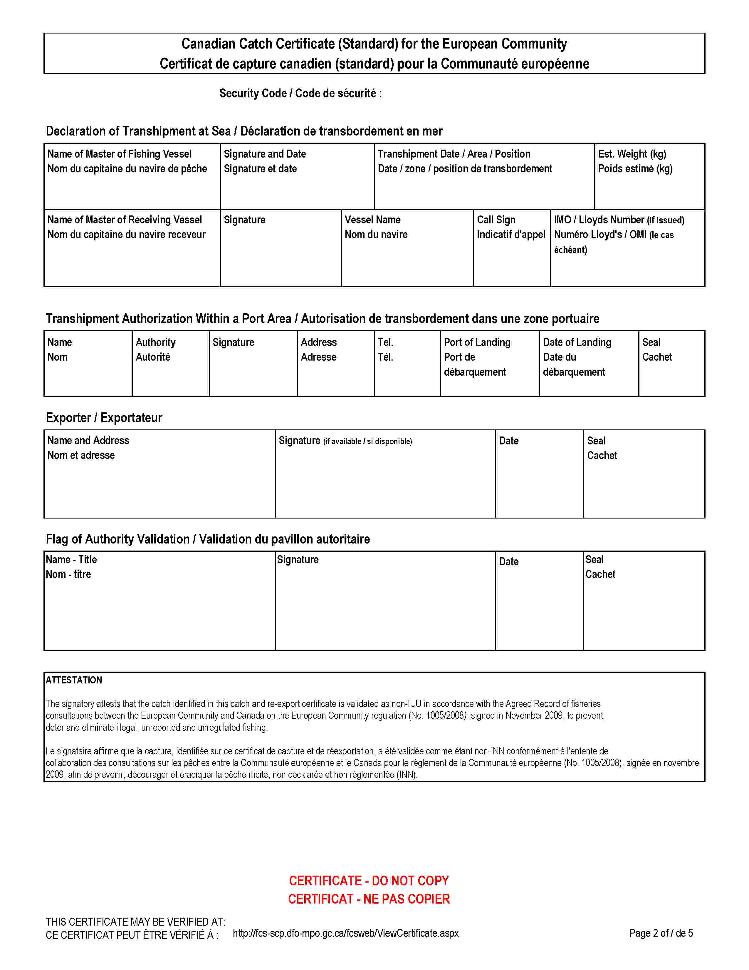 Canadian Catch Certificate (Standard) for the European CommunityCertificat de capture canadien (standard) pour la Communauté européenneSecurity Code / Code de sécurité :Declaration of Transhipment at Sea / Déclaration de transbordement en merName of Master of Fishing VesselNom du capitaine du navire de pêcheSignature and DateSignature et dateTranshipment Date / Area / PositionDate / zone / position de transbordementEst. Weight (kg)Poids estimé (kg)Name of Master of Receiving VesselNom du capitaine du navire receveurSignatureVessel NameNom du navireCall SignIndicatif d'appelIMO / Lloyds Number (if issued)Numéro Lloyd's / OMI (le cas échéant)Transhipment Authorization Within a Port Area / Autorisation de transbordement dans une zone portuaireNameNomAuthorityAutoritéSignatureAddressAdresseTel.Tél.Port of LandingPort de débarquementDate of LandingDate du débarquementSealCachetExporter / ExportateurName and AddressNom et adresseSignature (if available / si disponible)DateSealCachetFlag of Authority Validation / Validation du pavillon autoritaireName - TitleNom - titreSignatureDateSealCachetATTESTATIONThe signatory attests that the catch identified in this catch and re-export certificate is validated as non-IUU in accordance with the Agreed Record of fisheries consultations between the European Community and Canada on the European Community regulation (No. 1005/2008), signed in November 2009, to prevent, deter and eliminate illegal, unreported and unregulated fishing.Le signataire affirme que la capture, identifiée sur ce certificat de capture et de réexportation, a été validée comme étant non-INN conformément à l'entente de collaboration des consultations sur les pêches entre la Communauté européenne et le Canada pour le règlement de la Communauté européenne (No. 1005/2008), signée en novembre 2009, afin de prévenir, décourager et éradiquer la pêche illicite, non décklarée et non réglementée (INN).CERTIFICATE - DO NOT COPYCERTIFICAT - NE PAS COPIERTHIS CERTIFICATE MAY BE VERIFIED AT:CE CERTIFICAT PEUT ÊTRE VÉRIFIÉ À :http://fcs-scp.dfo-mpo.gc.ca/fcsweb/ViewCertificate.aspx