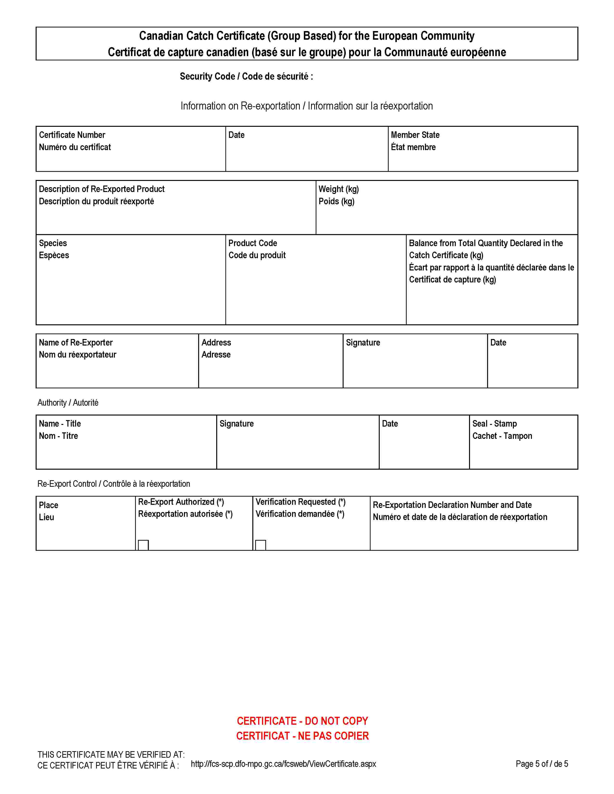 Canadian Catch Certificate (Group Based) for the European CommunityCertificat de capture canadien (basé sur le groupe) pour la Communauté européenneSecurity Code / Code de sécurité :Information on Re-exportation / Information sur la réexportationCertificate NumberNuméro du certificatDateMember StateÉtat membreDescription of Re-Exported ProductDescription du produit réexportéWeight (kg)Poids (kg)SpeciesEspècesProduct CodeCode du produitBalance from Total Quantity Declared in the Catch Certificate (kg)Écart par rapport à la quantité déclarée dans le Certificat de capture (kg)Name of Re-ExporterNom du réexportateurAddressAdresseSignatureDateAuthority / AutoritéName - TitleNom - TitreSignatureDateSeal - StampCachet - TamponRe-Export Control / Contrôle à la réexportationPlaceLieuRe-Export Authorized (*)Réexportation autorisée (*)Verification Requested (*)Vérification demandée (*)Re-Exportation Declaration Number and DateNuméro et date de la déclaration de réexportationCERTIFICATE - DO NOT COPYCERTIFICAT - NE PAS COPIERTHIS CERTIFICATE MAY BE VERIFIED AT:CE CERTIFICAT PEUT ÊTRE VÉRIFIÉ À :http://fcs-scp.dfo-mpo.gc.ca/fcsweb/ViewCertificate.aspx