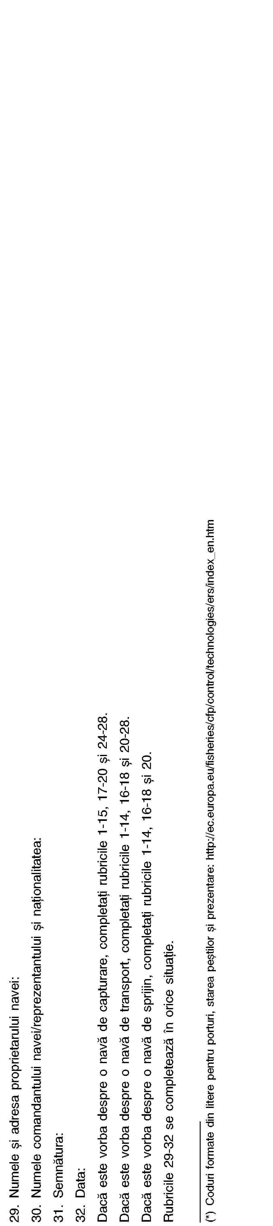 29. Numele și adresa proprietarului navei:30. Numele comandantului navei/reprezentantului și naționalitatea:31. Semnătura:32. Data:Dacă este vorba despre o navă de capturare, completați rubricile 1-15, 17-20 și 24-28.Dacă este vorba despre o navă de transport, completați rubricile 1-14, 16-18 și 20-28.Dacă este vorba despre o navă de sprijin, completați rubricile 1-14, 16-18 și 20.Rubricile 29-32 se completează în orice situație.(*) Coduri formate din litere pentru porturi, starea peștilor și prezentare: http://ec.europa.eu/fisheries/cfp/control/technologies/ers/index_en.htm