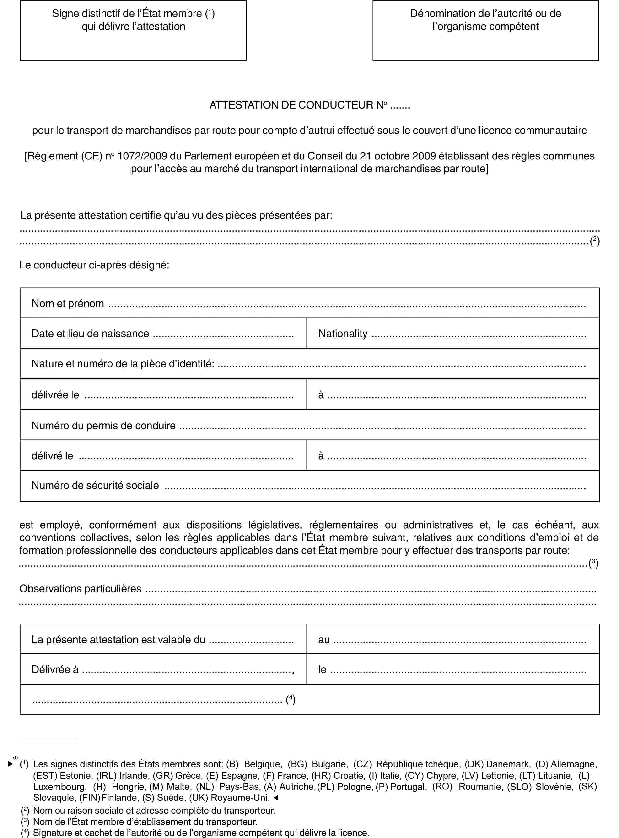 Signe distinctif de l’État membre (1) qui délivre l’attestationDénomination de l’autorité ou de l’organisme compétentATTESTATION DE CONDUCTEUR No …pour le transport de marchandises par route pour compte d’autrui effectué sous le couvert d’une licence communautaire[Règlement (CE) no 1072/2009 du Parlement européen et du Conseil du 21 octobre 2009 établissant des règles communes pour l’accès au marché du transport international de marchandises par route]La présente attestation certifie qu’au vu des pièces présentées par:(2)Le conducteur ci-après désigné:Nom et prénomDate et lieu de naissanceNationalityNature et numéro de la pièce d’identité:délivrée leàNuméro du permis de conduiredélivré leàNuméro de sécurité socialeest employé, conformément aux dispositions législatives, réglementaires ou administratives et, le cas échéant, aux conventions collectives, selon les règles applicables dans l’État membre suivant, relatives aux conditions d’emploi et de formation professionnelle des conducteurs applicables dans cet État membre pour y effectuer des transports par route:(3)Observations particulièresLa présente attestation est valable duauDélivrée à,le(4)(1) Les signes distinctifs des États membres sont: (B) Belgique, (BG) Bulgarie, (CZ) République tchèque, (DK) Danemark, (D) Allemagne, (EST) Estonie, (IRL) Irlande, (GR) Grèce, (E) Espagne, (F) France, (I) Italie, (CY) Chypre, (LV) Lettonie, (LT) Lituanie, (L) Luxembourg, (H) Hongrie, (MT) Malte, (NL) Pays-Bas, (A) Autriche, (PL) Pologne, (P) Portugal, (RO) Roumanie, (SLO) Slovénie, (SK) Slovaquie, (FIN) Finlande, (S) Suède, (UK) Royaume-Uni.(2) Nom ou raison sociale et adresse complète du transporteur.(3) Nom de l’État membre d’établissement du transporteur.(4) Signature et cachet de l’autorité ou de l’organisme compétent qui délivre la licence.