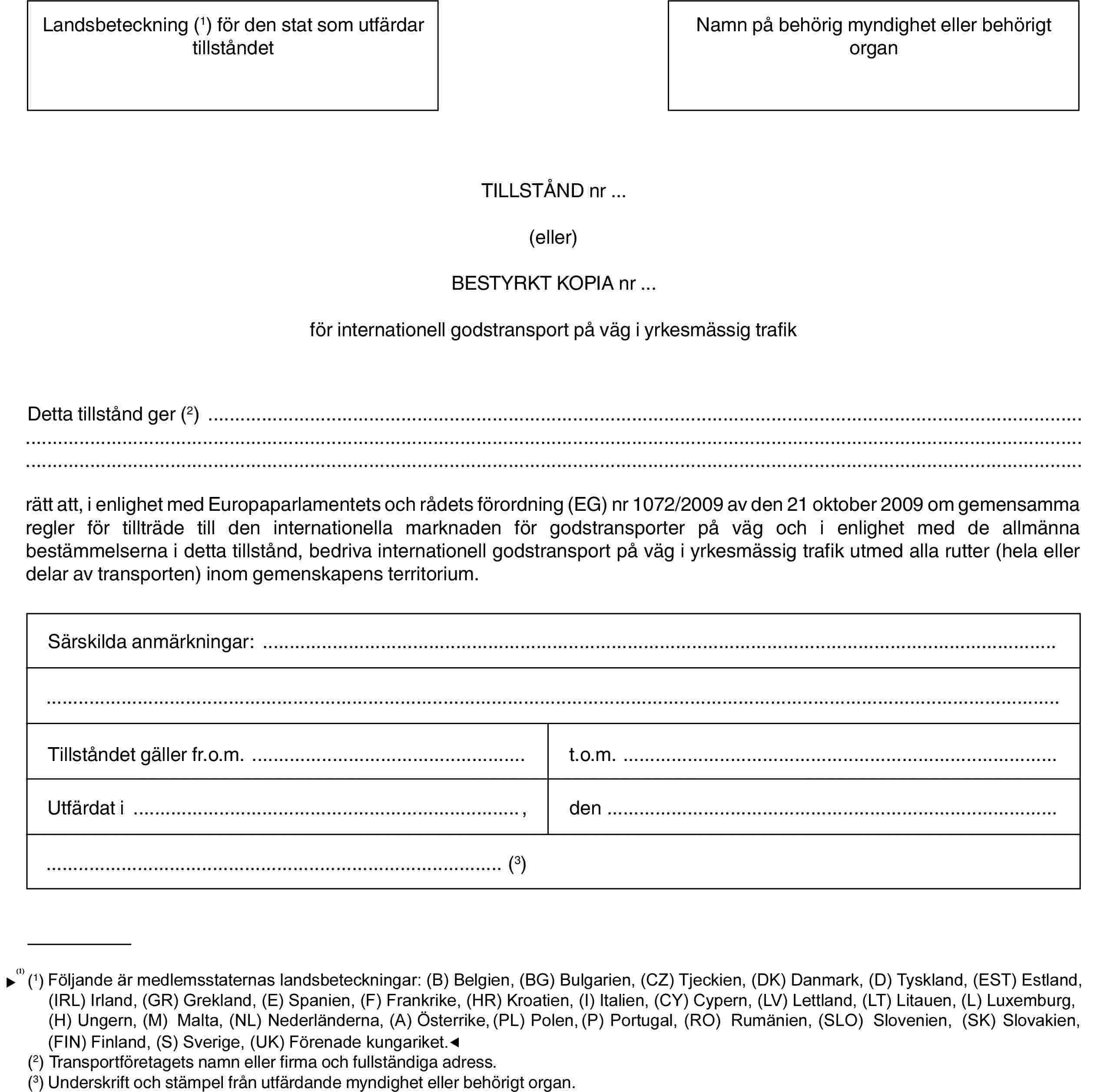 Landsbeteckning (1) för den stat som utfärdar tillståndetNamn på behörig myndighet eller behörigt organTILLSTÅND nr …(eller)BESTYRKT KOPIA nr …för internationell godstransport på väg i yrkesmässig trafikDetta tillstånd ger (2)rätt att, i enlighet med Europaparlamentets och rådets förordning (EG) nr 1072/2009 av den 21 oktober 2009 om gemensamma regler för tillträde till den internationella marknaden för godstransporter på väg och i enlighet med de allmänna bestämmelserna i detta tillstånd, bedriva internationell godstransport på väg i yrkesmässig trafik utmed alla rutter (hela eller delar av transporten) inom gemenskapens territorium.Särskilda anmärkningar:Tillståndet gäller fr.o.m.t.o.m.Utfärdat i,den(3)(1) Följande landsbeteckningar används: (B) Belgien, (BG) Bulgarien, (CZ) Tjeckien, (DK) Danmark, (D) Tyskland, (EST) Estland, (IRL) Irland, (GR) Grekland, (E) Spanien, (F) Frankrike, (I) Italien, (CY) Cypern, (LV) Lettland, (LT) Litauen, (L) Luxemburg, (H) Ungern, (MT) Malta, (NL) Nederländerna, (A) Österrike, (PL) Polen, (P) Portugal, (RO) Rumänien, (SLO) Slovenien, (SK) Slovakien, (FIN) Finland, (S) Sverige, (UK) Förenade kungariket.(2) Transportföretagets namn eller firma och fullständiga adress.(3) Underskrift och stämpel från utfärdande myndighet eller behörigt organ.