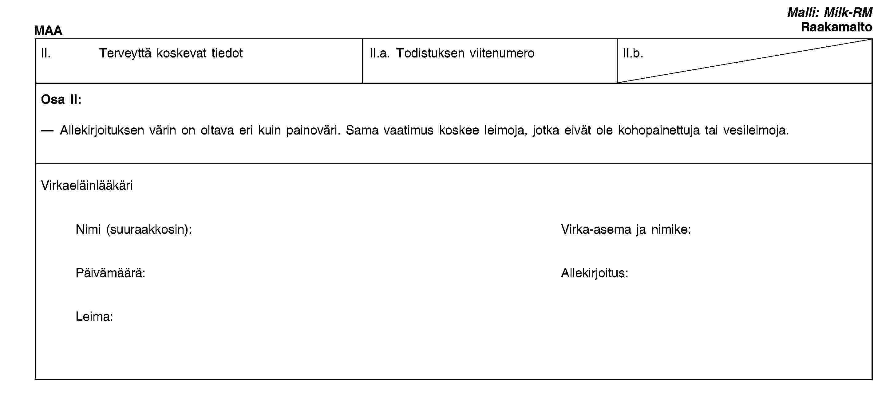 MAAMalli: Milk-RMRaakamaitoII. Terveyttä koskevat tiedotII.a. Todistuksen viitenumeroII.b.Osa II:Allekirjoituksen värin on oltava eri kuin painoväri. Sama vaatimus koskee leimoja, jotka eivät ole kohopainettuja tai vesileimoja.VirkaeläinlääkäriNimi (suuraakkosin):Virka-asema ja nimike:Päivämäärä:Allekirjoitus:Leima: