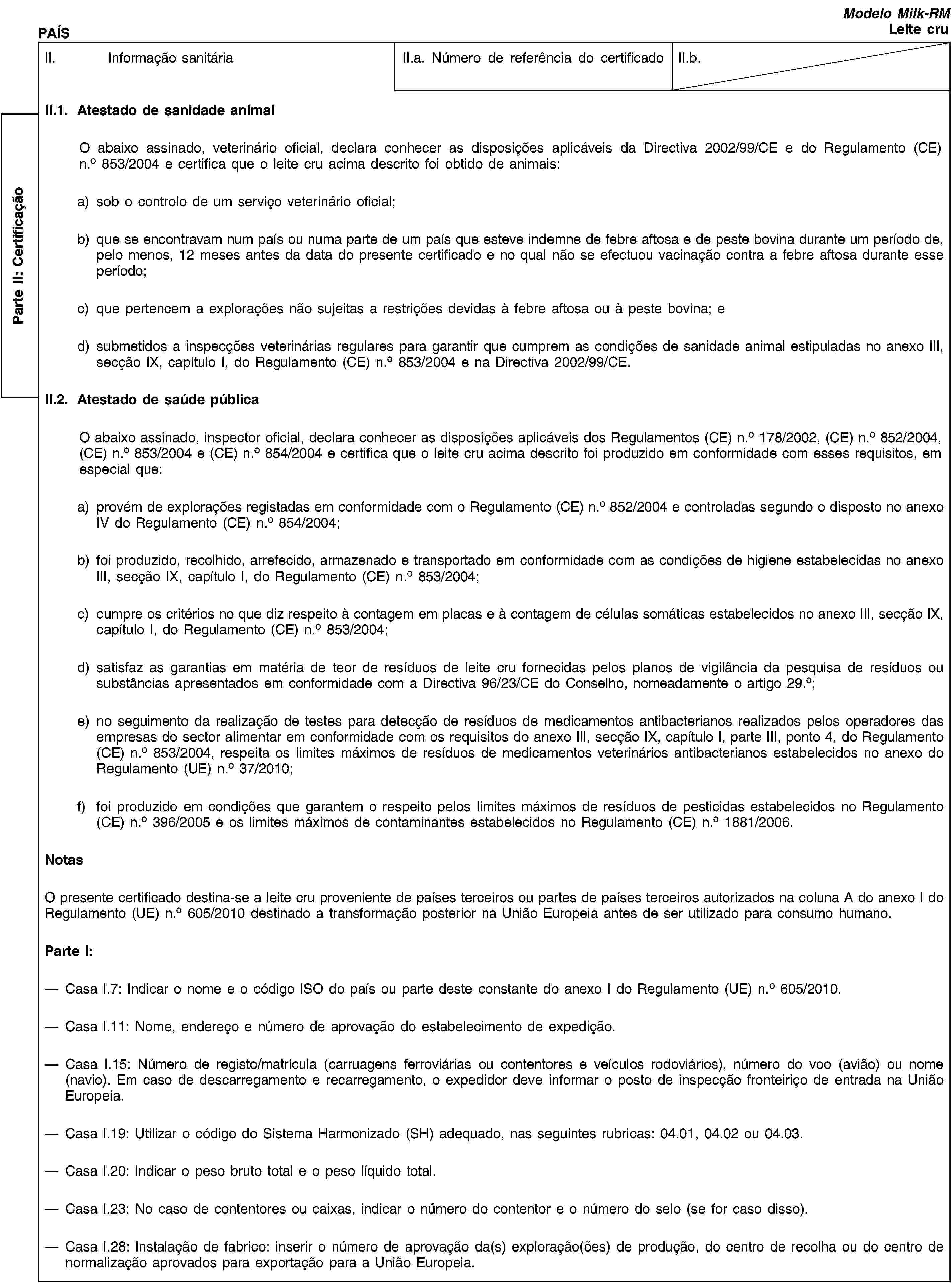 Parte II: CertificaçãoPAÍSModelo Milk-RMLeite cruII. Informação sanitáriaII.a. Número de referência do certificadoII.b.II.1. Atestado de sanidade animalO abaixo assinado, veterinário oficial, declara conhecer as disposições aplicáveis da Directiva 2002/99/CE e do Regulamento (CE) n.o 853/2004 e certifica que o leite cru acima descrito foi obtido de animais:a) sob o controlo de um serviço veterinário oficial;b) que se encontravam num país ou numa parte de um país que esteve indemne de febre aftosa e de peste bovina durante um período de, pelo menos, 12 meses antes da data do presente certificado e no qual não se efectuou vacinação contra a febre aftosa durante esse período;c) que pertencem a explorações não sujeitas a restrições devidas à febre aftosa ou à peste bovina; ed) submetidos a inspecções veterinárias regulares para garantir que cumprem as condições de sanidade animal estipuladas no anexo III, secção IX, capítulo I, do Regulamento (CE) n.o 853/2004 e na Directiva 2002/99/CE.II.2. Atestado de saúde públicaO abaixo assinado, inspector oficial, declara conhecer as disposições aplicáveis dos Regulamentos (CE) n.o 178/2002, (CE) n.o 852/2004, (CE) n.o 853/2004 e (CE) n.o 854/2004 e certifica que o leite cru acima descrito foi produzido em conformidade com esses requisitos, em especial que:a) provém de explorações registadas em conformidade com o Regulamento (CE) n.o 852/2004 e controladas segundo o disposto no anexo IV do Regulamento (CE) n.o 854/2004;b) foi produzido, recolhido, arrefecido, armazenado e transportado em conformidade com as condições de higiene estabelecidas no anexo III, secção IX, capítulo I, do Regulamento (CE) n.o 853/2004;c) cumpre os critérios no que diz respeito à contagem em placas e à contagem de células somáticas estabelecidos no anexo III, secção IX, capítulo I, do Regulamento (CE) n.o 853/2004;d) satisfaz as garantias em matéria de teor de resíduos de leite cru fornecidas pelos planos de vigilância da pesquisa de resíduos ou substâncias apresentados em conformidade com a Directiva 96/23/CE do Conselho, nomeadamente o artigo 29.o;e) no seguimento da realização de testes para detecção de resíduos de medicamentos antibacterianos realizados pelos operadores das empresas do sector alimentar em conformidade com os requisitos do anexo III, secção IX, capítulo I, parte III, ponto 4, do Regulamento (CE) n.o 853/2004, respeita os limites máximos de resíduos de medicamentos veterinários antibacterianos estabelecidos no anexo do Regulamento (UE) n.o 37/2010;f) foi produzido em condições que garantem o respeito pelos limites máximos de resíduos de pesticidas estabelecidos no Regulamento (CE) n.o 396/2005 e os limites máximos de contaminantes estabelecidos no Regulamento (CE) n.o 1881/2006.NotasO presente certificado destina-se a leite cru proveniente de países terceiros ou partes de países terceiros autorizados na coluna A do anexo I do Regulamento (UE) n.o 605/2010 destinado a transformação posterior na União Europeia antes de ser utilizado para consumo humano.Parte I:Casa I.7: Indicar o nome e o código ISO do país ou parte deste constante do anexo I do Regulamento (UE) n.o 605/2010.Casa I.11: Nome, endereço e número de aprovação do estabelecimento de expedição.Casa I.15: Número de registo/matrícula (carruagens ferroviárias ou contentores e veículos rodoviários), número do voo (avião) ou nome (navio). Em caso de descarregamento e recarregamento, o expedidor deve informar o posto de inspecção fronteiriço de entrada na União Europeia.Casa I.19: Utilizar o código do Sistema Harmonizado (SH) adequado, nas seguintes rubricas: 04.01, 04.02 ou 04.03.Casa I.20: Indicar o peso bruto total e o peso líquido total.Casa I.23: No caso de contentores ou caixas, indicar o número do contentor e o número do selo (se for caso disso).Casa I.28: Instalação de fabrico: inserir o número de aprovação da(s) exploração(ões) de produção, do centro de recolha ou do centro de normalização aprovados para exportação para a União Europeia.