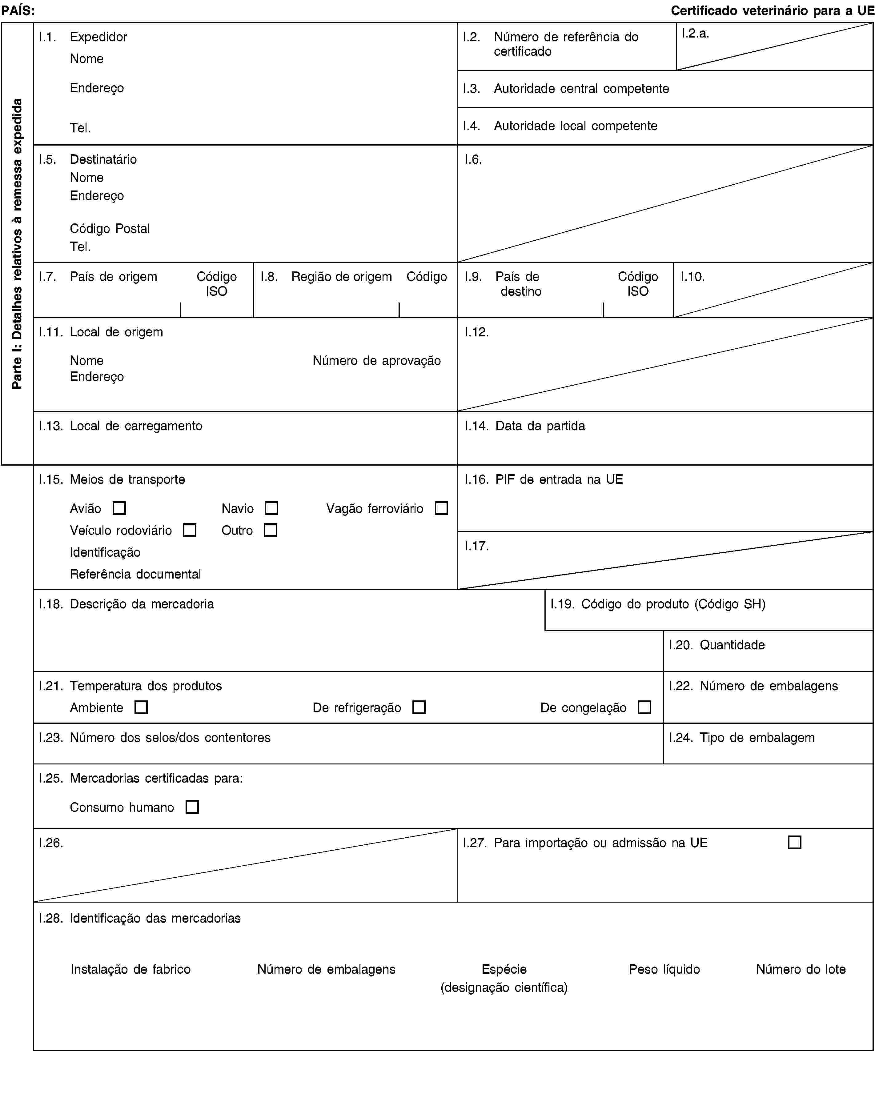 Parte I: Detalhes relativos à remessa expedidaPAÍS:Certificado veterinário para a UEI.1. ExpedidorNomeEndereçoTel.I.2. Número de referência do certificadoI.2.a.I.3. Autoridade central competenteI.4. Autoridade local competenteI.5. DestinatárioNomeEndereçoCódigo PostalTel.I.6.I.7. País de origemCódigo ISOI.8. Região de origemCódigoI.9. País de destinoCódigo ISOI.10.I.11. Local de origemNomeNúmero de aprovaçãoEndereçoI.12.I.13. Local de carregamentoI.14. Data da partidaI.15. Meios de transporteAviãoNavioVagão ferroviárioVeículo rodoviárioOutroIdentificaçãoReferência documentalI.16. PIF de entrada na UEI.17.I.18. Descrição da mercadoriaI.19. Código do produto (Código SH)I.20. QuantidadeI.21. Temperatura dos produtosAmbienteDe refrigeraçãoDe congelaçãoI.22. Número de embalagensI.23. Número dos selos/dos contentoresI.24. Tipo de embalagemI.25. Mercadorias certificadas para:Consumo humanoI.26.I.27. Para importação ou admissão na UEI.28. Identificação das mercadoriasInstalação de fabricoNúmero de embalagensEspécie(designação científica)Peso líquidoNúmero do lote