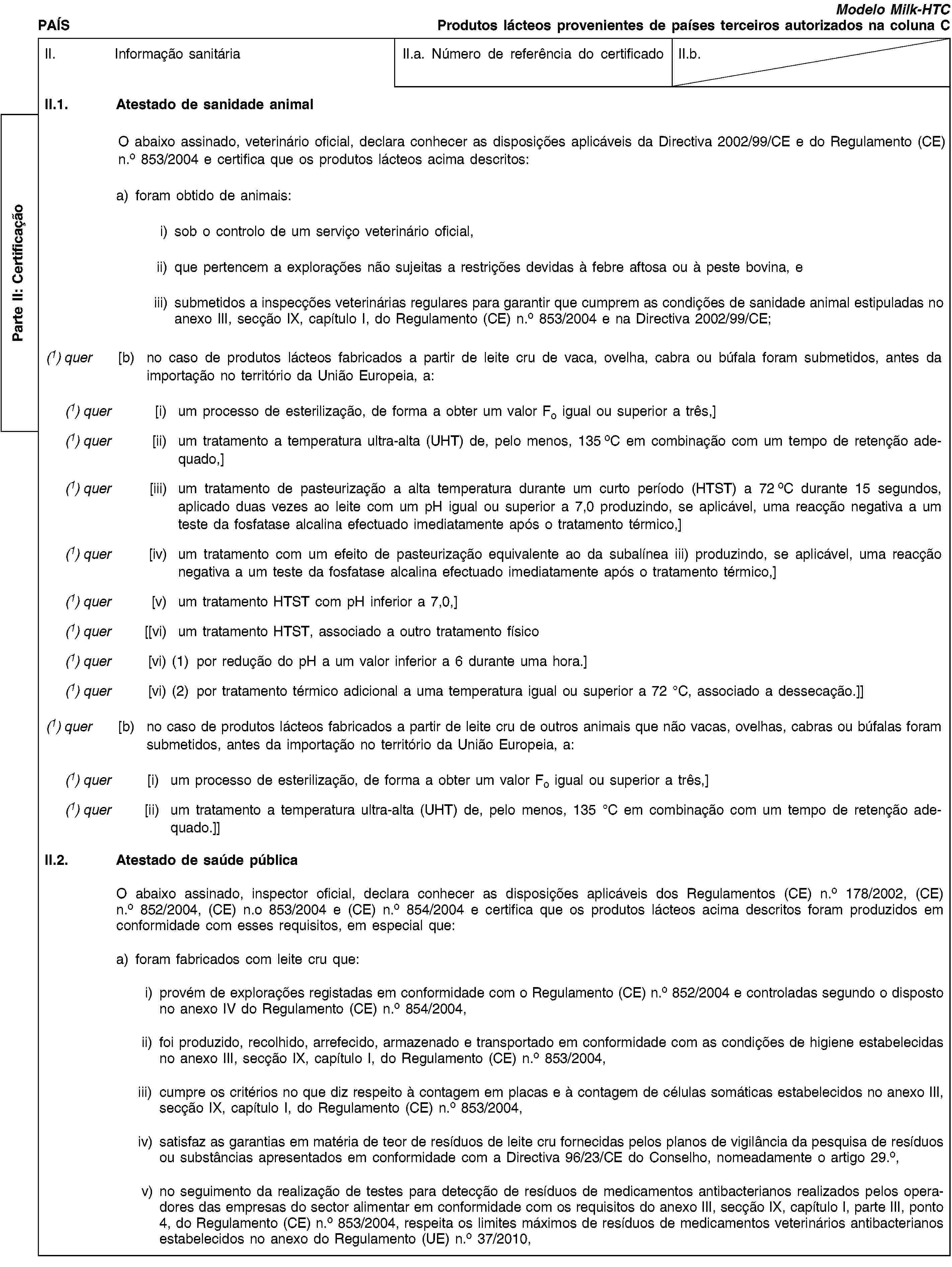 Parte II: CertificaçãoPAÍSModelo Milk-HTCProdutos lácteos provenientes de países terceiros autorizados na coluna CII. Informação sanitáriaII.a. Número de referência do certificadoII.b.II.1. Atestado de sanidade animalO abaixo assinado, veterinário oficial, declara conhecer as disposições aplicáveis da Directiva 2002/99/CE e do Regulamento (CE) n.o 853/2004 e certifica que os produtos lácteos acima descritos:a) foram obtido de animais:i) sob o controlo de um serviço veterinário oficial,ii) que pertencem a explorações não sujeitas a restrições devidas à febre aftosa ou à peste bovina, eiii) submetidos a inspecções veterinárias regulares para garantir que cumprem as condições de sanidade animal estipuladas no anexo III, secção IX, capítulo I, do Regulamento (CE) n.o 853/2004 e na Directiva 2002/99/CE;(1) quer [b) no caso de produtos lácteos fabricados a partir de leite cru de vaca, ovelha, cabra ou búfala foram submetidos, antes da importação no território da União Europeia, a:(1) quer [i) um processo de esterilização, de forma a obter um valor Fo igual ou superior a três,](1) quer [ii) um tratamento a temperatura ultra-alta (UHT) de, pelo menos, 135 oC em combinação com um tempo de retenção adequado,](1) quer [iii) um tratamento de pasteurização a alta temperatura durante um curto período (HTST) a 72 oC durante 15 segundos, aplicado duas vezes ao leite com um pH igual ou superior a 7,0 produzindo, se aplicável, uma reacção negativa a um teste da fosfatase alcalina efectuado imediatamente após o tratamento térmico,](1) quer [iv) um tratamento com um efeito de pasteurização equivalente ao da subalínea iii) produzindo, se aplicável, uma reacção negativa a um teste da fosfatase alcalina efectuado imediatamente após o tratamento térmico,](1) quer [v) um tratamento HTST com pH inferior a 7,0,](1) quer [[vi) um tratamento HTST, associado a outro tratamento físico(1) quer [vi) (1) por redução do pH a um valor inferior a 6 durante uma hora.](1) quer [vi) (2) por tratamento térmico adicional a uma temperatura igual ou superior a 72 °C, associado a dessecação.]](1) quer [b) no caso de produtos lácteos fabricados a partir de leite cru de outros animais que não vacas, ovelhas, cabras ou búfalas foram submetidos, antes da importação no território da União Europeia, a:(1) quer [i) um processo de esterilização, de forma a obter um valor Fo igual ou superior a três,](1) quer [ii) um tratamento a temperatura ultra-alta (UHT) de, pelo menos, 135 °C em combinação com um tempo de retenção adequado.]]II.2. Atestado de saúde públicaO abaixo assinado, inspector oficial, declara conhecer as disposições aplicáveis dos Regulamentos (CE) n.o 178/2002, (CE) n.o 852/2004, (CE) n.o 853/2004 e (CE) n.o 854/2004 e certifica que os produtos lácteos acima descritos foram produzidos em conformidade com esses requisitos, em especial que:a) foram fabricados com leite cru que:i) provém de explorações registadas em conformidade com o Regulamento (CE) n.o 852/2004 e controladas segundo o disposto no anexo IV do Regulamento (CE) n.o 854/2004,ii) foi produzido, recolhido, arrefecido, armazenado e transportado em conformidade com as condições de higiene estabelecidas no anexo III, secção IX, capítulo I, do Regulamento (CE) n.o 853/2004,iii) cumpre os critérios no que diz respeito à contagem em placas e à contagem de células somáticas estabelecidos no anexo III, secção IX, capítulo I, do Regulamento (CE) n.o 853/2004,iv) satisfaz as garantias em matéria de teor de resíduos de leite cru fornecidas pelos planos de vigilância da pesquisa de resíduos ou substâncias apresentados em conformidade com a Directiva 96/23/CE do Conselho, nomeadamente o artigo 29.o,v) no seguimento da realização de testes para detecção de resíduos de medicamentos antibacterianos realizados pelos operadores das empresas do sector alimentar em conformidade com os requisitos do anexo III, secção IX, capítulo I, parte III, ponto 4, do Regulamento (CE) n.o 853/2004, respeita os limites máximos de resíduos de medicamentos veterinários antibacterianos estabelecidos no anexo do Regulamento (UE) n.o 37/2010,