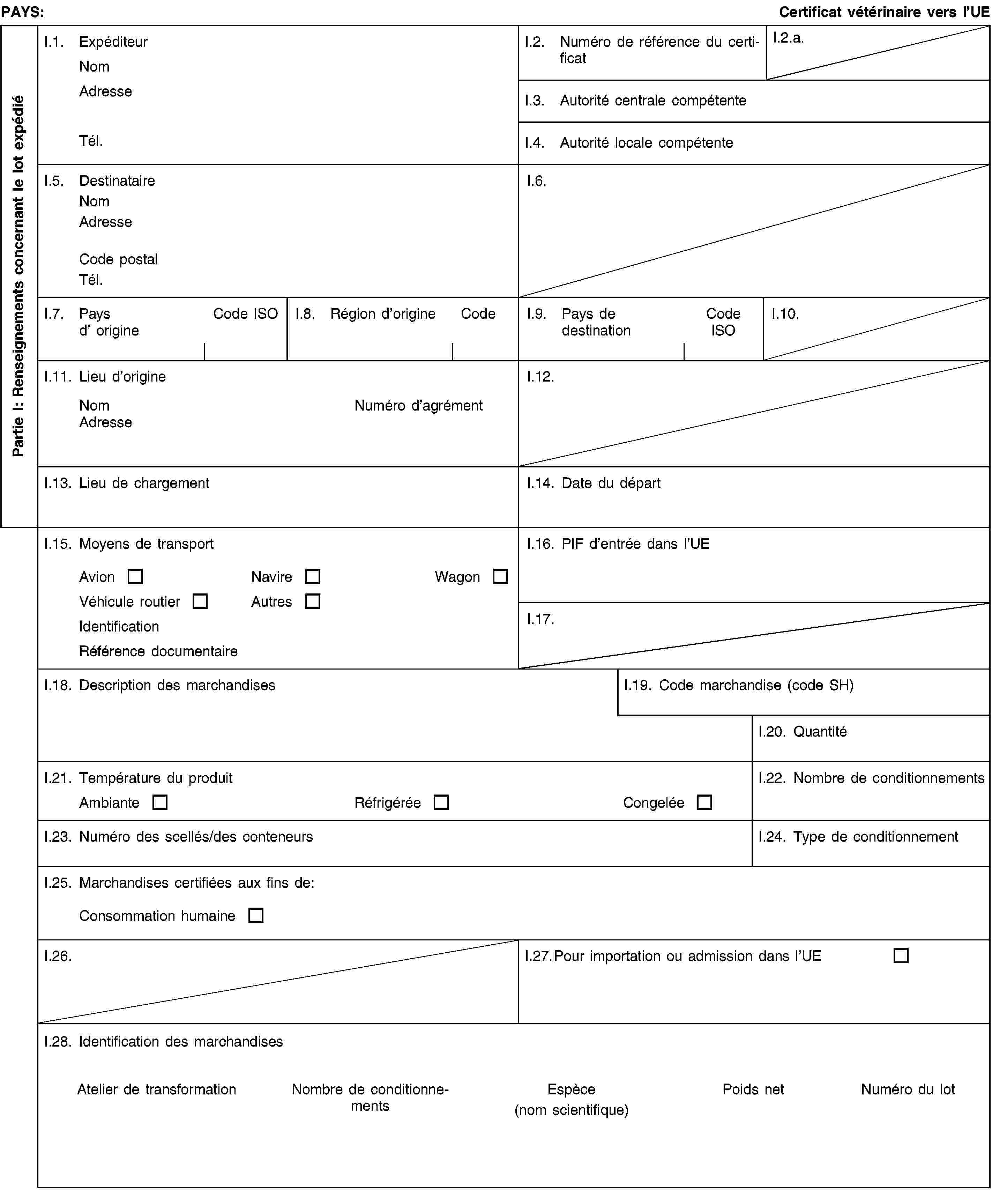 Partie I: Renseignements concernant le lot expédiéPAYS:Certificat vétérinaire vers l’UEI.1. ExpéditeurNomAdresseTél.I.2. Numéro de référence du certificatI.2.a.I.3. Autorité centrale compétenteI.4. Autorité locale compétenteI.5. DestinataireNomAdresseCode postalTél.I.6.I.7. Pays d’ origineCode ISOI.8. Région d’origineCodeI.9. Pays de destinationCode ISOI.10.I.11. Lieu d’origineNomNuméro d’agrémentAdresseI.12.I.13. Lieu de chargementI.14. Date du départI.15. Moyens de transportAvionNavireWagonVéhicule routierAutresIdentificationRéférence documentaireI.16. PIF d’entrée dans l’UEI.17.I.18. Description des marchandisesI.19. Code marchandise (code SH)I.20. QuantitéI.21. Température du produitAmbianteRéfrigéréeCongeléeI.22. Nombre de conditionnementsI.23. Numéro des scellés/des conteneursI.24. Type de conditionnementI.25. Marchandises certifiées aux fins de:Consommation humaineI.26.I.27. Pour importation ou admission dans l’UEI.28. Identification des marchandisesAtelier de transformationNombre de conditionnementsEspèce(nom scientifique)Poids netNuméro du lot