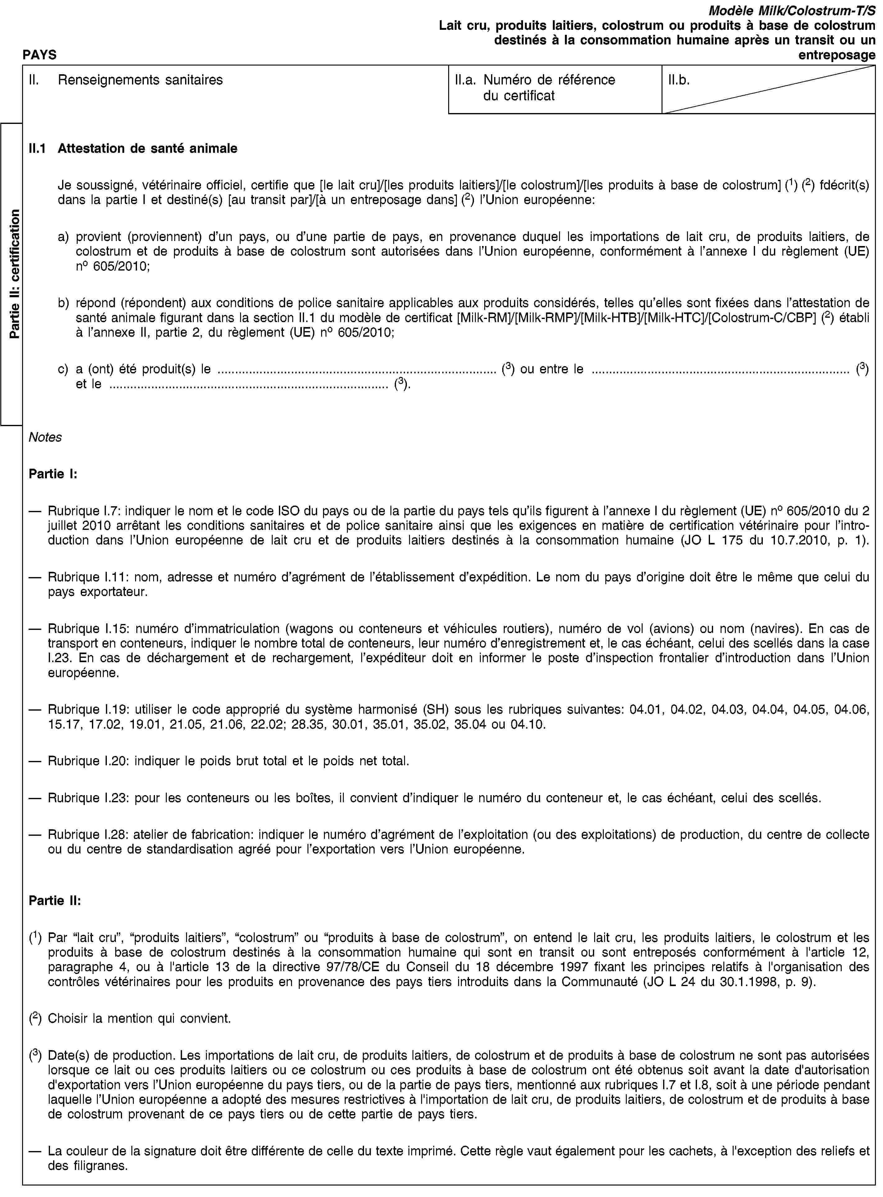 Partie II: certificationPAYSModèle Milk/Colostrum-T/SLait cru, produits laitiers, colostrum ou produits à base de colostrum destinés à la consommation humaine après un transit ou un entreposageII. Renseignements sanitairesII.a. Numéro de référence du certificatII.b.II.1 Attestation de santé animaleJe soussigné, vétérinaire officiel, certifie que [le lait cru]/[les produits laitiers]/[le colostrum]/[les produits à base de colostrum] (1) (2) fdécrit(s) dans la partie I et destiné(s) [au transit par]/[à un entreposage dans] (2) l’Union européenne:a) provient (proviennent) d’un pays, ou d’une partie de pays, en provenance duquel les importations de lait cru, de produits laitiers, de colostrum et de produits à base de colostrum sont autorisées dans l’Union européenne, conformément à l’annexe I du règlement (UE) no 605/2010;b) répond (répondent) aux conditions de police sanitaire applicables aux produits considérés, telles qu’elles sont fixées dans l’attestation de santé animale figurant dans la section II.1 du modèle de certificat [Milk-RM]/[Milk-RMP]/[Milk-HTB]/[Milk-HTC]/[Colostrum-C/CBP] (2) établi à l’annexe II, partie 2, du règlement (UE) no 605/2010;c) a (ont) été produit(s) le … (3) ou entre le … (3) et le … (3).NotesPartie I:Rubrique I.7: indiquer le nom et le code ISO du pays ou de la partie du pays tels qu’ils figurent à l’annexe I du règlement (UE) no 605/2010 du 2 juillet 2010 arrêtant les conditions sanitaires et de police sanitaire ainsi que les exigences en matière de certification vétérinaire pour l’introduction dans l’Union européenne de lait cru et de produits laitiers destinés à la consommation humaine (JO L 175 du 10.7.2010, p. 1).Rubrique I.11: nom, adresse et numéro d’agrément de l’établissement d’expédition. Le nom du pays d’origine doit être le même que celui du pays exportateur.Rubrique I.15: numéro d’immatriculation (wagons ou conteneurs et véhicules routiers), numéro de vol (avions) ou nom (navires). En cas de transport en conteneurs, indiquer le nombre total de conteneurs, leur numéro d’enregistrement et, le cas échéant, celui des scellés dans la case I.23. En cas de déchargement et de rechargement, l’expéditeur doit en informer le poste d’inspection frontalier d’introduction dans l’Union européenne.Rubrique I.19: utiliser le code approprié du système harmonisé (SH) sous les rubriques suivantes: 04.01, 04.02, 04.03, 04.04, 04.05, 04.06, 15.17, 17.02, 19.01, 21.05, 21.06, 22.02; 28.35, 30.01, 35.01, 35.02, 35.04 ou 04.10.Rubrique I.20: indiquer le poids brut total et le poids net total.Rubrique I.23: pour les conteneurs ou les boîtes, il convient d’indiquer le numéro du conteneur et, le cas échéant, celui des scellés.Rubrique I.28: atelier de fabrication: indiquer le numéro d’agrément de l’exploitation (ou des exploitations) de production, du centre de collecte ou du centre de standardisation agréé pour l’exportation vers l’Union européenne.Partie II:(1) Par “lait cru”, “produits laitiers”, “colostrum” ou “produits à base de colostrum”, on entend le lait cru, les produits laitiers, le colostrum et les produits à base de colostrum destinés à la consommation humaine qui sont en transit ou sont entreposés conformément à l'article 12, paragraphe 4, ou à l'article 13 de la directive 97/78/CE du Conseil du 18 décembre 1997 fixant les principes relatifs à l'organisation des contrôles vétérinaires pour les produits en provenance des pays tiers introduits dans la Communauté (JO L 24 du 30.1.1998, p. 9).(2) Choisir la mention qui convient.(3) Date(s) de production. Les importations de lait cru, de produits laitiers, de colostrum et de produits à base de colostrum ne sont pas autorisées lorsque ce lait ou ces produits laitiers ou ce colostrum ou ces produits à base de colostrum ont été obtenus soit avant la date d'autorisation d'exportation vers l’Union européenne du pays tiers, ou de la partie de pays tiers, mentionné aux rubriques I.7 et I.8, soit à une période pendant laquelle l’Union européenne a adopté des mesures restrictives à l'importation de lait cru, de produits laitiers, de colostrum et de produits à base de colostrum provenant de ce pays tiers ou de cette partie de pays tiers.La couleur de la signature doit être différente de celle du texte imprimé. Cette règle vaut également pour les cachets, à l'exception des reliefs et des filigranes.