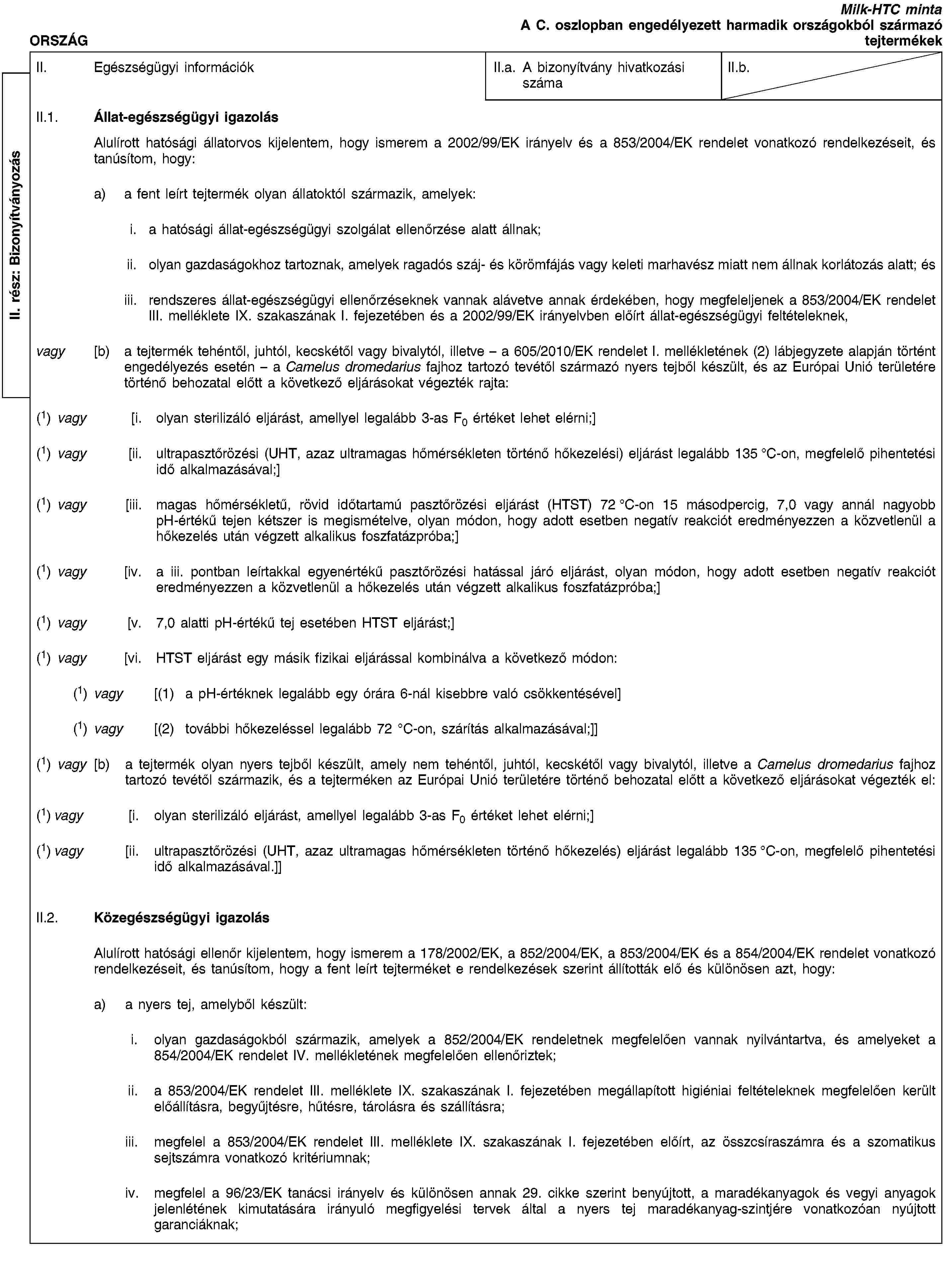 II. rész: BizonyítványozásORSZÁGMilk-HTC mintaA C. oszlopban engedélyezett harmadik országokból származó tejtermékekII. Egészségügyi információkII.a. A bizonyítvány hivatkozási számaII.b.II.1. Állat-egészségügyi igazolásAlulírott hatósági állatorvos kijelentem, hogy ismerem a 2002/99/EK irányelv és a 853/2004/EK rendelet vonatkozó rendelkezéseit, és tanúsítom, hogy:a) a fent leírt tejtermék olyan állatoktól származik, amelyek:i. a hatósági állat-egészségügyi szolgálat ellenőrzése alatt állnak;ii. olyan gazdaságokhoz tartoznak, amelyek ragadós száj- és körömfájás vagy keleti marhavész miatt nem állnak korlátozás alatt; ésiii. rendszeres állat-egészségügyi ellenőrzéseknek vannak alávetve annak érdekében, hogy megfeleljenek a 853/2004/EK rendelet III. melléklete IX. szakaszának I. fejezetében és a 2002/99/EK irányelvben előírt állat-egészségügyi feltételeknek,vagy [b) a tejtermék tehéntől, juhtól, kecskétől vagy bivalytól, illetve – a 605/2010/EK rendelet I. mellékletének (2) lábjegyzete alapján történt engedélyezés esetén – a Camelus dromedarius fajhoz tartozó tevétől származó nyers tejből készült, és az Európai Unió területére történő behozatal előtt a következő eljárásokat végezték rajta:(1) vagy [i. olyan sterilizáló eljárást, amellyel legalább 3-as F0 értéket lehet elérni;](1) vagy [ii. ultrapasztőrözési (UHT, azaz ultramagas hőmérsékleten történő hőkezelési) eljárást legalább 135 °C-on, megfelelő pihentetési idő alkalmazásával;](1) vagy [iii. magas hőmérsékletű, rövid időtartamú pasztőrözési eljárást (HTST) 72 °C-on 15 másodpercig, 7,0 vagy annál nagyobb pH-értékű tejen kétszer is megismételve, olyan módon, hogy adott esetben negatív reakciót eredményezzen a közvetlenül a hőkezelés után végzett alkalikus foszfatázpróba;](1) vagy [iv. a iii. pontban leírtakkal egyenértékű pasztőrözési hatással járó eljárást, olyan módon, hogy adott esetben negatív reakciót eredményezzen a közvetlenül a hőkezelés után végzett alkalikus foszfatázpróba;](1) vagy [v. 7,0 alatti pH-értékű tej esetében HTST eljárást;](1) vagy [vi. HTST eljárást egy másik fizikai eljárással kombinálva a következő módon:(1) vagy [(1) a pH-értéknek legalább egy órára 6-nál kisebbre való csökkentésével](1) vagy [(2) további hőkezeléssel legalább 72 °C-on, szárítás alkalmazásával;]](1) vagy [b) a tejtermék olyan nyers tejből készült, amely nem tehéntől, juhtól, kecskétől vagy bivalytól, illetve a Camelus dromedarius fajhoz tartozó tevétől származik, és a tejterméken az Európai Unió területére történő behozatal előtt a következő eljárásokat végezték el:(1) vagy [i. olyan sterilizáló eljárást, amellyel legalább 3-as F0 értéket lehet elérni;](1) vagy [ii. ultrapasztőrözési (UHT, azaz ultramagas hőmérsékleten történő hőkezelés) eljárást legalább 135 °C-on, megfelelő pihentetési idő alkalmazásával.]]II.2. Közegészségügyi igazolásAlulírott hatósági ellenőr kijelentem, hogy ismerem a 178/2002/EK, a 852/2004/EK, a 853/2004/EK és a 854/2004/EK rendelet vonatkozó rendelkezéseit, és tanúsítom, hogy a fent leírt tejterméket e rendelkezések szerint állították elő és különösen azt, hogy:a) a nyers tej, amelyből készült:i. olyan gazdaságokból származik, amelyek a 852/2004/EK rendeletnek megfelelően vannak nyilvántartva, és amelyeket a 854/2004/EK rendelet IV. mellékletének megfelelően ellenőriztek;ii. a 853/2004/EK rendelet III. melléklete IX. szakaszának I. fejezetében megállapított higiéniai feltételeknek megfelelően került előállításra, begyűjtésre, hűtésre, tárolásra és szállításra;iii. megfelel a 853/2004/EK rendelet III. melléklete IX. szakaszának I. fejezetében előírt, az összcsíraszámra és a szomatikus sejtszámra vonatkozó kritériumnak;iv. megfelel a 96/23/EK tanácsi irányelv és különösen annak 29. cikke szerint benyújtott, a maradékanyagok és vegyi anyagok jelenlétének kimutatására irányuló megfigyelési tervek által a nyers tej maradékanyag-szintjére vonatkozóan nyújtott garanciáknak;