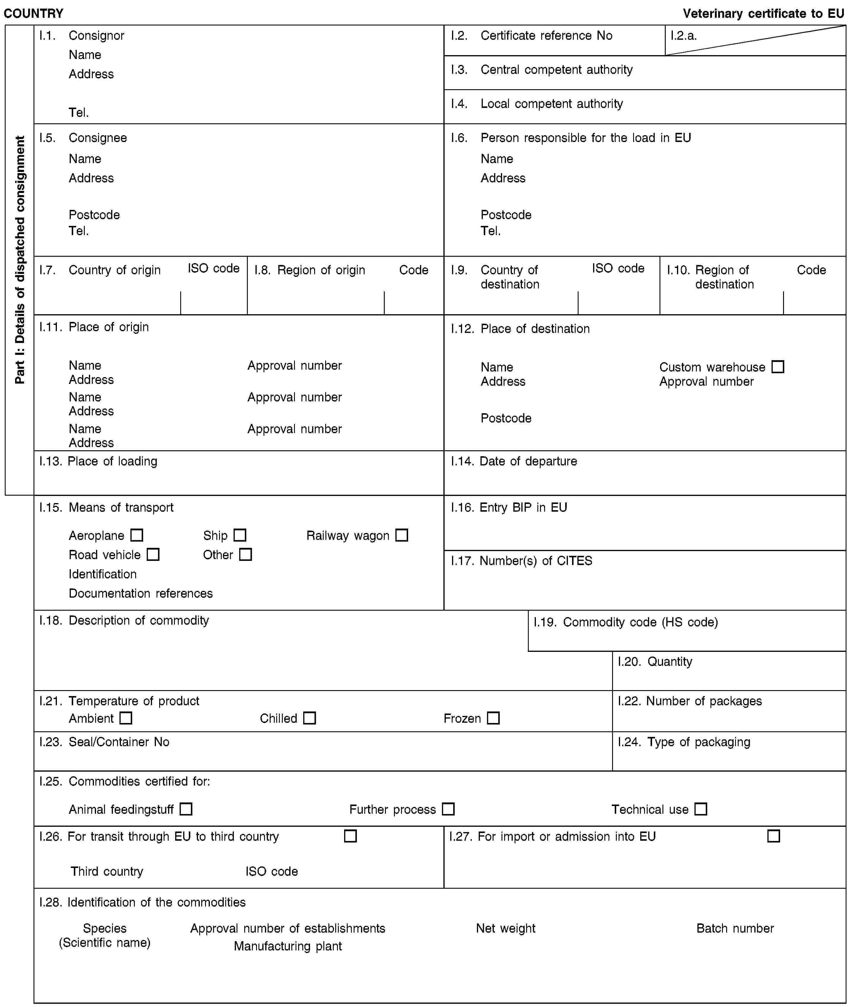 Part I: Details of dispatched consignmentCOUNTRYVeterinary certificate to EUI.1. ConsignorNameAddressTel.I.2. Certificate reference NoI.2.a.I.3. Central competent authorityI.4. Local competent authorityI.5. ConsigneeNameAddressPostcodeTel.I.6. Person responsible for the load in EUNameAddressPostcodeTel.I.7. Country of originISO codeI.8. Region of originCodeI.9. Country of destinationISO codeI.10. Region of destinationCodeI.11. Place of originNameApproval numberAddressNameApproval numberAddressNameApproval numberAddressI.12. Place of destinationNameCustom warehouseAddressApproval numberPostcodeI.13. Place of loadingI.14. Date of departureI.15. Means of transportAeroplaneShipRailway wagonRoad vehicleOtherIdentificationDocumentation referencesI.16. Entry BIP in EUI.17. Number(s) of CITESI.18. Description of commodityI.19. Commodity code (HS code)I.20. QuantityI.21. Temperature of productAmbientChilledFrozenI.22. Number of packagesI.23. Seal/Container NoI.24. Type of packagingI.25. Commodities certified for:Animal feedingstuffFurther processTechnical useI.26. For transit through EU to third countryThird countryISO codeI.27. For import or admission into EUI.28. Identification of the commoditiesSpecies(Scientific name)Approval number of establishmentsManufacturing plantNet weightBatch number