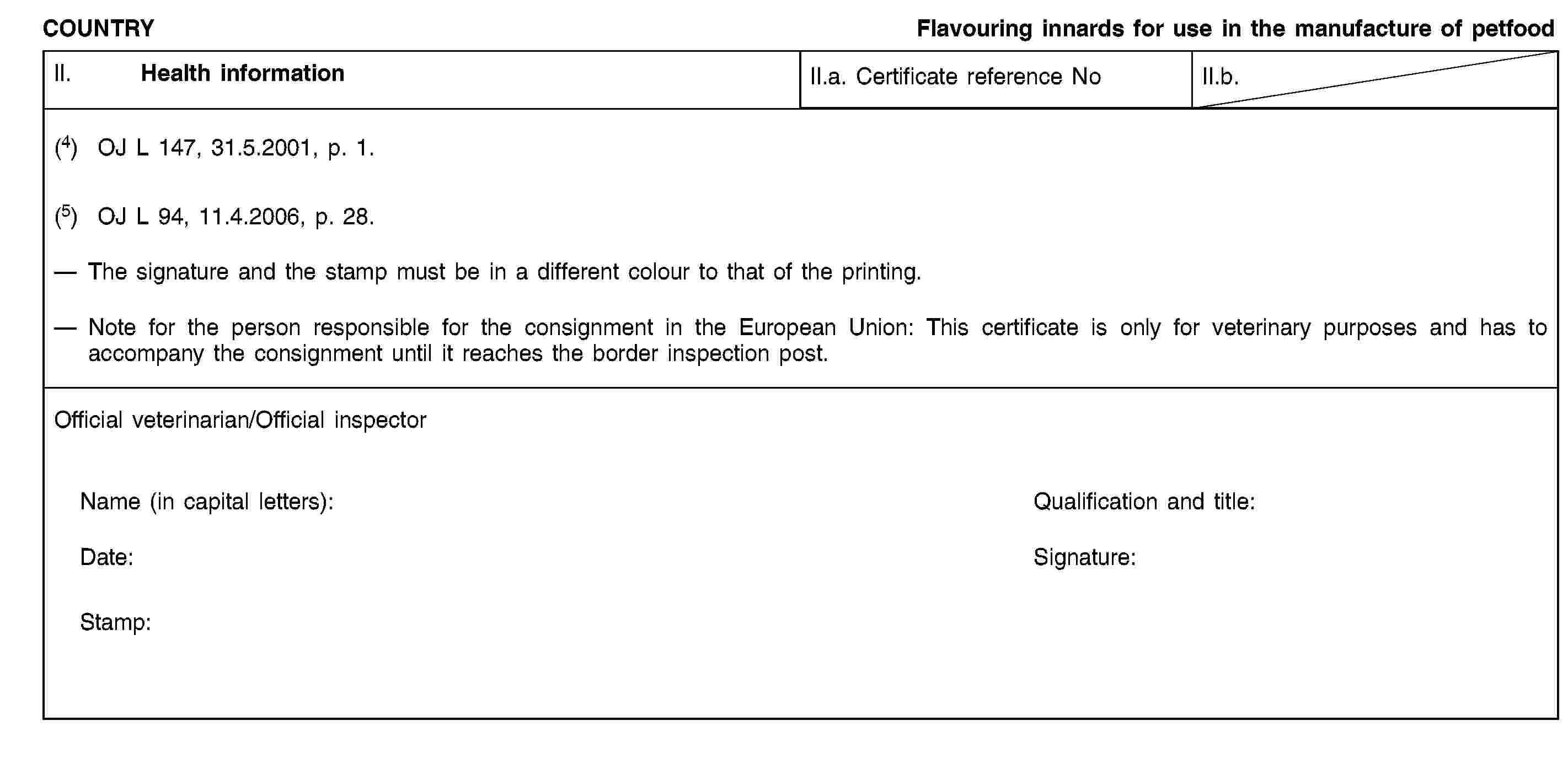 COUNTRYFlavouring innards for use in the manufacture of petfoodII. Health informationII.a. Certificate reference NoII.b.(4) OJ L 147, 31.5.2001, p. 1.(5) OJ L 94, 11.4.2006, p. 28.The signature and the stamp must be in a different colour to that of the printing.Note for the person responsible for the consignment in the European Union: This certificate is only for veterinary purposes and has to accompany the consignment until it reaches the border inspection post.Official veterinarian/Official inspectorName (in capital letters):Qualification and title:Date:Signature:Stamp: