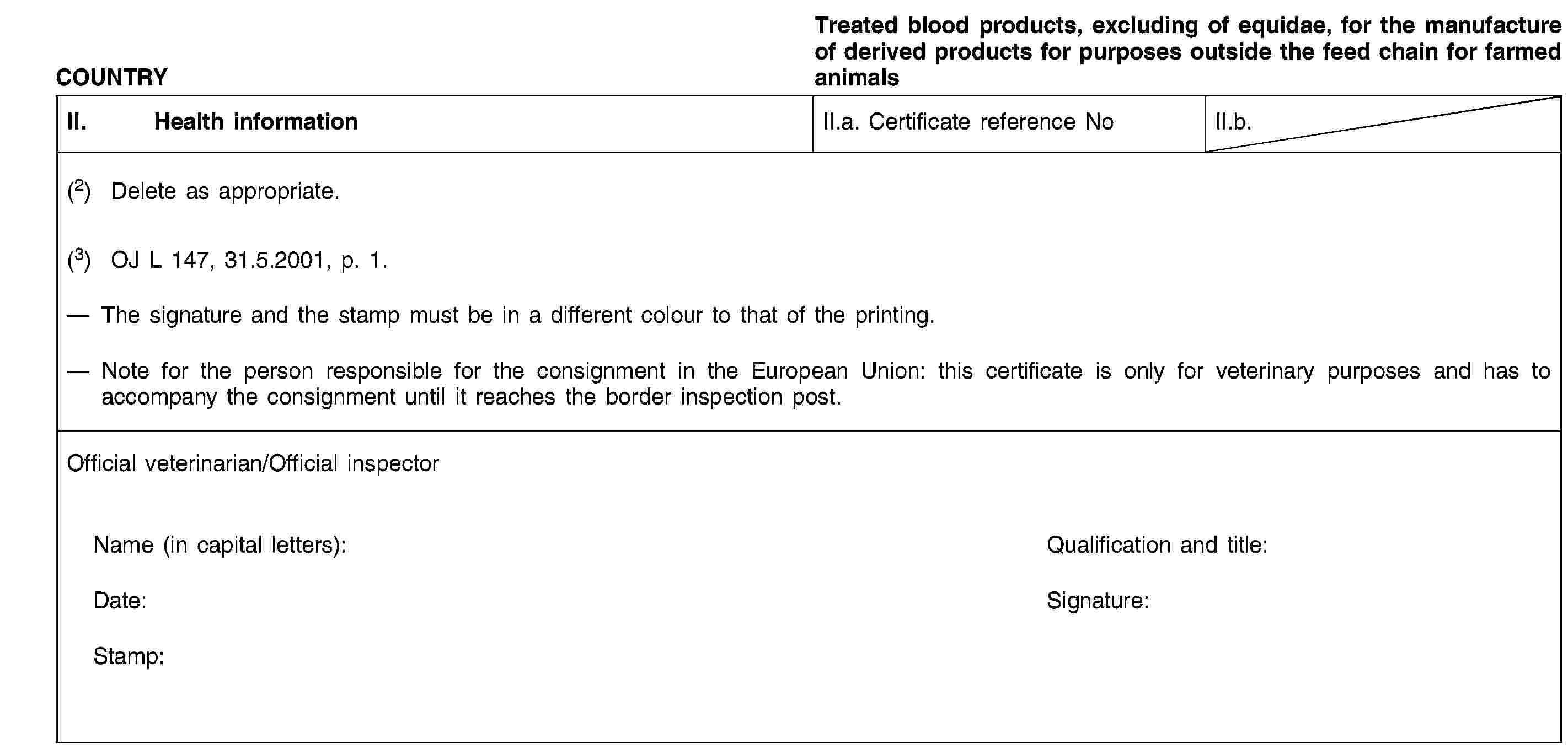 COUNTRYTreated blood products, excluding of equidae, for the manufacture of derived products for purposes outside the feed chain for farmed animalsII. Health informationII.a. Certificate reference NoII.b.(2) Delete as appropriate.(3) OJ L 147, 31.5.2001, p. 1.The signature and the stamp must be in a different colour to that of the printing.Note for the person responsible for the consignment in the European Union: this certificate is only for veterinary purposes and has to accompany the consignment until it reaches the border inspection post.Official veterinarian/Official inspectorName (in capital letters):Qualification and title:Date:Signature:Stamp: