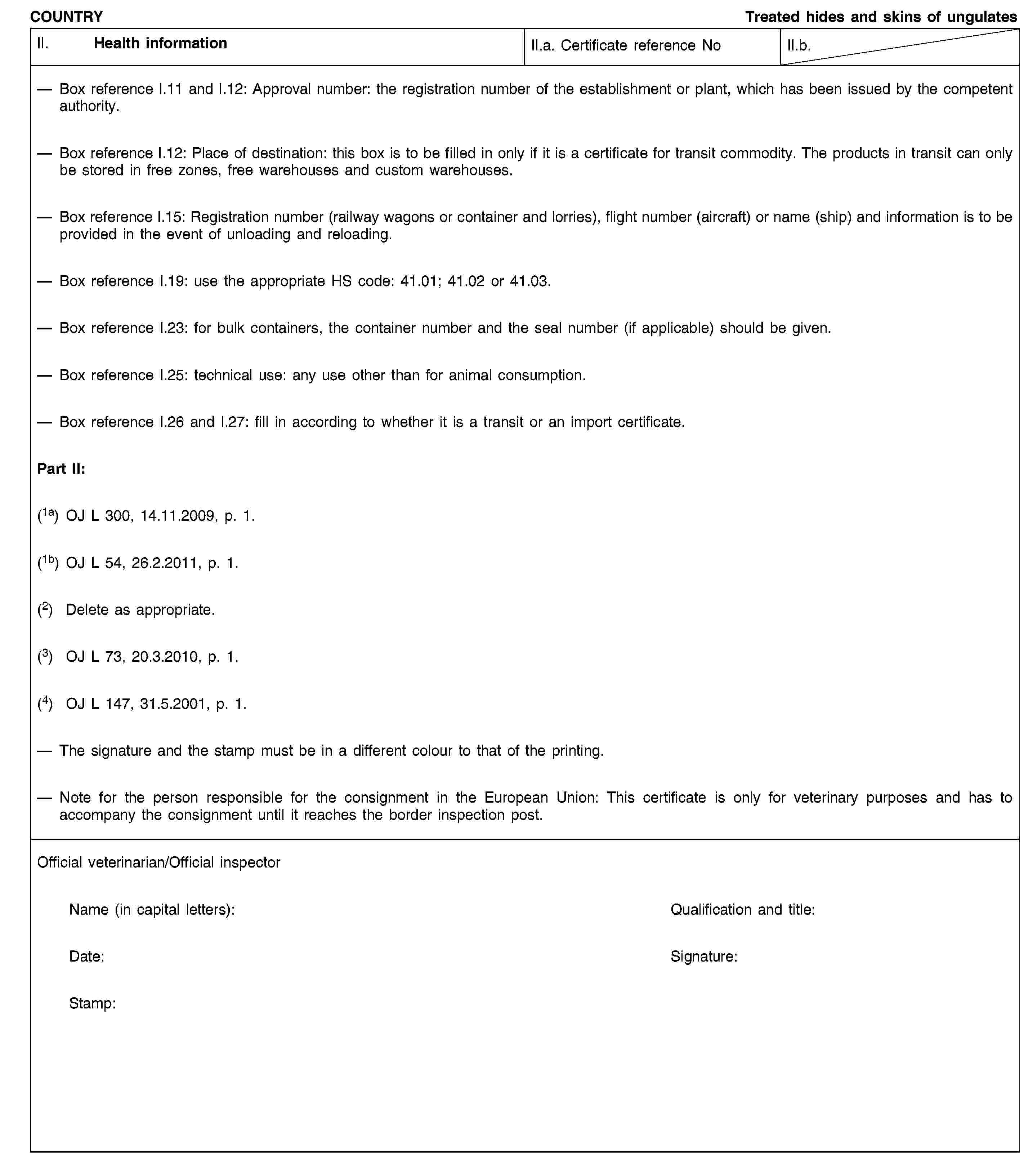 COUNTRYTreated hides and skins of ungulatesII. Health informationII.a. Certificate reference NoII.b.Box reference I.11 and I.12: Approval number: the registration number of the establishment or plant, which has been issued by the competent authority.Box reference I.12: Place of destination: this box is to be filled in only if it is a certificate for transit commodity. The products in transit can only be stored in free zones, free warehouses and custom warehouses.Box reference I.15: Registration number (railway wagons or container and lorries), flight number (aircraft) or name (ship) and information is to be provided in the event of unloading and reloading.Box reference I.19: use the appropriate HS code: 41.01; 41.02 or 41.03.Box reference I.23: for bulk containers, the container number and the seal number (if applicable) should be given.Box reference I.25: technical use: any use other than for animal consumption.Box reference I.26 and I.27: fill in according to whether it is a transit or an import certificate.Part II:(1a) OJ L 300, 14.11.2009, p. 1.(1b) OJ L 54, 26.2.2011, p. 1.(2) Delete as appropriate.(3) OJ L 73, 20.3.2010, p. 1.(4) OJ L 147, 31.5.2001, p. 1.The signature and the stamp must be in a different colour to that of the printing.Note for the person responsible for the consignment in the European Union: This certificate is only for veterinary purposes and has to accompany the consignment until it reaches the border inspection post.Official veterinarian/Official inspectorName (in capital letters):Qualification and title:Date:Signature:Stamp: