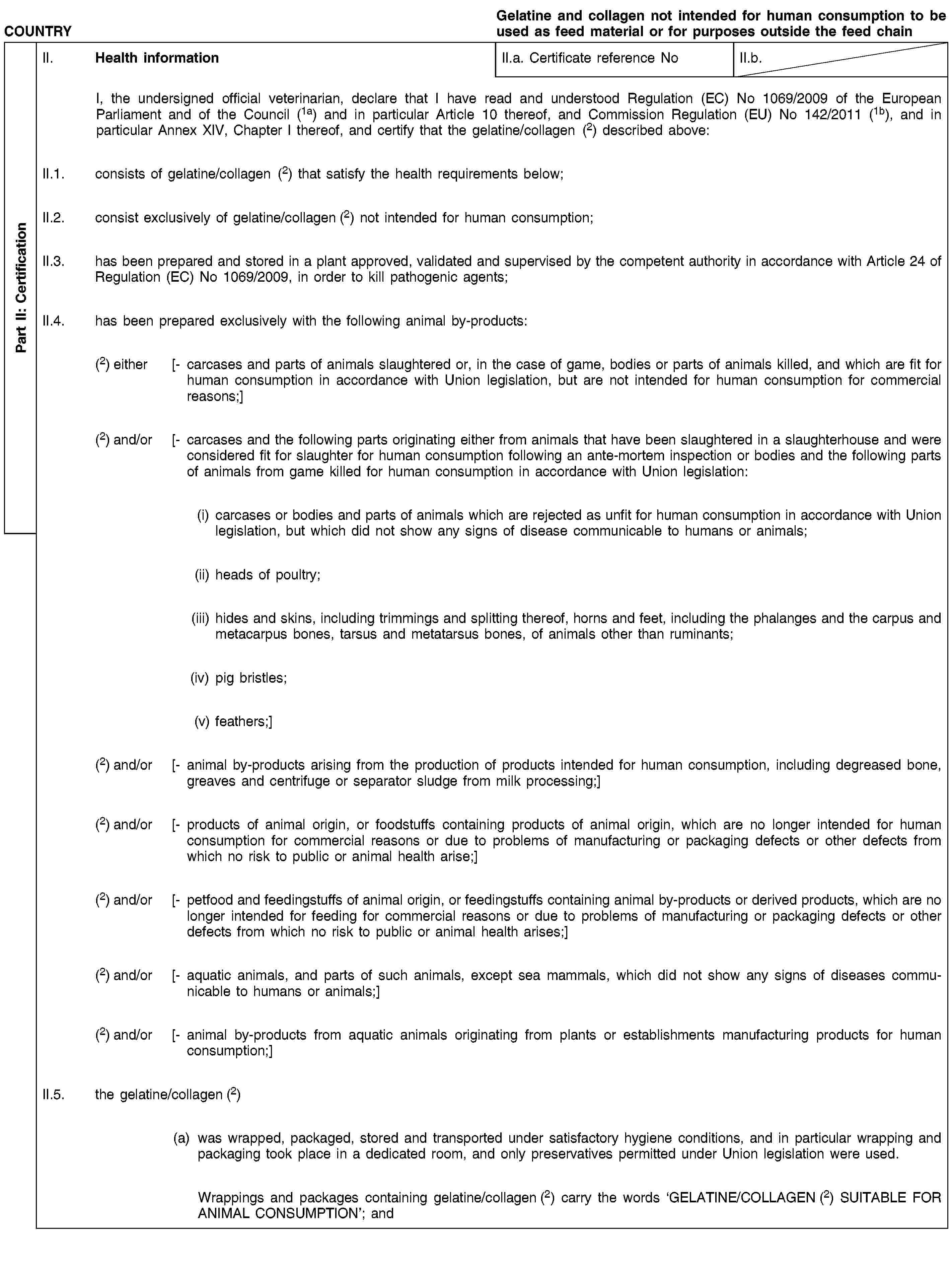 Part II: CertificationCOUNTRYGelatine and collagen not intended for human consumption to be used as feed material or for purposes outside the feed chainII. Health informationII.a. Certificate reference NoII.b.I, the undersigned official veterinarian, declare that I have read and understood Regulation (EC) No 1069/2009 of the European Parliament and of the Council (1a) and in particular Article 10 thereof, and Commission Regulation (EU) No 142/2011 (1b), and in particular Annex XIV, Chapter I thereof, and certify that the gelatine/collagen (2) described above:II.1. consists of gelatine/collagen (2) that satisfy the health requirements below;II.2. consist exclusively of gelatine/collagen (2) not intended for human consumption;II.3. has been prepared and stored in a plant approved, validated and supervised by the competent authority in accordance with Article 24 of Regulation (EC) No 1069/2009, in order to kill pathogenic agents;II.4. has been prepared exclusively with the following animal by-products:(2) either [- carcases and parts of animals slaughtered or, in the case of game, bodies or parts of animals killed, and which are fit for human consumption in accordance with Union legislation, but are not intended for human consumption for commercial reasons;](2) and/or [- carcases and the following parts originating either from animals that have been slaughtered in a slaughterhouse and were considered fit for slaughter for human consumption following an ante-mortem inspection or bodies and the following parts of animals from game killed for human consumption in accordance with Union legislation:(i) carcases or bodies and parts of animals which are rejected as unfit for human consumption in accordance with Union legislation, but which did not show any signs of disease communicable to humans or animals;(ii) heads of poultry;(iii) hides and skins, including trimmings and splitting thereof, horns and feet, including the phalanges and the carpus and metacarpus bones, tarsus and metatarsus bones, of animals other than ruminants;(iv) pig bristles;(v) feathers;](2) and/or [- animal by-products arising from the production of products intended for human consumption, including degreased bone, greaves and centrifuge or separator sludge from milk processing;](2) and/or [- products of animal origin, or foodstuffs containing products of animal origin, which are no longer intended for human consumption for commercial reasons or due to problems of manufacturing or packaging defects or other defects from which no risk to public or animal health arise;](2) and/or [- petfood and feedingstuffs of animal origin, or feedingstuffs containing animal by-products or derived products, which are no longer intended for feeding for commercial reasons or due to problems of manufacturing or packaging defects or other defects from which no risk to public or animal health arises;](2) and/or [- aquatic animals, and parts of such animals, except sea mammals, which did not show any signs of diseases communicable to humans or animals;](2) and/or [- animal by-products from aquatic animals originating from plants or establishments manufacturing products for human consumption;]II.5. the gelatine/collagen (2)(a) was wrapped, packaged, stored and transported under satisfactory hygiene conditions, and in particular wrapping and packaging took place in a dedicated room, and only preservatives permitted under Union legislation were used.Wrappings and packages containing gelatine/collagen (2) carry the words ‘GELATINE/COLLAGEN (2) SUITABLE FOR ANIMAL CONSUMPTION’; and