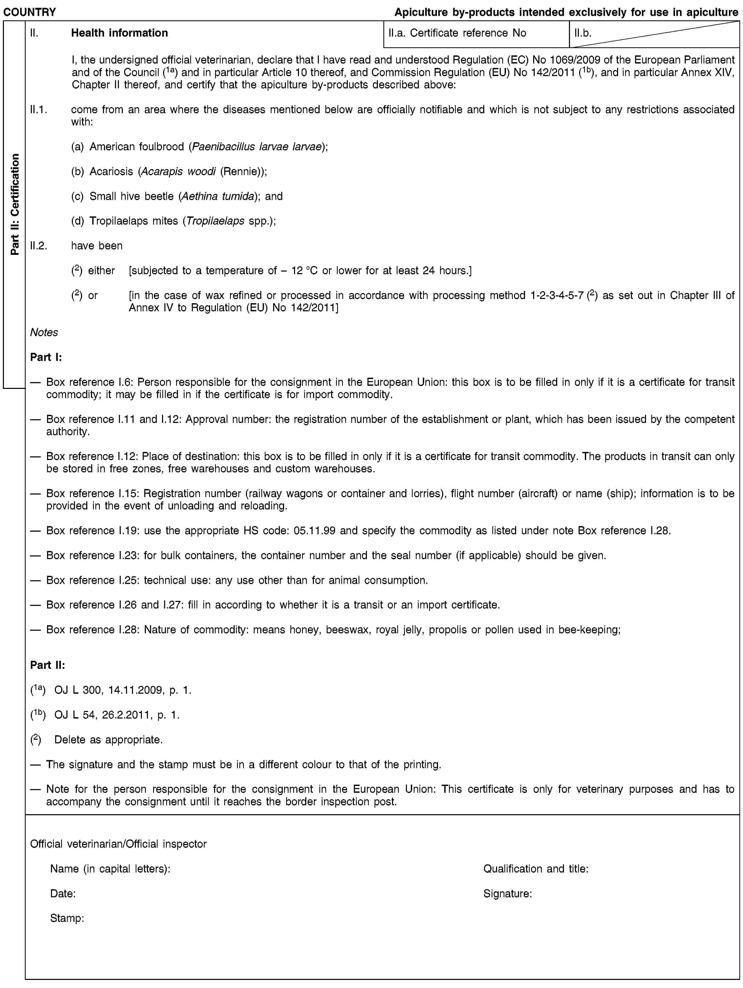 Part II: CertificationCOUNTRYApiculture by-products intended exclusively for use in apicultureII. Health informationII.a. Certificate reference NoII.b.I, the undersigned official veterinarian, declare that I have read and understood Regulation (EC) No 1069/2009 of the European Parliament and of the Council (1a) and in particular Article 10 thereof, and Commission Regulation (EU) No 142/2011 (1b), and in particular Annex XIV, Chapter II thereof, and certify that the apiculture by-products described above:II.1. come from an area where the diseases mentioned below are officially notifiable and which is not subject to any restrictions associated with:(a) American foulbrood (Paenibacillus larvae larvae);(b) Acariosis (Acarapis woodi (Rennie));(c) Small hive beetle (Aethina tumida); and(d) Tropilaelaps mites (Tropilaelaps spp.);II.2. have been(2) either [subjected to a temperature of – 12 °C or lower for at least 24 hours.](2) or [in the case of wax refined or processed in accordance with processing method 1-2-3-4-5-7 (2) as set out in Chapter III of Annex IV to Regulation (EU) No 142/2011]NotesPart I:Box reference I.6: Person responsible for the consignment in the European Union: this box is to be filled in only if it is a certificate for transit commodity; it may be filled in if the certificate is for import commodity.Box reference I.11 and I.12: Approval number: the registration number of the establishment or plant, which has been issued by the competent authority.Box reference I.12: Place of destination: this box is to be filled in only if it is a certificate for transit commodity. The products in transit can only be stored in free zones, free warehouses and custom warehouses.Box reference I.15: Registration number (railway wagons or container and lorries), flight number (aircraft) or name (ship); information is to be provided in the event of unloading and reloading.Box reference I.19: use the appropriate HS code: 05.11.99 and specify the commodity as listed under note Box reference I.28.Box reference I.23: for bulk containers, the container number and the seal number (if applicable) should be given.Box reference I.25: technical use: any use other than for animal consumption.Box reference I.26 and I.27: fill in according to whether it is a transit or an import certificate.Box reference I.28: Nature of commodity: means honey, beeswax, royal jelly, propolis or pollen used in bee-keeping;Part II:(1a) OJ L 300, 14.11.2009, p. 1.(1b) OJ L 54, 26.2.2011, p. 1.(2) Delete as appropriate.The signature and the stamp must be in a different colour to that of the printing.Note for the person responsible for the consignment in the European Union: This certificate is only for veterinary purposes and has to accompany the consignment until it reaches the border inspection post.Official veterinarian/Official inspectorName (in capital letters):Qualification and title:Date:Signature:Stamp: