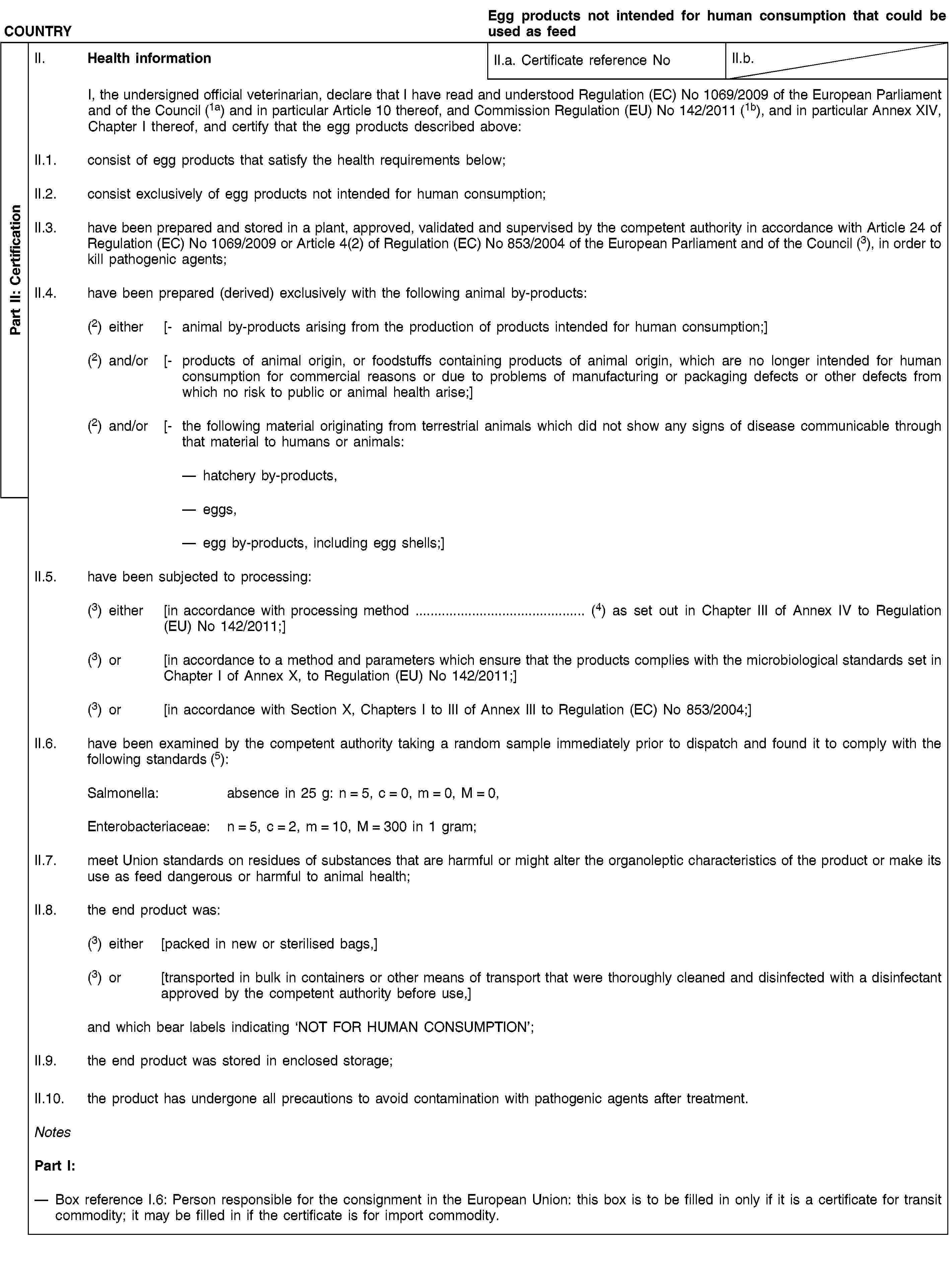 Part II: CertificationCOUNTRYEgg products not intended for human consumption that could be used as feedII. Health informationII.a. Certificate reference NoII.b.I, the undersigned official veterinarian, declare that I have read and understood Regulation (EC) No 1069/2009 of the European Parliament and of the Council (1a) and in particular Article 10 thereof, and Commission Regulation (EU) No 142/2011 (1b), and in particular Annex XIV, Chapter I thereof, and certify that the egg products described above:II.1. consist of egg products that satisfy the health requirements below;II.2. consist exclusively of egg products not intended for human consumption;II.3. have been prepared and stored in a plant, approved, validated and supervised by the competent authority in accordance with Article 24 of Regulation (EC) No 1069/2009 or Article 4(2) of Regulation (EC) No 853/2004 of the European Parliament and of the Council (3), in order to kill pathogenic agents;II.4. have been prepared (derived) exclusively with the following animal by-products:(2) either [- animal by-products arising from the production of products intended for human consumption;](2) and/or [- products of animal origin, or foodstuffs containing products of animal origin, which are no longer intended for human consumption for commercial reasons or due to problems of manufacturing or packaging defects or other defects from which no risk to public or animal health arise;](2) and/or [- the following material originating from terrestrial animals which did not show any signs of disease communicable through that material to humans or animals:hatchery by-products,eggs,egg by-products, including egg shells;]II.5. have been subjected to processing:(3) either [in accordance with processing method … (4) as set out in Chapter III of Annex IV to Regulation (EU) No 142/2011;](3) or [in accordance to a method and parameters which ensure that the products complies with the microbiological standards set in Chapter I of Annex X, to Regulation (EU) No 142/2011;](3) or [in accordance with Section X, Chapters I to III of Annex III to Regulation (EC) No 853/2004;]II.6. have been examined by the competent authority taking a random sample immediately prior to dispatch and found it to comply with the following standards (5):Salmonella: absence in 25 g: n = 5, c = 0, m = 0, M = 0,Enterobacteriaceae: n = 5, c = 2, m = 10, M = 300 in 1 gram;II.7. meet Union standards on residues of substances that are harmful or might alter the organoleptic characteristics of the product or make its use as feed dangerous or harmful to animal health;II.8. the end product was:(3) either [packed in new or sterilised bags,](3) or [transported in bulk in containers or other means of transport that were thoroughly cleaned and disinfected with a disinfectant approved by the competent authority before use,]and which bear labels indicating ‘NOT FOR HUMAN CONSUMPTION’;II.9. the end product was stored in enclosed storage;II.10. the product has undergone all precautions to avoid contamination with pathogenic agents after treatment.NotesPart I:Box reference I.6: Person responsible for the consignment in the European Union: this box is to be filled in only if it is a certificate for transit commodity; it may be filled in if the certificate is for import commodity.