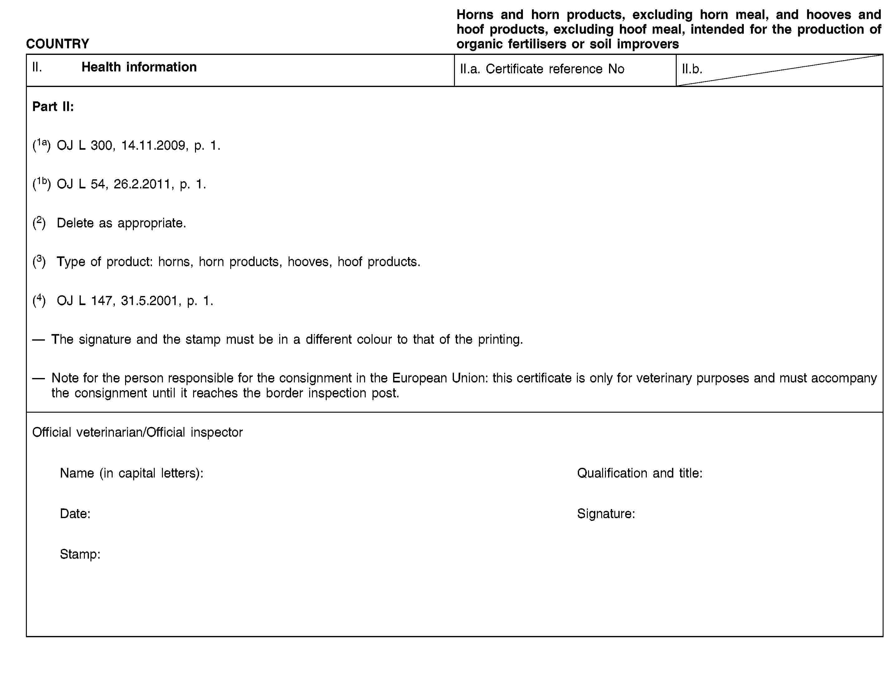 COUNTRYHorns and horn products, excluding horn meal, and hooves and hoof products, excluding hoof meal, intended for the production of organic fertilisers or soil improversII. Health informationII.a. Certificate reference NoII.b.Part II:(1a) OJ L 300, 14.11.2009, p. 1.(1b) OJ L 54, 26.2.2011, p. 1.(2) Delete as appropriate.(3) Type of product: horns, horn products, hooves, hoof products.(4) OJ L 147, 31.5.2001, p. 1.The signature and the stamp must be in a different colour to that of the printing.Note for the person responsible for the consignment in the European Union: this certificate is only for veterinary purposes and must accompany the consignment until it reaches the border inspection post.Official veterinarian/Official inspectorName (in capital letters):Qualification and title:Date:Signature:Stamp: