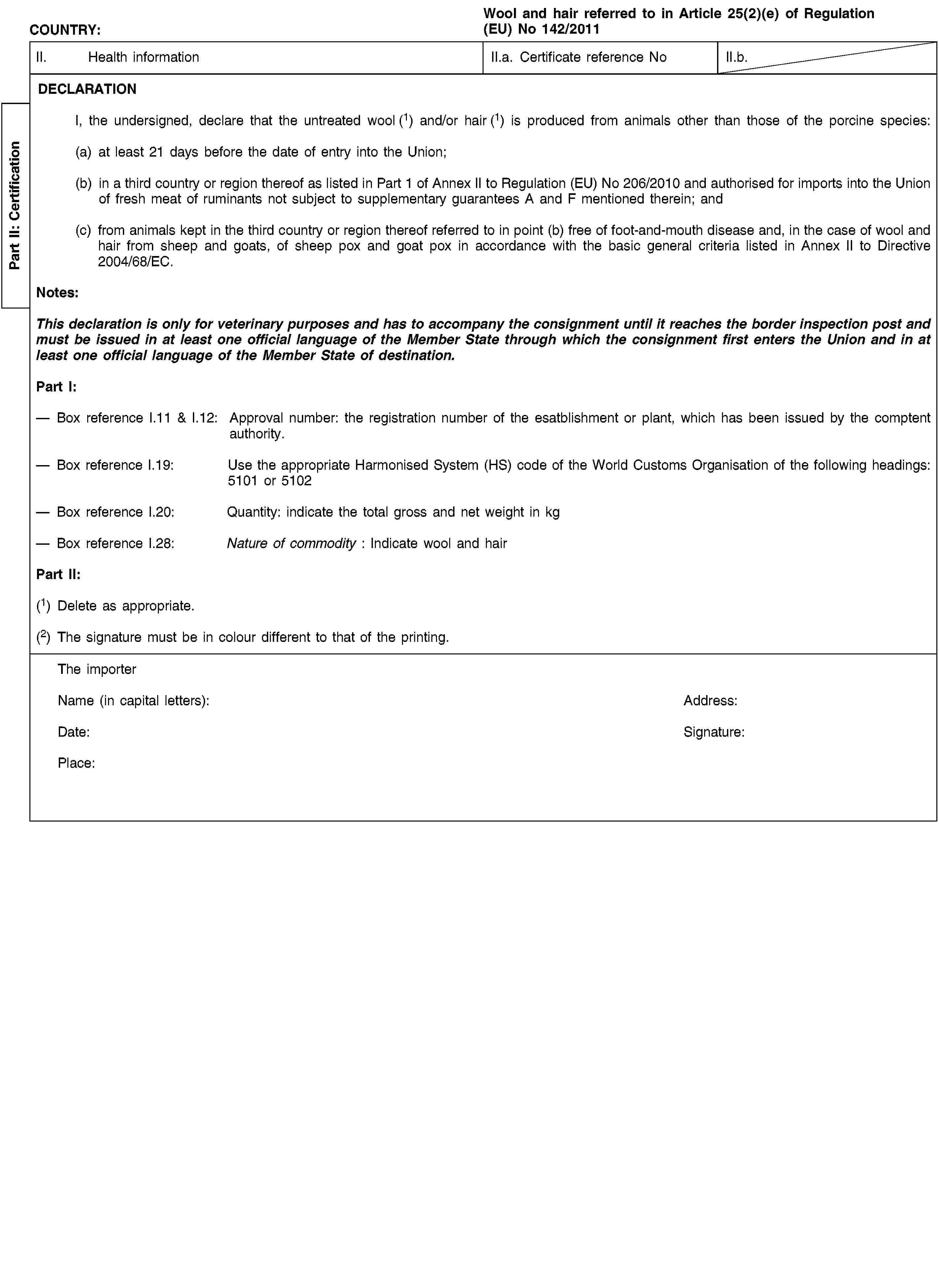 Part II: CertificationCOUNTRY:Wool and hair referred to in Article 25(2)(e) of Regulation (EU) No 142/2011II. Health informationII.a. Certificate reference NoII.b.DECLARATIONI, the undersigned, declare that the untreated wool (1) and/or hair (1) is produced from animals other than those of the porcine species:(a) at least 21 days before the date of entry into the Union;(b) in a third country or region thereof as listed in Part 1 of Annex II to Regulation (EU) No 206/2010 and authorised for imports into the Union of fresh meat of ruminants not subject to supplementary guarantees A and F mentioned therein; and(c) from animals kept in the third country or region thereof referred to in point (b) free of foot-and-mouth disease and, in the case of wool and hair from sheep and goats, of sheep pox and goat pox in accordance with the basic general criteria listed in Annex II to Directive 2004/68/EC.Notes:This declaration is only for veterinary purposes and has to accompany the consignment until it reaches the border inspection post and must be issued in at least one official language of the Member State through which the consignment first enters the Union and in at least one official language of the Member State of destination.Part I:Box reference I.11 & I.12: Approval number: the registration number of the esatblishment or plant, which has been issued by the comptent authority.Box reference I.19: Use the appropriate Harmonised System (HS) code of the World Customs Organisation of the following headings: 5101 or 5102Box reference I.20: Quantity: indicate the total gross and net weight in kgBox reference I.28: Nature of commodity: Indicate wool and hairPart II:(1) Delete as appropriate.(2) The signature must be in colour different to that of the printing.The importerName (in capital letters):Address:Date:Signature:Place: