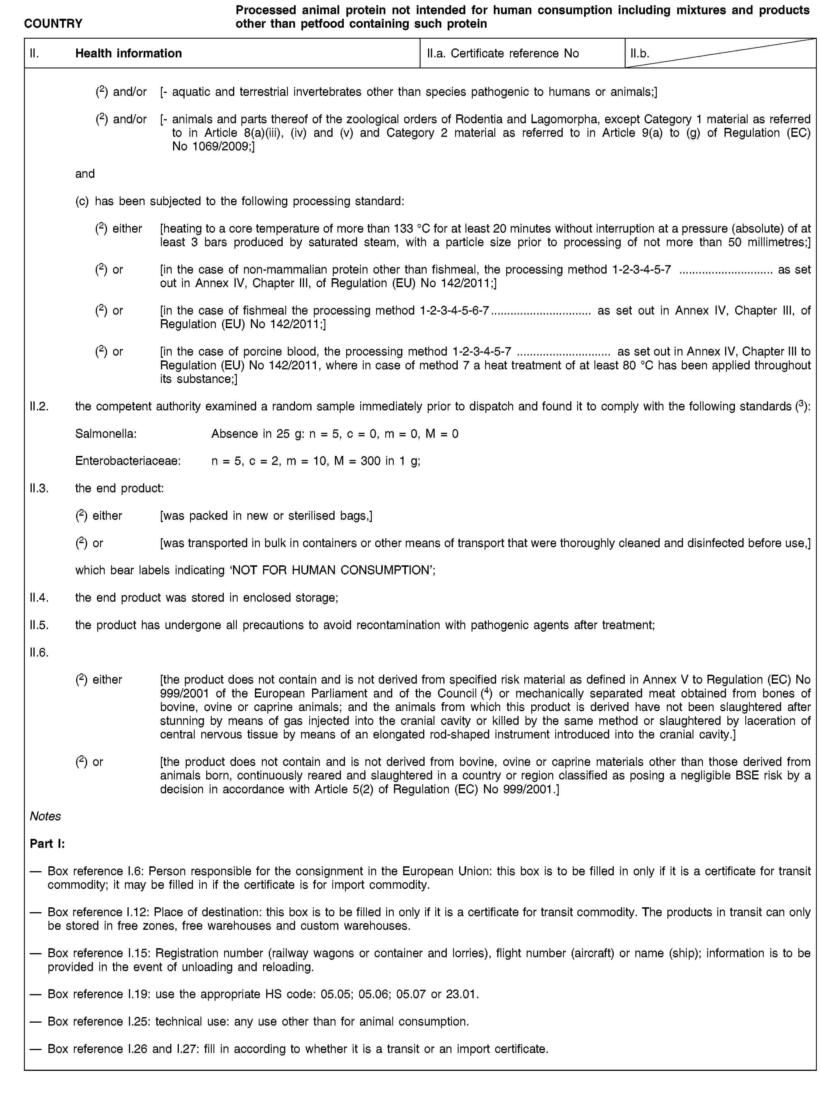 COUNTRYProcessed animal protein not intended for human consumption including mixtures and products other than petfood containing such proteinII. Health informationII.a. Certificate reference NoII.b.(2) and/or [- aquatic and terrestrial invertebrates other than species pathogenic to humans or animals;](2) and/or [- animals and parts thereof of the zoological orders of Rodentia and Lagomorpha, except Category 1 material as referred to in Article 8(a)(iii), (iv) and (v) and Category 2 material as referred to in Article 9(a) to (g) of Regulation (EC) No 1069/2009;]and(c) has been subjected to the following processing standard:(2) either [heating to a core temperature of more than 133 °C for at least 20 minutes without interruption at a pressure (absolute) of at least 3 bars produced by saturated steam, with a particle size prior to processing of not more than 50 millimetres;](2) or [in the case of non-mammalian protein other than fishmeal, the processing method 1-2-3-4-5-7 … as set out in Annex IV, Chapter III, of Regulation (EU) No 142/2011;](2) or [in the case of fishmeal the processing method 1-2-3-4-5-6-7… as set out in Annex IV, Chapter III, of Regulation (EU) No 142/2011;](2) or [in the case of porcine blood, the processing method 1-2-3-4-5-7 … as set out in Annex IV, Chapter III to Regulation (EU) No 142/2011, where in case of method 7 a heat treatment of at least 80 °C has been applied throughout its substance;]II.2. the competent authority examined a random sample immediately prior to dispatch and found it to comply with the following standards (3):Salmonella: Absence in 25 g: n = 5, c = 0, m = 0, M = 0Enterobacteriaceae: n = 5, c = 2, m = 10, M = 300 in 1 g;II.3. the end product:(2) either [was packed in new or sterilised bags,](2) or [was transported in bulk in containers or other means of transport that were thoroughly cleaned and disinfected before use,]which bear labels indicating ‘NOT FOR HUMAN CONSUMPTION’;II.4. the end product was stored in enclosed storage;II.5. the product has undergone all precautions to avoid recontamination with pathogenic agents after treatment;II.6.(2) either [the product does not contain and is not derived from specified risk material as defined in Annex V to Regulation (EC) No 999/2001 of the European Parliament and of the Council (4) or mechanically separated meat obtained from bones of bovine, ovine or caprine animals; and the animals from which this product is derived have not been slaughtered after stunning by means of gas injected into the cranial cavity or killed by the same method or slaughtered by laceration of central nervous tissue by means of an elongated rod-shaped instrument introduced into the cranial cavity.](2) or [the product does not contain and is not derived from bovine, ovine or caprine materials other than those derived from animals born, continuously reared and slaughtered in a country or region classified as posing a negligible BSE risk by a decision in accordance with Article 5(2) of Regulation (EC) No 999/2001.]NotesPart I:Box reference I.6: Person responsible for the consignment in the European Union: this box is to be filled in only if it is a certificate for transit commodity; it may be filled in if the certificate is for import commodity.Box reference I.12: Place of destination: this box is to be filled in only if it is a certificate for transit commodity. The products in transit can only be stored in free zones, free warehouses and custom warehouses.Box reference I.15: Registration number (railway wagons or container and lorries), flight number (aircraft) or name (ship); information is to be provided in the event of unloading and reloading.Box reference I.19: use the appropriate HS code: 05.05; 05.06; 05.07 or 23.01.Box reference I.25: technical use: any use other than for animal consumption.Box reference I.26 and I.27: fill in according to whether it is a transit or an import certificate.