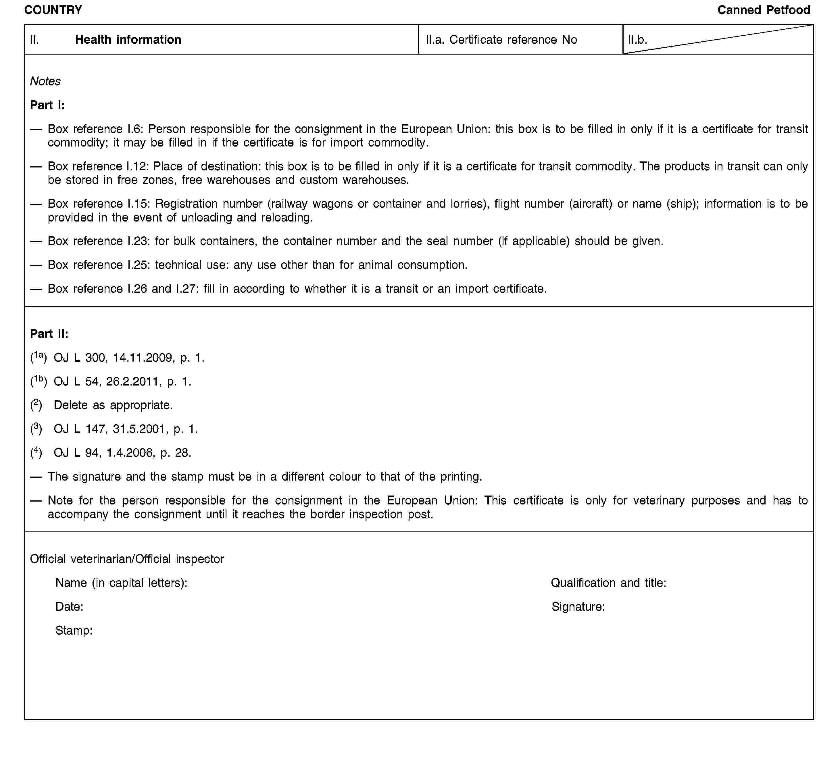 COUNTRYCanned PetfoodII. Health informationII.a. Certificate reference NoII.b.NotesPart I:Box reference I.6: Person responsible for the consignment in the European Union: this box is to be filled in only if it is a certificate for transit commodity; it may be filled in if the certificate is for import commodity.Box reference I.12: Place of destination: this box is to be filled in only if it is a certificate for transit commodity. The products in transit can only be stored in free zones, free warehouses and custom warehouses.Box reference I.15: Registration number (railway wagons or container and lorries), flight number (aircraft) or name (ship); information is to be provided in the event of unloading and reloading.Box reference I.23: for bulk containers, the container number and the seal number (if applicable) should be given.Box reference I.25: technical use: any use other than for animal consumption.Box reference I.26 and I.27: fill in according to whether it is a transit or an import certificate.Part II:(1a) OJ L 300, 14.11.2009, p. 1.(1b) OJ L 54, 26.2.2011, p. 1.(2) Delete as appropriate.(3) OJ L 147, 31.5.2001, p. 1.(4) OJ L 94, 1.4.2006, p. 28.The signature and the stamp must be in a different colour to that of the printing.Note for the person responsible for the consignment in the European Union: This certificate is only for veterinary purposes and has to accompany the consignment until it reaches the border inspection post.Official veterinarian/Official inspectorName (in capital letters):Qualification and title:Date:Signature:Stamp: