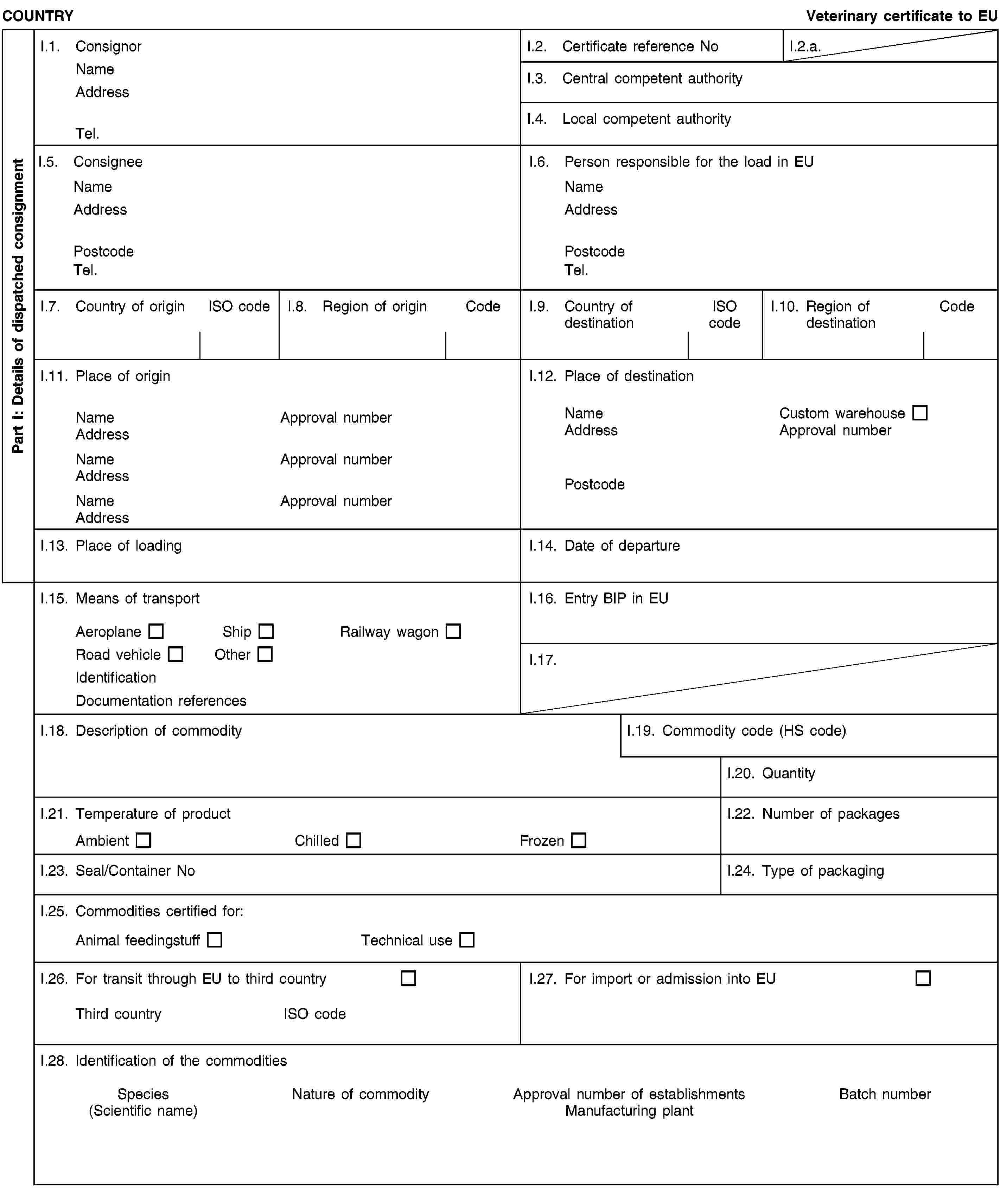 Part I: Details of dispatched consignmentCOUNTRYVeterinary certificate to EUI.1. ConsignorNameAddressTel.I.2. Certificate reference NoI.2.a.I.3. Central competent authorityI.4. Local competent authorityI.5. ConsigneeNameAddressPostcodeTel.I.6. Person responsible for the load in EUNameAddressPostcodeTel.I.7. Country of originISO codeI.8. Region of originCodeI.9. Country of destinationISO codeI.10. Region of destinationCodeI.11. Place of originNameApproval numberAddressNameApproval numberAddressNameApproval numberAddressI.12. Place of destinationNameCustom warehouseAddressApproval numberPostcodeI.13. Place of loadingI.14. Date of departureI.15. Means of transportAeroplaneShipRailway wagonRoad vehicleOtherIdentificationDocumentation referencesI.16. Entry BIP in EUI.17.I.18. Description of commodityI.19. Commodity code (HS code)I.20. QuantityI.21. Temperature of productAmbientChilledFrozenI.22. Number of packagesI.23. Seal/Container NoI.24. Type of packagingI.25. Commodities certified for:Animal feedingstuffTechnical useI.26. For transit through EU to third countryThird countryISO codeI.27. For import or admission into EUI.28. Identification of the commoditiesSpecies(Scientific name)Nature of commodityApproval number of establishmentsManufacturing plantBatch number