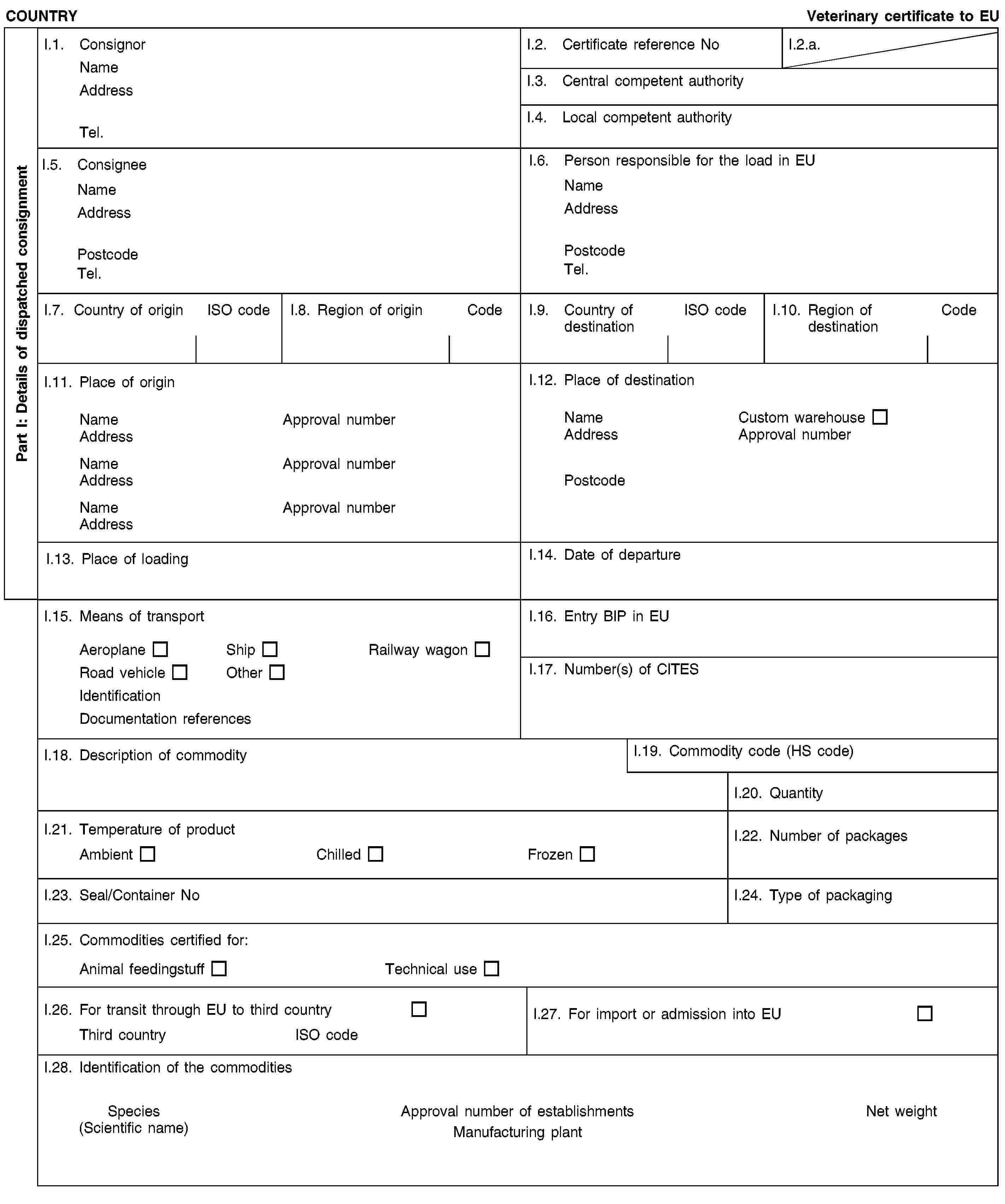 Part I: Details of dispatched consignmentCOUNTRYVeterinary certificate to EUI.1. ConsignorNameAddressTel.I.2. Certificate reference NoI.2.a.I.3. Central competent authorityI.4. Local competent authorityI.5. ConsigneeNameAddressPostcodeTel.I.6. Person responsible for the load in EUNameAddressPostcodeTel.I.7. Country of originISO codeI.8. Region of originCodeI.9. Country of destinationISO codeI.10. Region of destinationCodeI.11. Place of originNameApproval numberAddressNameApproval numberAddressNameApproval numberAddressI.12. Place of destinationNameCustom warehouseAddressApproval numberPostcodeI.13. Place of loadingI.14. Date of departureI.15. Means of transportAeroplaneShipRailway wagonRoad vehicleOtherIdentificationDocumentation referencesI.16. Entry BIP in EUI.17. Number(s) of CITESI.18. Description of commodityI.19. Commodity code (HS code)I.20. QuantityI.21. Temperature of productAmbientChilledFrozenI.22. Number of packagesI.23. Seal/Container NoI.24. Type of packagingI.25. Commodities certified for:Animal feedingstuffTechnical useI.26. For transit through EU to third countryThird countryISO codeI.27. For import or admission into EUI.28. Identification of the commoditiesSpecies(Scientific name)Approval number of establishmentsManufacturing plantNet weight