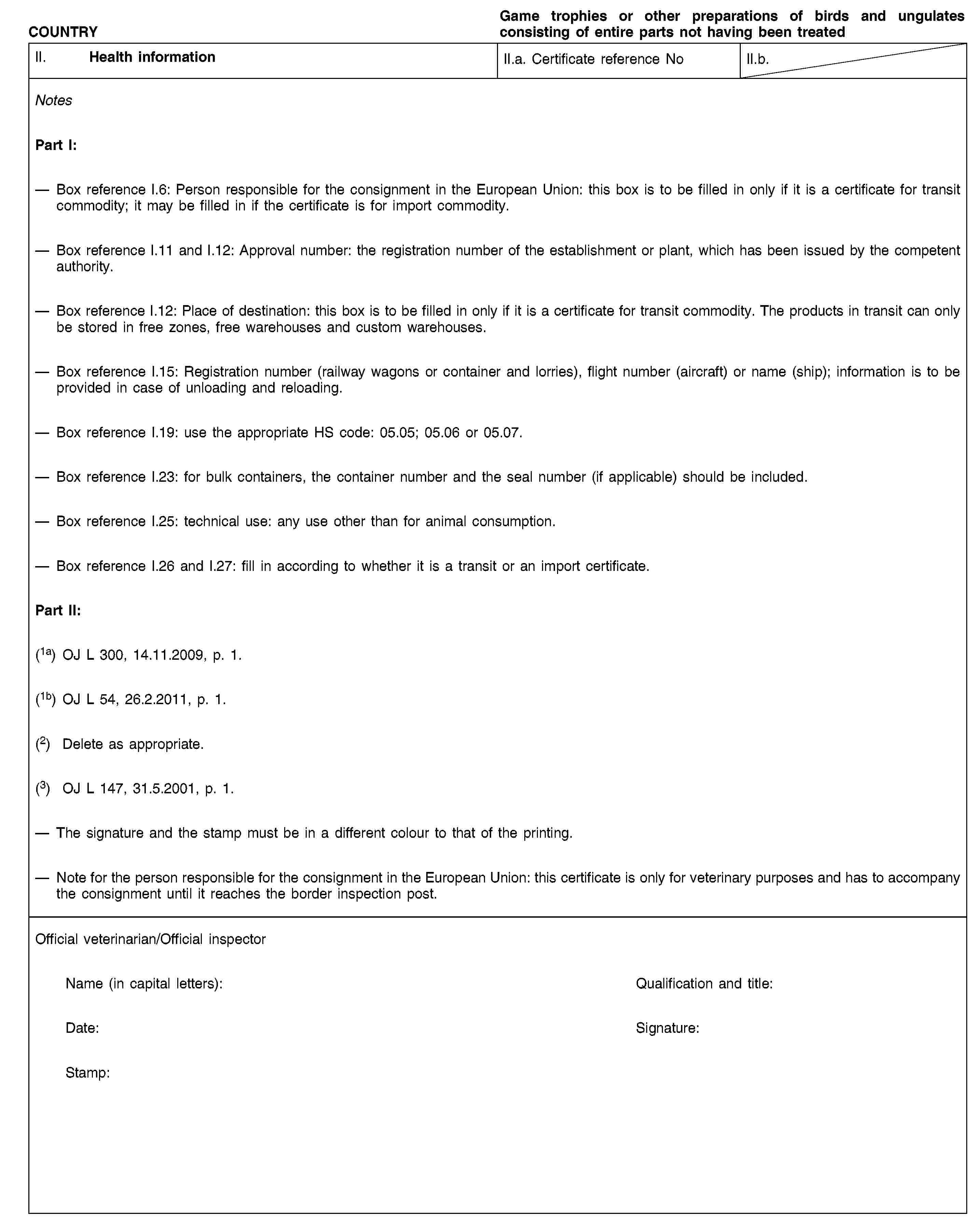 COUNTRYGame trophies or other preparations of birds and ungulates consisting of entire parts not having been treatedII. Health informationII.a. Certificate reference NoII.b.NotesPart I:Box reference I.6: Person responsible for the consignment in the European Union: this box is to be filled in only if it is a certificate for transit commodity; it may be filled in if the certificate is for import commodity.Box reference I.11 and I.12: Approval number: the registration number of the establishment or plant, which has been issued by the competent authority.Box reference I.12: Place of destination: this box is to be filled in only if it is a certificate for transit commodity. The products in transit can only be stored in free zones, free warehouses and custom warehouses.Box reference I.15: Registration number (railway wagons or container and lorries), flight number (aircraft) or name (ship); information is to be provided in case of unloading and reloading.Box reference I.19: use the appropriate HS code: 05.05; 05.06 or 05.07.Box reference I.23: for bulk containers, the container number and the seal number (if applicable) should be included.Box reference I.25: technical use: any use other than for animal consumption.Box reference I.26 and I.27: fill in according to whether it is a transit or an import certificate.Part II:(1a) OJ L 300, 14.11.2009, p. 1.(1b) OJ L 54, 26.2.2011, p. 1.(2) Delete as appropriate.(3) OJ L 147, 31.5.2001, p. 1.The signature and the stamp must be in a different colour to that of the printing.Note for the person responsible for the consignment in the European Union: this certificate is only for veterinary purposes and has to accompany the consignment until it reaches the border inspection post.Official veterinarian/Official inspectorName (in capital letters):Qualification and title:Date:Signature:Stamp: