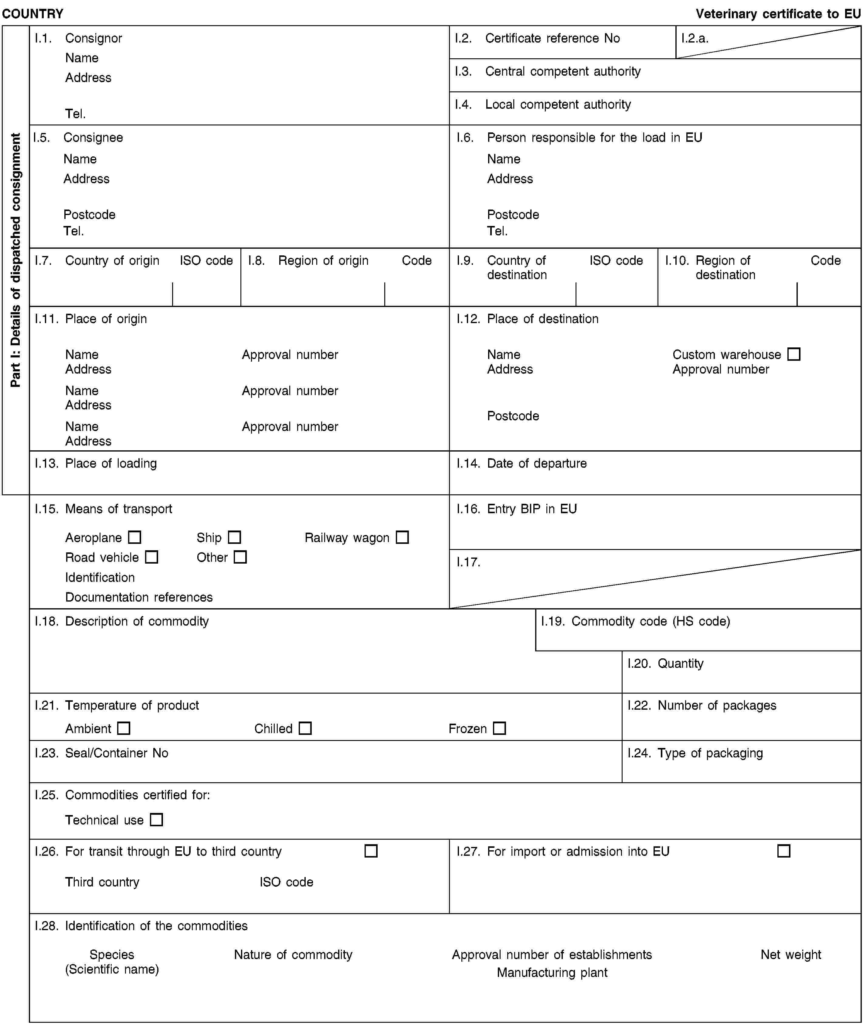 Part I: Details of dispatched consignmentCOUNTRYVeterinary certificate to EUI.1. ConsignorNameAddressTel.I.2. Certificate reference NoI.2.a.I.3. Central competent authorityI.4. Local competent authorityI.5. ConsigneeNameAddressPostcodeTel.I.6. Person responsible for the load in EUNameAddressPostcodeTel.I.7. Country of originISO codeI.8. Region of originCodeI.9. Country of destinationISO codeI.10. Region of destinationCodeI.11. Place of originNameApproval numberAddressNameApproval numberAddressNameApproval numberAddressI.12. Place of destinationNameCustom warehouseAddressApproval numberPostcodeI.13. Place of loadingI.14. Date of departureI.15. Means of transportAeroplaneShipRailway wagonRoad vehicleOtherIdentificationDocumentation referencesI.16. Entry BIP in EUI.17.I.18. Description of commodityI.19. Commodity code (HS code)I.20. QuantityI.21. Temperature of productAmbientChilledFrozenI.22. Number of packagesI.23. Seal/Container NoI.24. Type of packagingI.25. Commodities certified for:Technical useI.26. For transit through EU to third countryThird countryISO codeI.27. For import or admission into EUI.28. Identification of the commoditiesSpecies(Scientific name)Nature of commodityApproval number of establishmentsManufacturing plantNet weight