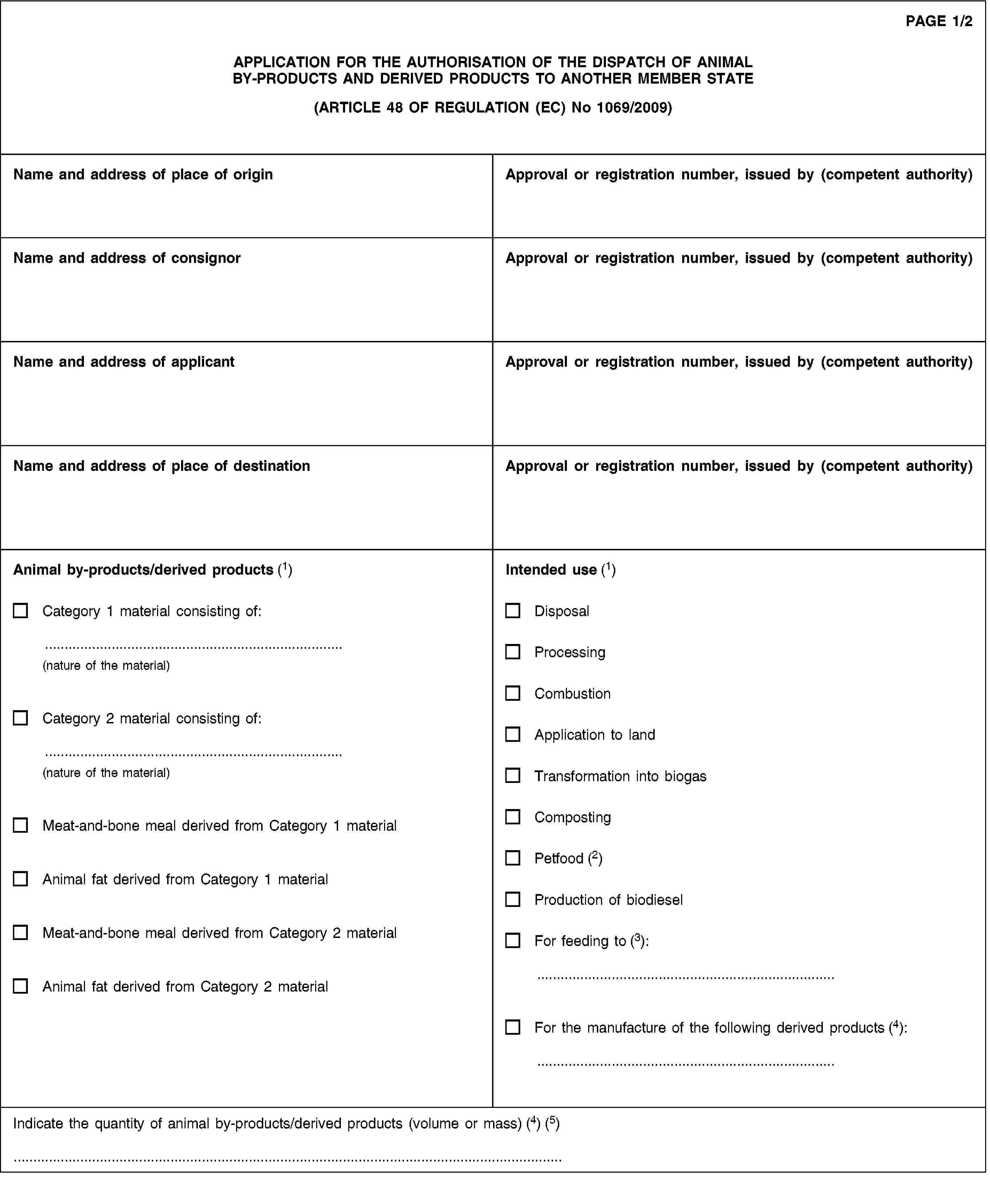 PAGE 1/2APPLICATION FOR THE AUTHORISATION OF THE DISPATCH OF ANIMAL BY-PRODUCTS AND DERIVED PRODUCTS TO ANOTHER MEMBER STATE(ARTICLE 48 OF REGULATION (EC) No 1069/2009)Name and address of place of originApproval or registration number, issued by (competent authority)Name and address of consignorApproval or registration number, issued by (competent authority)Name and address of applicantApproval or registration number, issued by (competent authority)Name and address of place of destinationApproval or registration number, issued by (competent authority)Animal by-products/derived products (1)Category 1 material consisting of:(nature of the material)Category 2 material consisting of:(nature of the material)Meat-and-bone meal derived from Category 1 materialAnimal fat derived from Category 1 materialMeat-and-bone meal derived from Category 2 materialAnimal fat derived from Category 2 materialIntended use (1)DisposalProcessingCombustionApplication to landTransformation into biogasCompostingPetfood (2)Production of biodieselFor feeding to (3):For the manufacture of the following derived products (4):Indicate the quantity of animal by-products/derived products (volume or mass) (4) (5)