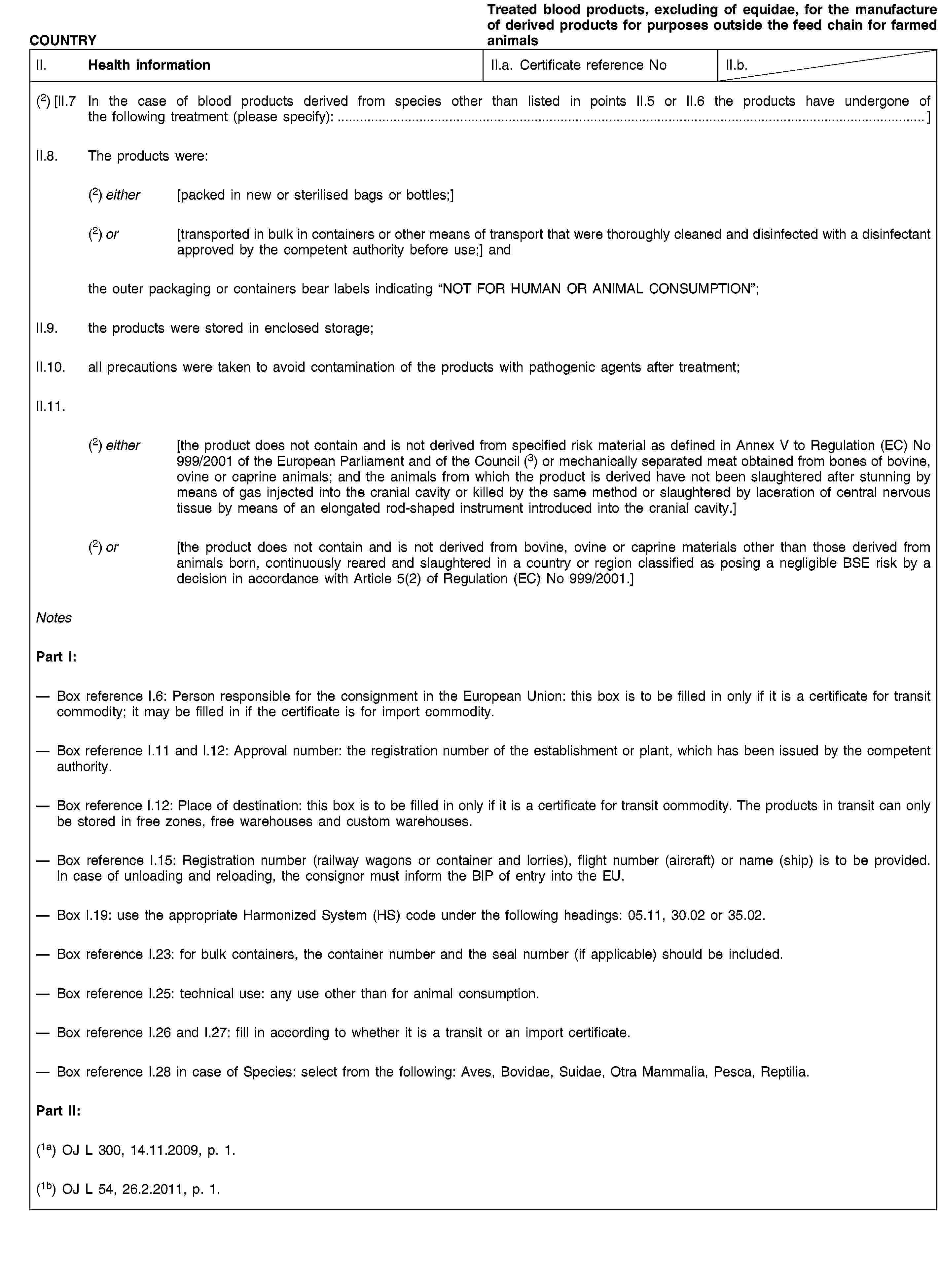 COUNTRYTreated blood products, excluding of equidae, for the manufacture of derived products for purposes outside the feed chain for farmed animalsII. Health informationII.a. Certificate reference NoII.b.(2) [II.7 In the case of blood products derived from species other than listed in points II.5 or II.6 the products have undergone of the following treatment (please specify):…]II.8. The products were:(2) either [packed in new or sterilised bags or bottles;](2) or [transported in bulk in containers or other means of transport that were thoroughly cleaned and disinfected with a disinfectant approved by the competent authority before use;] andthe outer packaging or containers bear labels indicating “NOT FOR HUMAN OR ANIMAL CONSUMPTION”;II.9. the products were stored in enclosed storage;II.10. all precautions were taken to avoid contamination of the products with pathogenic agents after treatment;II.11.(2) either [the product does not contain and is not derived from specified risk material as defined in Annex V to Regulation (EC) No 999/2001 of the European Parliament and of the Council (3) or mechanically separated meat obtained from bones of bovine, ovine or caprine animals; and the animals from which the product is derived have not been slaughtered after stunning by means of gas injected into the cranial cavity or killed by the same method or slaughtered by laceration of central nervous tissue by means of an elongated rod-shaped instrument introduced into the cranial cavity.](2) or [the product does not contain and is not derived from bovine, ovine or caprine materials other than those derived from animals born, continuously reared and slaughtered in a country or region classified as posing a negligible BSE risk by a decision in accordance with Article 5(2) of Regulation (EC) No 999/2001.]NotesPart I:Box reference I.6: Person responsible for the consignment in the European Union: this box is to be filled in only if it is a certificate for transit commodity; it may be filled in if the certificate is for import commodity.Box reference I.11 and I.12: Approval number: the registration number of the establishment or plant, which has been issued by the competent authority.Box reference I.12: Place of destination: this box is to be filled in only if it is a certificate for transit commodity. The products in transit can only be stored in free zones, free warehouses and custom warehouses.Box reference I.15: Registration number (railway wagons or container and lorries), flight number (aircraft) or name (ship) is to be provided. In case of unloading and reloading, the consignor must inform the BIP of entry into the EU.Box I.19: use the appropriate Harmonized System (HS) code under the following headings: 05.11, 30.02 or 35.02.Box reference I.23: for bulk containers, the container number and the seal number (if applicable) should be included.Box reference I.25: technical use: any use other than for animal consumption.Box reference I.26 and I.27: fill in according to whether it is a transit or an import certificate.Box reference I.28 in case of Species: select from the following: Aves, Bovidae, Suidae, Otra Mammalia, Pesca, Reptilia.Part II:(1a) OJ L 300, 14.11.2009, p. 1.(1b) OJ L 54, 26.2.2011, p. 1.