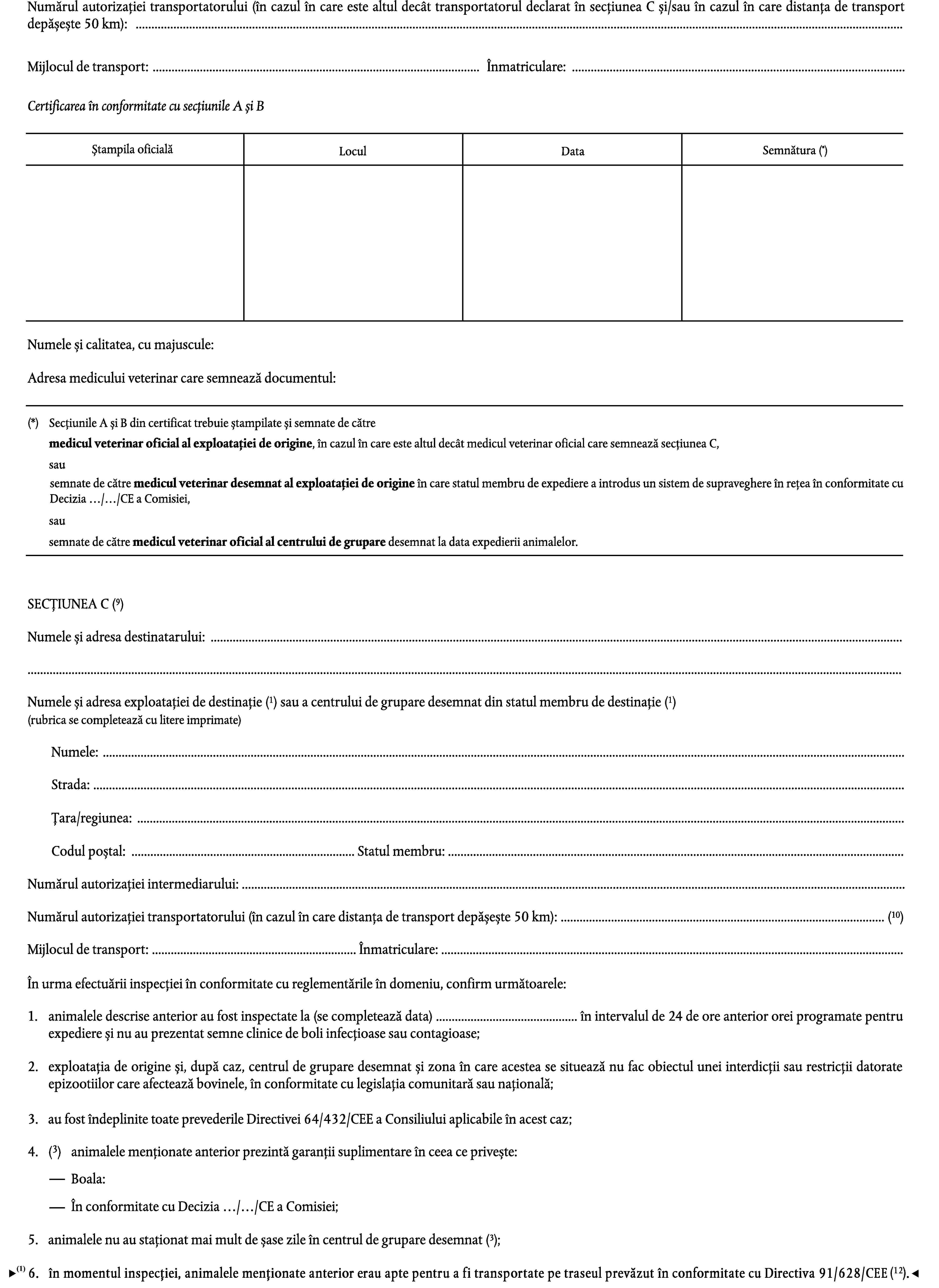 Numărul autorizației transportatorului (în cazul în care este altul decât transportatorul declarat în secțiunea C și/sau în cazul în care distanța de transport depășește 50 km): …Mijlocul de transport: …Înmatriculare: …Certificarea în conformitate cu secțiunile A și BSemnătura (*)Ștampila oficialăLoculDataNumele și calitatea, cu majuscule:Adresa medicului veterinar care semnează documentul:(*)Secțiunile A și B din certificat trebuie ștampilate și semnate de cătremedicul veterinar oficial al exploatației de origine, în cazul în care este altul decât medicul veterinar oficial care semnează secțiunea C,sausemnate de către medicul veterinar desemnat al exploatației de origine în care statul membru de expediere a introdus un sistem de supraveghere în rețea în conformitate cu Decizia …/…/CE a Comisiei,sausemnate de către medicul veterinar oficial al centrului de grupare desemnat la data expedierii animalelor.SECȚIUNEA C (9)Numele și adresa destinatarului: ……Numele și adresa exploatației de destinație (1) sau a centrului de grupare desemnat din statul membru de destinație (1)(rubrica se completează cu litere imprimate)Numele: …Strada: …Țara/regiunea: …Codul poștal: … Statul membru: …Numărul autorizației intermediarului: …Numărul autorizației transportatorului (în cazul în care distanța de transport depășește 50 km): … (10)Mijlocul de transport: … Înmatriculare: …În urma efectuării inspecției în conformitate cu reglementările în domeniu, confirm următoarele:1.animalele descrise anterior au fost inspectate la (se completează data) … în intervalul de 24 de ore anterior orei programate pentru expediere și nu au prezentat semne clinice de boli infecțioase sau contagioase;2.exploatația de origine și, după caz, centrul de grupare desemnat și zona în care acestea se situează nu fac obiectul unei interdicții sau restricții datorate epizootiilor care afectează bovinele, în conformitate cu legislația comunitară sau națională;3.au fost îndeplinite toate prevederile Directivei 64/432/CEE a Consiliului aplicabile în acest caz;(3)4.animalele menționate anterior prezintă garanții suplimentare în ceea ce privește:Boala:În conformitate cu Decizia …/…/CE a Comisiei;animalele nu au staționat mai mult de șase zile în centrul de grupare desemnat (3).5.