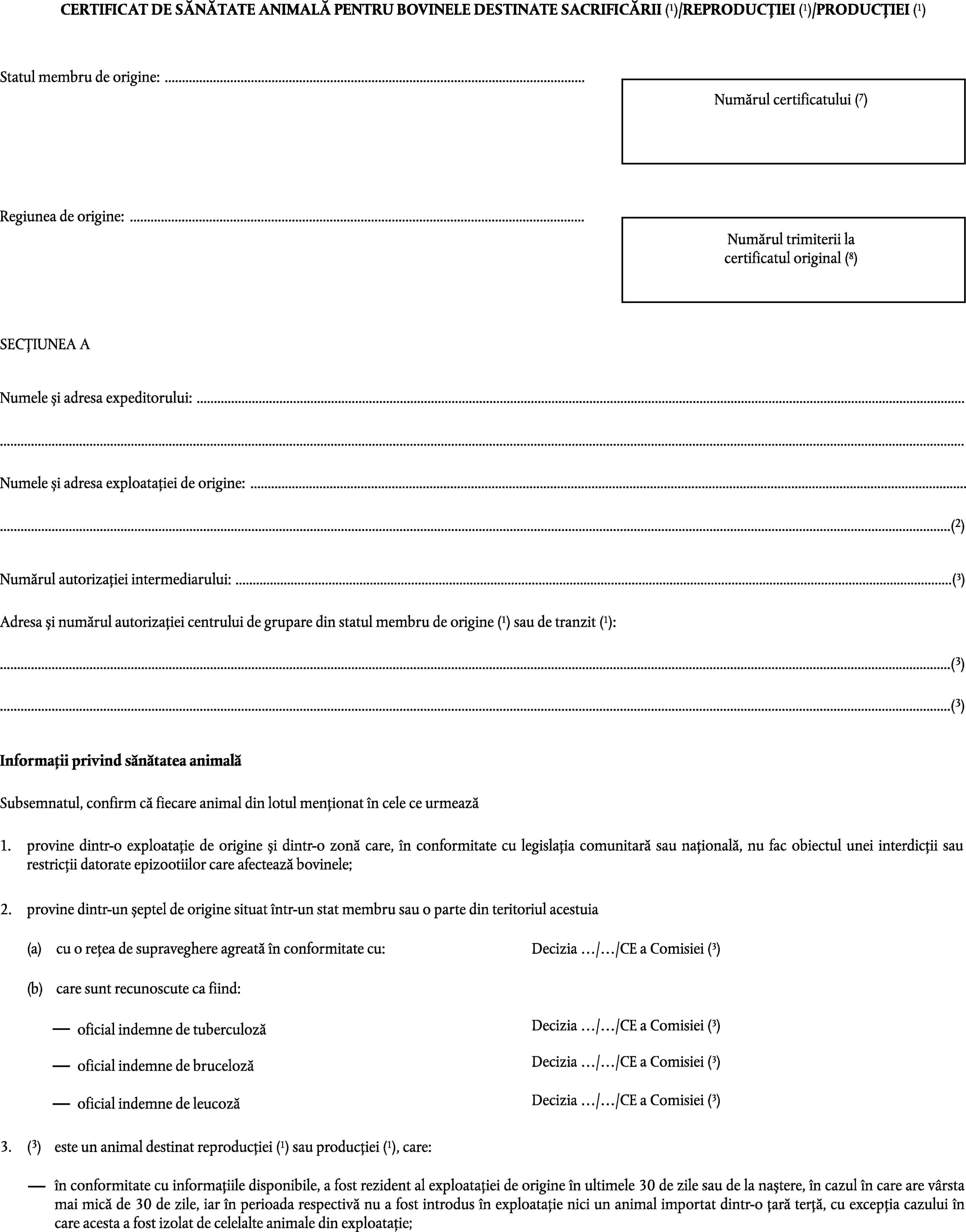 CERTIFICAT DE SĂNĂTATE ANIMALĂ PENTRU BOVINELE DESTINATE SACRIFICĂRII (1)/REPRODUCȚIEI (1)/PRODUCȚIEI (1)Statul membru de origine: …Numărul certificatului (7)Regiunea de origine: …Numărul trimiterii lacertificatul original (8)SECȚIUNEA ANumele și adresa expeditorului: ……Numele și adresa exploatației de origine: ……(2)Numărul autorizației intermediarului: …(3)Adresa și numărul autorizației centrului de grupare din statul membru de origine (1) sau de tranzit (1):…(3)…(3)Informații privind sănătatea animalăSubsemnatul, confirm că fiecare animal din lotul menționat în cele ce urmează1.provine dintr-o exploatație de origine și dintr-o zonă care, în conformitate cu legislația comunitară sau națională, nu fac obiectul unei interdicții sau restricții datorate epizootiilor care afectează bovinele;2.provine dintr-un șeptel de origine situat într-un stat membru sau o parte din teritoriul acestuiaDecizia …/…/CE a Comisiei (3)(a)cu o rețea de supraveghere agreată în conformitate cu:(b)care sunt recunoscute ca fiind:Decizia …/…/CE a Comisiei (3)oficial indemne de tuberculozăDecizia …/…/CE a Comisiei (3)oficial indemne de brucelozăDecizia …/…/CE a Comisiei (3)oficial indemne de leucoză(3)este un animal destinat reproducției (1) sau producției (1), care:3.în conformitate cu informațiile disponibile, a fost rezident al exploatației de origine în ultimele 30 de zile sau de la naștere, în cazul în care are vârsta mai mică de 30 de zile, iar în perioada respectivă nu a fost introdus în exploatație nici un animal importat dintr-o țară terță, cu excepția cazului în care acesta a fost izolat de celelalte animale din exploatație;