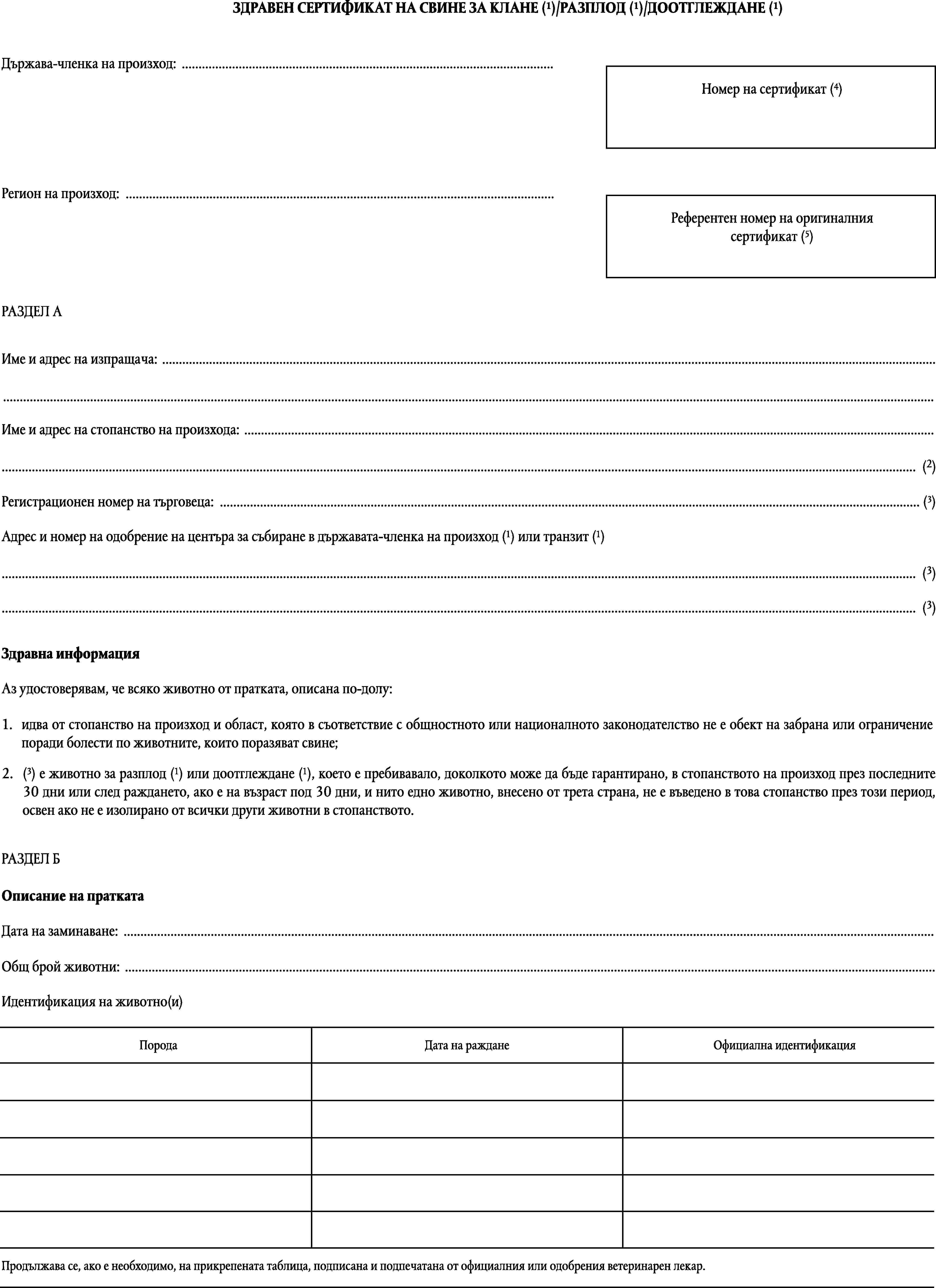 ЗДРАВЕН СЕРТИФИКАТ НА СВИНЕ ЗА КЛАНЕ (1)/РАЗПЛОД (1)/ДООТГЛЕЖДАНЕ (1)Държава-членка на произход: …Номер на сертификат (4)Регион на произход: …Референтен номер на оригиналния сертификат (5)РАЗДЕЛ АИме и адрес на изпращача: ……Име и адрес на стопанство на произхода: …… (2)Регистрационен номер на търговеца: … (3)Адрес и номер на одобрение на центъра за събиране в държавата-членка на произход (1) или транзит (1)… (3)… (3)Здравна информацияАз удостоверявам, че всяко животно от пратката, описана по-долу:1.идва от стопанство на произход и област, която в съответствие с общностното или националното законодателство не е обект на забрана или ограничение поради болести по животните, които поразяват свине;2.(3) е животно за разплод (1) или доотглеждане (1), което е пребивавало, доколкото може да бъде гарантирано, в стопанството на произход през последните 30 дни или след раждането, ако е на възраст под 30 дни, и нито едно животно, внесено от трета страна, не е въведено в това стопанство през този период, освен ако не е изолирано от всички други животни в стопанството.РАЗДЕЛ БОписание на праткатаДата на заминаване: …Общ брой животни: …Идентификация на животно(и)ПородаДата на ражданеОфициална идентификацияПродължава се, ако е необходимо, на прикрепената таблица, подписана и подпечатана от официалния или одобрения ветеринарен лекар.