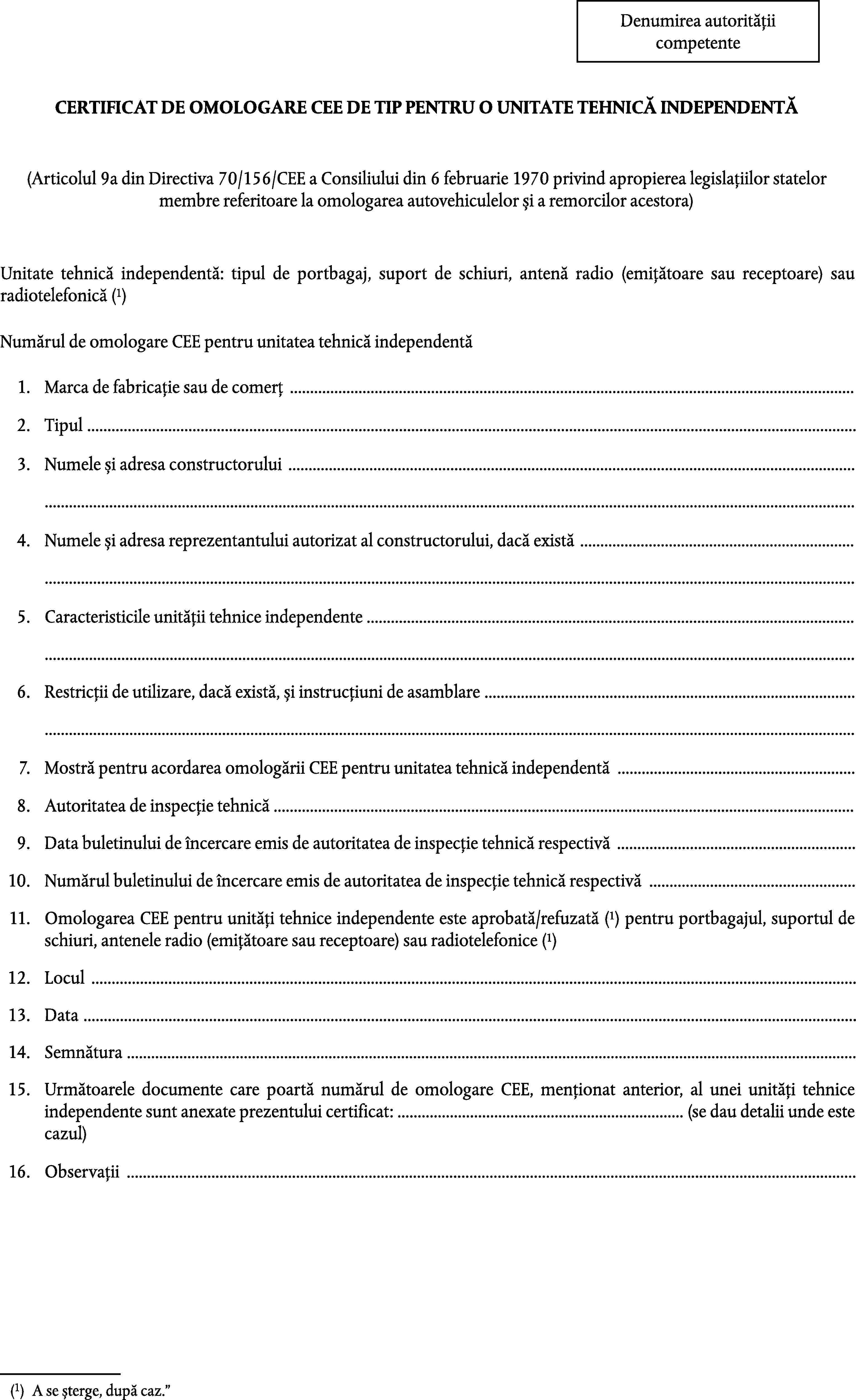 Denumirea autoritățiicompetenteCERTIFICAT DE OMOLOGARE CEE DE TIP PENTRU O UNITATE TEHNICĂ INDEPENDENTĂ(Articolul 9a din Directiva 70/156/CEE a Consiliului din 6 februarie 1970 privind apropierea legislațiilor statelor membre referitoare la omologarea autovehiculelor și a remorcilor acestora)Unitate tehnică independentă: tipul de portbagaj, suport de schiuri, antenă radio (emițătoare sau receptoare) sau radiotelefonică (1)Numărul de omologare CEE pentru unitatea tehnică independentă1.Marca de fabricație sau de comerț …2.Tipul …3.Numele și adresa constructorului ……4.Numele și adresa reprezentantului autorizat al constructorului, dacă există ……5.Caracteristicile unității tehnice independente ……6.Restricții de utilizare, dacă există, și instrucțiuni de asamblare ……7.Mostră pentru acordarea omologării CEE pentru unitatea tehnică independentă …8.Autoritatea de inspecție tehnică …9.Data buletinului de încercare emis de autoritatea de inspecție tehnică respectivă …10.Numărul buletinului de încercare emis de autoritatea de inspecție tehnică respectivă …11.Omologarea CEE pentru unități tehnice independente este aprobată/refuzată (1) pentru portbagajul, suportul de schiuri, antenele radio (emițătoare sau receptoare) sau radiotelefonice (1)12.Locul …13.Data …14.Semnătura …15.Următoarele documente care poartă numărul de omologare CEE, menționat anterior, al unei unități tehnice independente sunt anexate prezentului certificat: … (se dau detalii unde este cazul)16.Observații …(1)A se șterge, după caz.