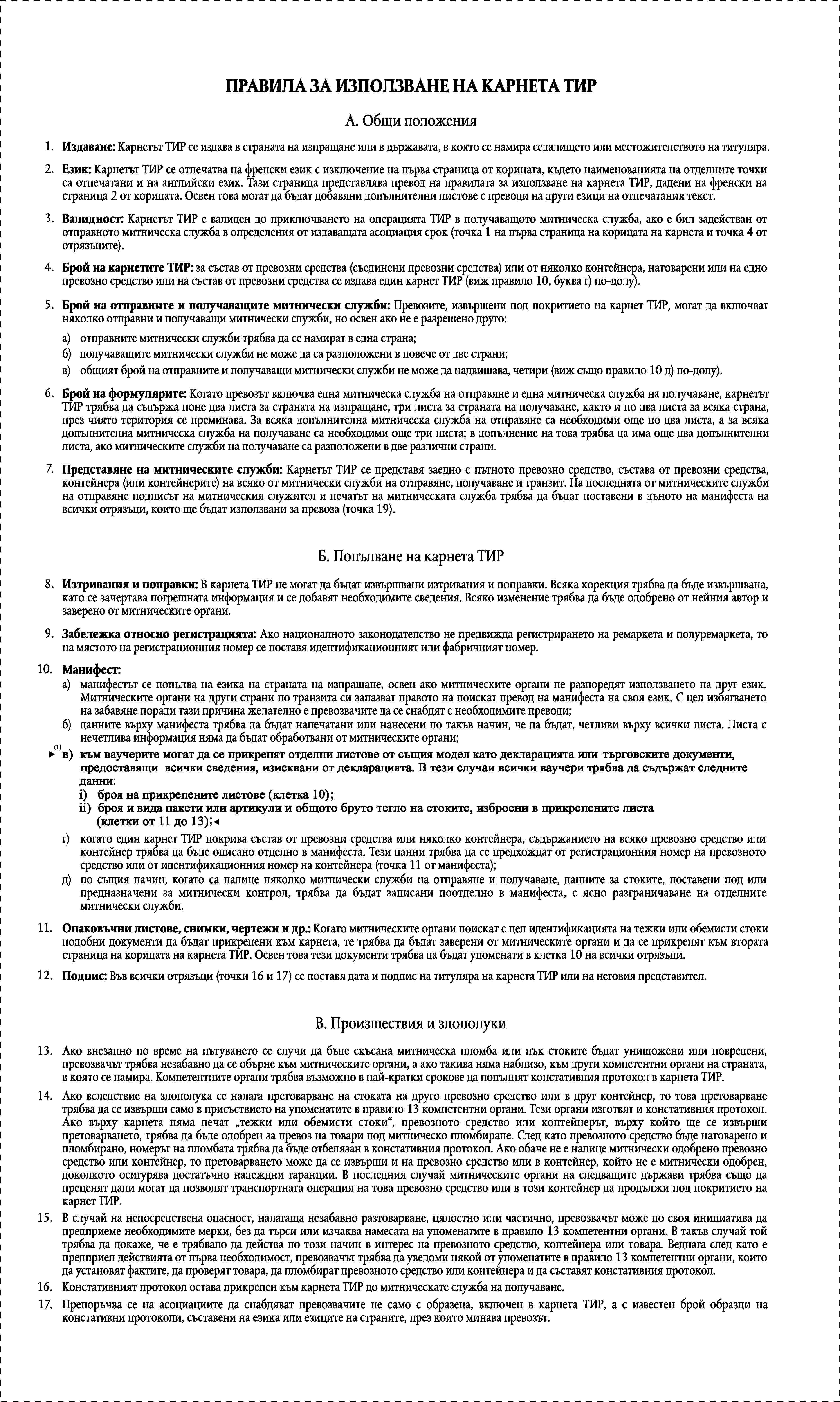 ПРАВИЛА ЗА ИЗПОЛЗВАНЕ НА КАРНЕТА ТИРА. Общи положения1.Издаване: Карнетът ТИР се издава в страната на изпращане или в държавата, в която се намира седалището или местожителството на титуляра.2.Език: Карнетът ТИР се отпечатва на френски език с изключение на първа страница от корицата, където наименованията на отделните точки са отпечатани и на английски език. Тази страница представлява превод на правилата за използване на карнета ТИР, дадени на френски на страница 2 от корицата. Освен това могат да бъдат добавяни допълнителни листове с преводи на други езици на отпечатания текст.3.Валидност: Карнетът ТИР е валиден до приключването на операцията ТИР в получаващото митническа служба, ако е бил задействан от отправното митническа служба в определения от издаващата асоциация срок (точка 1 на първа страница на корицата на карнета и точка 4 от отрязъците).4.Брой на карнетите ТИР: за състав от превозни средства (съединени превозни средства) или от няколко контейнера, натоварени или на едно превозно средство или на състав от превозни средства се издава един карнет ТИР (виж правило 10, буква г) по-долу).5.Брой на отправните и получаващите митнически служби: Превозите, извършени под покритието на карнет ТИР, могат да включват няколко отправни и получаващи митнически служби, но освен ако не е разрешено друго:а)отправните митнически служби трябва да се намират в една страна;б)получаващите митнически служби не може да са разположени в повече от две страни;в)общият брой на отправните и получаващи митнически служби не може да надвишава, четири (виж също правило 10 д) по-долу).6.Брой на формулярите: Когато превозът включва една митническа служба на отправяне и една митническа служба на получаване, карнетът ТИР трябва да съдържа поне два листа за страната на изпращане, три листа за страната на получаване, както и по два листа за всяка страна, през чиято територия се преминава. За всяка допълнителна митническа служба на отправяне са необходими още по два листа, а за всяка допълнителна митническа служба на получаване са необходими още три листа; в допълнение на това трябва да има още два допълнителни листа, ако митническите служби на получаване са разположени в две различни страни.7.Представяне на митническите служби: Карнетът ТИР се представя заедно с пътното превозно средство, състава от превозни средства, контейнера (или контейнерите) на всяко от митнически служби на отправяне, получаване и транзит. На последната от митническите служби на отправяне подписът на митническия служител и печатът на митническата служба трябва да бъдат поставени в дъното на манифеста на всички отрязъци, които ще бъдат използвани за превоза (точка 19).Б. Попълване на карнета ТИР8.Изтривания и поправки: В карнета ТИР не могат да бъдат извършвани изтривания и поправки. Всяка корекция трябва да бъде извършвана, като се зачертава погрешната информация и се добавят необходимите сведения. Всяко изменение трябва да бъде одобрено от нейния автор и заверено от митническите органи.9.Забележка относно регистрацията: Ако националното законодателство не предвижда регистрирането на ремаркета и полуремаркета, то на мястото на регистрационния номер се поставя идентификационният или фабричният номер.10.Манифест:а)манифестът се попълва на езика на страната на изпращане, освен ако митническите органи не разпоредят използването на друг език. Митническите органи на други страни по транзита си запазват правото на поискат превод на манифеста на своя език. С цел избягването на забавяне поради тази причина желателно е превозвачите да се снабдят с необходимите преводи;б)данните върху манифеста трябва да бъдат напечатани или нанесени по такъв начин, че да бъдат, четливи върху всички листа. Листа с нечетлива информация няма да бъдат обработвани от митническите органи;в)към ваучерите могат да се прикрепят отделни листове от същия модел като декларацията или търговските документи, предоставящи всички сведения, изисквани от декларацията. В тези случаи всички ваучери трябва да съдържат следните данни:i)броя на прикрепените листове (клетка 10)ii)броя и вида пакети или артикули и общото бруто тегло на стоките, изброени в прикрепените листа (клетки от 11 до 13).г)когато един карнет ТИР покрива състав от превозни средства или няколко контейнера, съдържанието на всяко превозно средство или контейнер трябва да бъде описано отделно в манифеста. Тези данни трябва да се предхождат от регистрационния номер на превозното средство или от идентификационния номер на контейнера (точка 11 от манифеста);д)по същия начин, когато са налице няколко митнически служби на отправяне и получаване, данните за стоките, поставени под или предназначени за митнически контрол, трябва да бъдат записани поотделно в манифеста, с ясно разграничаване на отделните митнически служби.11.Опаковъчни листове, снимки, чертежи и др.: Когато митническите органи поискат с цел идентификацията на тежки или обемисти стоки подобни документи да бъдат прикрепени към карнета, те трябва да бъдат заверени от митническите органи и да се прикрепят към втората страница на корицата на карнета ТИР. Освен това тези документи трябва да бъдат упоменати в клетка 10 на всички отрязъци.12.Подпис: Във всички отрязъци (точки 16 и 17) се поставя дата и подпис на титуляра на карнета ТИР или на неговия представител.В. Произшествия и злополуки13.Ако внезапно по време на пътуването се случи да бъде скъсана митническа пломба или пък стоките бъдат унищожени или повредени, превозвачът трябва незабавно да се обърне към митническите органи, а ако такива няма наблизо, към други компетентни органи на страната, в която се намира. Компетентните органи трябва възможно в най-кратки срокове да попълнят констативния протокол в карнета ТИР.14.Ако вследствие на злополука се налага претоварване на стоката на друго превозно средство или в друг контейнер, то това претоварване трябва да се извърши само в присъствието на упоменатите в правило 13 компетентни органи. Тези органи изготвят и констативния протокол. Ако върху карнета няма печат тежки или обемисти стоки, превозното средство или контейнерът, върху който ще се извърши претоварването, трябва да бъде одобрен за превоз на товари под митническо пломбиране. След като превозното средство бъде натоварено и пломбирано, номерът на пломбата трябва да бъде отбелязан в констативния протокол. Ако обаче не е налице митнически одобрено превозно средство или контейнер, то претоварването може да се извърши и на превозно средство или в контейнер, който не е митнически одобрен, доколкото осигурява достатъчно надеждни гаранции. В последния случай митническите органи на следващите държави трябва също да преценят дали могат да позволят транспортната операция на това превозно средство или в този контейнер да продължи под покритието на карнет ТИР.15.В случай на непосредствена опасност, налагаща незабавно разтоварване, цялостно или частично, превозвачът може по своя инициатива да предприеме необходимите мерки, без да търси или изчаква намесата на упоменатите в правило 13 компетентни органи. В такъв случай той трябва да докаже, че е трябвало да действа по този начин в интерес на превозното средство, контейнера или товара. Веднага след като е предприел действията от първа необходимост, превозвачът трябва да уведоми някой от упоменатите в правило 13 компетентни органи, които да установят фактите, да проверят товара, да пломбират превозното средство или контейнера и да съставят констативния протокол.16.Констативният протокол остава прикрепен към карнета ТИР до митническате служба на получаване.17.Препоръчва се на асоциациите да снабдяват превозвачите не само с образеца, включен в карнета ТИР, а с известен брой образци на констативни протоколи, съставени на езика или езиците на страните, през които минава превозът.