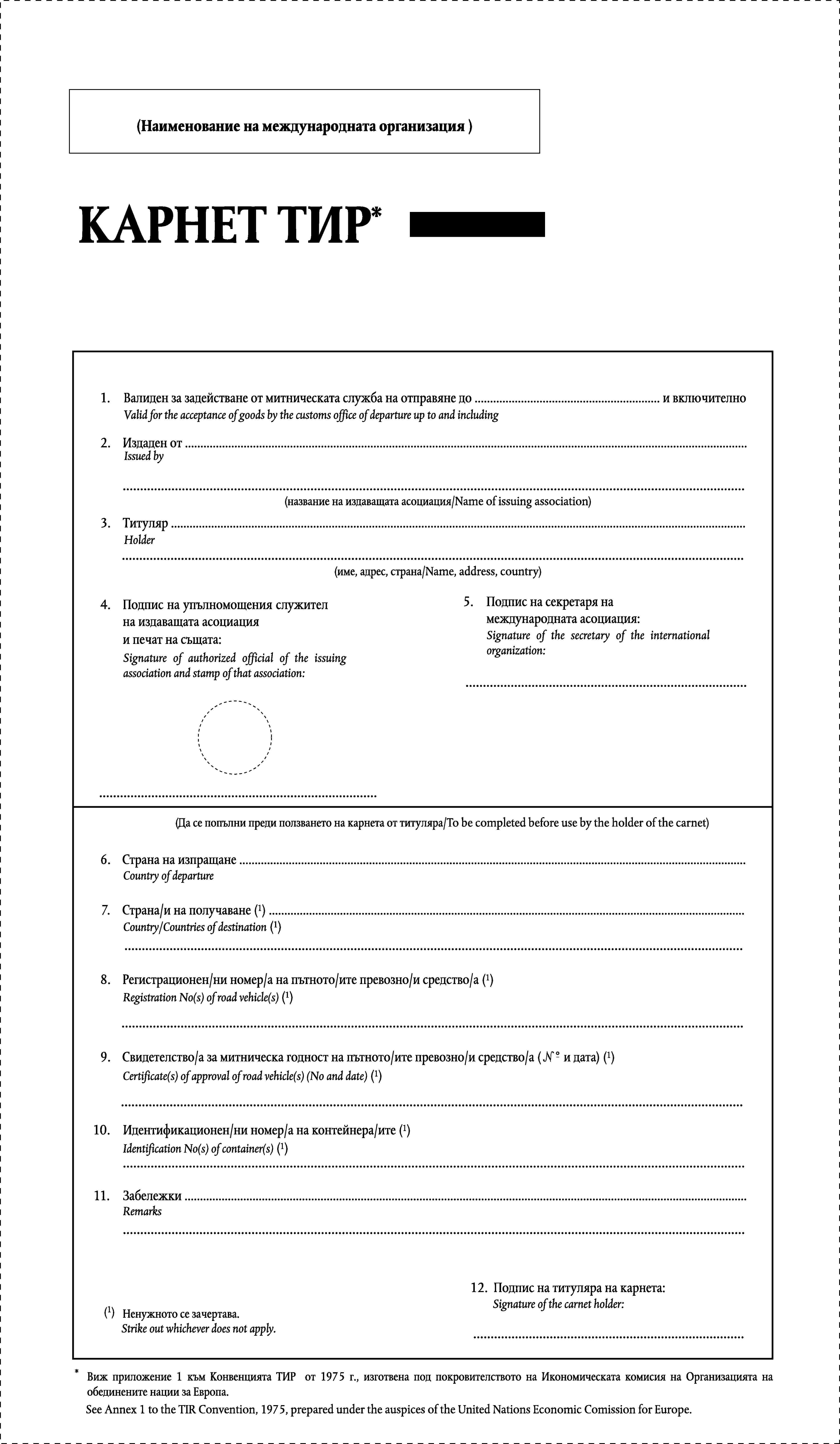 (Наименование на международната организация )КАРНЕТ ТИР*1.Валиден за задействане от митническата служба на отправяне до … и включителноValid for the acceptance of goods by the customs office of departure up to and including2.Издаден от …Issued by…(название на издаващата асоциация/Name of issuing association)3.Титуляр …Holder…(име, адрес, страна/Name, address, country)5.Подпис на секретаря на международната асоциация:4.Подпис на упълномощения служител на издаващата асоциацияSignature of the secretary of the international organization:и печат на същата:Signature of authorized official of the issuing association and stamp of that association:……(Да се попълни преди ползването на карнета от титуляра/To be completed before use by the holder of the carnet)6.Страна на изпращане …Country of departure7.Страна/и на получаване (1) …Country/Countries of destination (1)…8.Регистрационен/ни номер/а на пътното/ите превозно/и средство/а (1)Registration No(s) of road vehicle(s) (1)…Свидетелство/а за митническа годност на пътното/ите превозно/и средство/а ( и дата) (1)9.№Certificate(s) of approval of road vehicle(s) (No and date) (1)…Идентификационен/ни номер/а на контейнера/ите (1)10.Identification No(s) of container(s) (1)…11.Забележки …Remarks…12.Подпис на титуляра на карнета:Signature of the carnet holder:(1)Ненужното се зачертава.Strike out whichever does not apply.…*Виж приложение 1 към Конвенцията ТИР от 1975 г., изготвена под покровителството на Икономическата комисия на Организацията на обединените нации за Европа.See Annex 1 to the TIR Convention, 1975, prepared under the auspices of the United Nations Economic Comission for Europe.