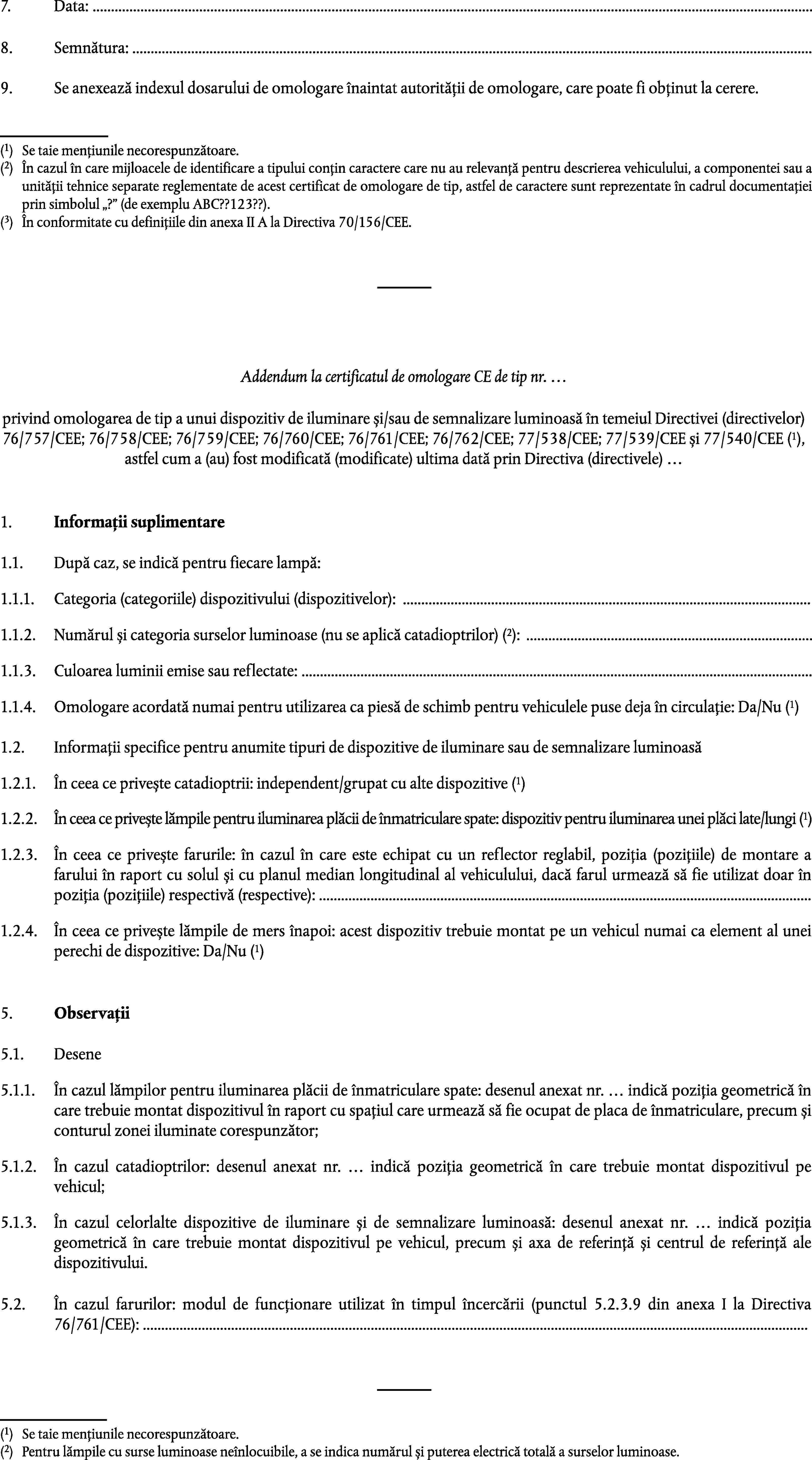 7.Data: …8.Semnătura: …9.Se anexează indexul dosarului de omologare înaintat autorității de omologare, care poate fi obținut la cerere.(1)Se taie mențiunile necorespunzătoare.(2)În cazul în care mijloacele de identificare a tipului conțin caractere care nu au relevanță pentru descrierea vehiculului, a componentei sau a unității tehnice separate reglementate de acest certificat de omologare de tip, astfel de caractere sunt reprezentate în cadrul documentației prin simbolul ? (de exemplu ABC??123??).(3)În conformitate cu definițiile din anexa II A la Directiva 70/156/CEE.Addendum la certificatul de omologare CE de tip nr. …privind omologarea de tip a unui dispozitiv de iluminare și/sau de semnalizare luminoasă în temeiul Directivei (directivelor) 76/757/CEE; 76/758/CEE; 76/759/CEE; 76/760/CEE; 76/761/CEE; 76/762/CEE; 77/538/CEE; 77/539/CEE și 77/540/CEE (1), astfel cum a (au) fost modificată (modificate) ultima dată prin Directiva (directivele) …1.Informații suplimentare1.1.După caz, se indică pentru fiecare lampă:1.1.1.Categoria (categoriile) dispozitivului (dispozitivelor): …Numărul și categoria surselor luminoase (nu se aplică catadioptrilor) (2): …1.1.2.1.1.3.Culoarea luminii emise sau reflectate: …Omologare acordată numai pentru utilizarea ca piesă de schimb pentru vehiculele puse deja în circulație: Da/Nu (1)1.1.4.1.2.Informații specifice pentru anumite tipuri de dispozitive de iluminare sau de semnalizare luminoasăÎn ceea ce privește catadioptrii: independent/grupat cu alte dispozitive (1)1.2.1.În ceea ce privește lămpile pentru iluminarea plăcii de înmatriculare spate: dispozitiv pentru iluminarea unei plăci late/lungi (1)1.2.2.1.2.3.În ceea ce privește farurile: în cazul în care este echipat cu un reflector reglabil, poziția (pozițiile) de montare a farului în raport cu solul și cu planul median longitudinal al vehiculului, dacă farul urmează să fie utilizat doar în poziția (pozițiile) respectivă (respective): …1.2.4.În ceea ce privește lămpile de mers înapoi: acest dispozitiv trebuie montat pe un vehicul numai ca element al unei perechi de dispozitive: Da/Nu (1)5.Observații5.1.Desene5.1.1.În cazul lămpilor pentru iluminarea plăcii de înmatriculare spate: desenul anexat nr. … indică poziția geometrică în care trebuie montat dispozitivul în raport cu spațiul care urmează să fie ocupat de placa de înmatriculare, precum și conturul zonei iluminate corespunzător;5.1.2.În cazul catadioptrilor: desenul anexat nr. … indică poziția geometrică în care trebuie montat dispozitivul pe vehicul;5.1.3.În cazul celorlalte dispozitive de iluminare și de semnalizare luminoasă: desenul anexat nr. … indică poziția geometrică în care trebuie montat dispozitivul pe vehicul, precum și axa de referință și centrul de referință ale dispozitivului.5.2.În cazul farurilor: modul de funcționare utilizat în timpul încercării (punctul 5.2.3.9 din anexa I la Directiva 76/761/CEE): …(1)Se taie mențiunile necorespunzătoare.(2)Pentru lămpile cu surse luminoase neînlocuibile, a se indica numărul și puterea electrică totală a surselor luminoase.