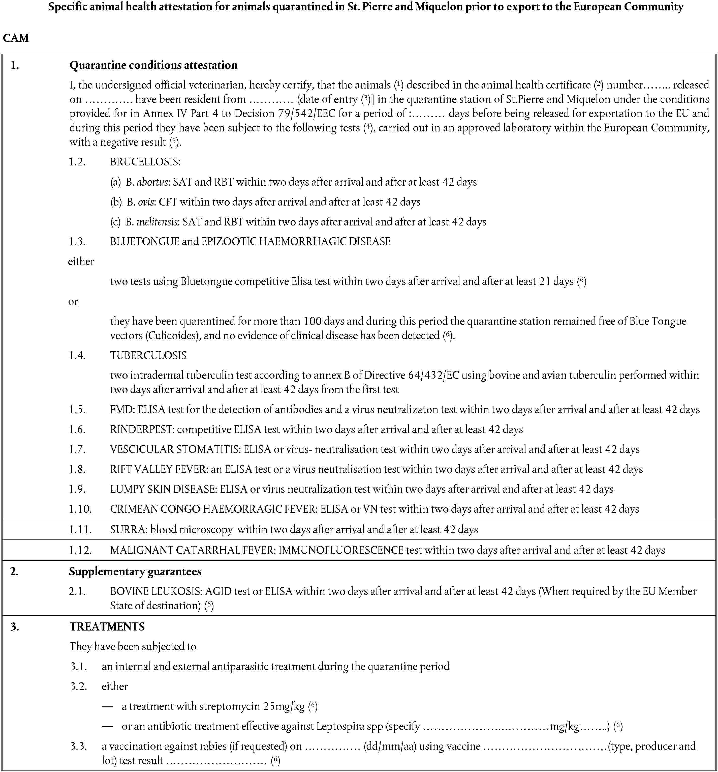 Specific animal health attestation for animals quarantined in St. Pierre and Miquelon prior to export to the European CommunityCAM1. Quarantine conditions attestationI, the undersigned official veterinarian, hereby certify, that the animals (1) described in the animal health certificate (2) number…….. released on …………. have been resident from ………… (date of entry (3)] in the quarantine station of St.Pierre and Miquelon under the conditions provided for in Annex IV Part 4 to Decision 79/542/EEC for a period of :……… days before being released for exportation to the EU and during this period they have been subject to the following tests (4), carried out in an approved laboratory within the European Community, with a negative result (5).1.2. BRUCELLOSIS:(a) B. abortus: SAT and RBT within two days after arrival and after at least 42 days(b) B. ovis: CFT within two days after arrival and after at least 42 days(c) B. melitensis: SAT and RBT within two days after arrival and after at least 42 days1.3. BLUETONGUE and EPIZOOTIC HAEMORRHAGIC DISEASEeithertwo tests using Bluetongue competitive Elisa test within two days after arrival and after at least 21 days (6)orthey have been quarantined for more than 100 days and during this period the quarantine station remained free of Blue Tongue vectors (Culicoides), and no evidence of clinical disease has been detected (6).1.4. TUBERCULOSIStwo intradermal tuberculin test according to annex B of Directive 64/432/EC using bovine and avian tuberculin performed within two days after arrival and after at least 42 days from the first test1.5. FMD: ELISA test for the detection of antibodies and a virus neutralizaton test within two days after arrival and after at least 42 days1.6. RINDERPEST: competitive ELISA test within two days after arrival and after at least 42 days1.7. VESCICULAR STOMATITIS: ELISA or virus- neutralisation test within two days after arrival and after at least 42 days1.8. RIFT VALLEY FEVER: an ELISA test or a virus neutralisation test within two days after arrival and after at least 42 days1.9. LUMPY SKIN DISEASE: ELISA or virus neutralization test within two days after arrival and after at least 42 days1.10. CRIMEAN CONGO HAEMORRAGIC FEVER: ELISA or VN test within two days after arrival and after at least 42 days1.11. SURRA: blood microscopy within two days after arrival and after at least 42 days1.12. MALIGNANT CATARRHAL FEVER: IMMUNOFLUORESCENCE test within two days after arrival and after at least 42 days2. Supplementary guarantees2.1. BOVINE LEUKOSIS: AGID test or ELISA within two days after arrival and after at least 42 days (When required by the EU Member State of destination) (6)3. TREATMENTSThey have been subjected to3.1. an internal and external antiparasitic treatment during the quarantine period3.2. eithera treatment with streptomycin 25mg/kg (6)or an antibiotic treatment effective against Leptospira spp (specify ………………….…………mg/kg……..) (6)3.3. a vaccination against rabies (if requested) on …………… (dd/mm/aa) using vaccine ……………………………(type, producer and lot) test result ……………………… (6)