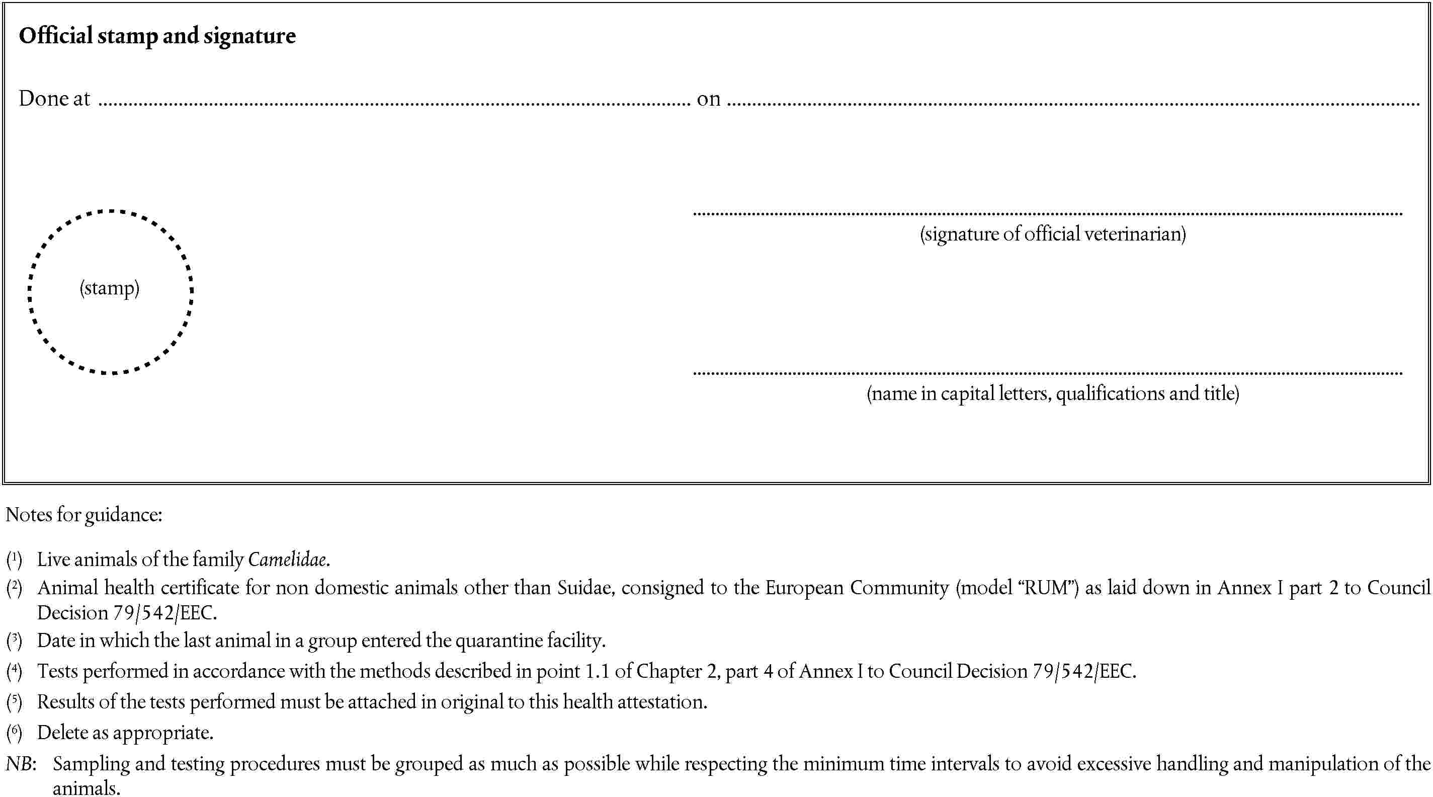 (stamp)Official stamp and signatureDone at on(signature of official veterinarian)(name in capital letters, qualifications and title)Notes for guidance:(1) Live animals of the family Camelidae.(2) Animal health certificate for non domestic animals other than Suidae, consigned to the European Community (model RUM) as laid down in Annex I part 2 to Council Decision 79/542/EEC.(3) Date in which the last animal in a group entered the quarantine facility.(4) Tests performed in accordance with the methods described in point 1.1 of Chapter 2, part 4 of Annex I to Council Decision 79/542/EEC.(5) Results of the tests performed must be attached in original to this health attestation.(6) Delete as appropriate.NB: Sampling and testing procedures must be grouped as much as possible while respecting the minimum time intervals to avoid excessive handling and manipulation of the animals.