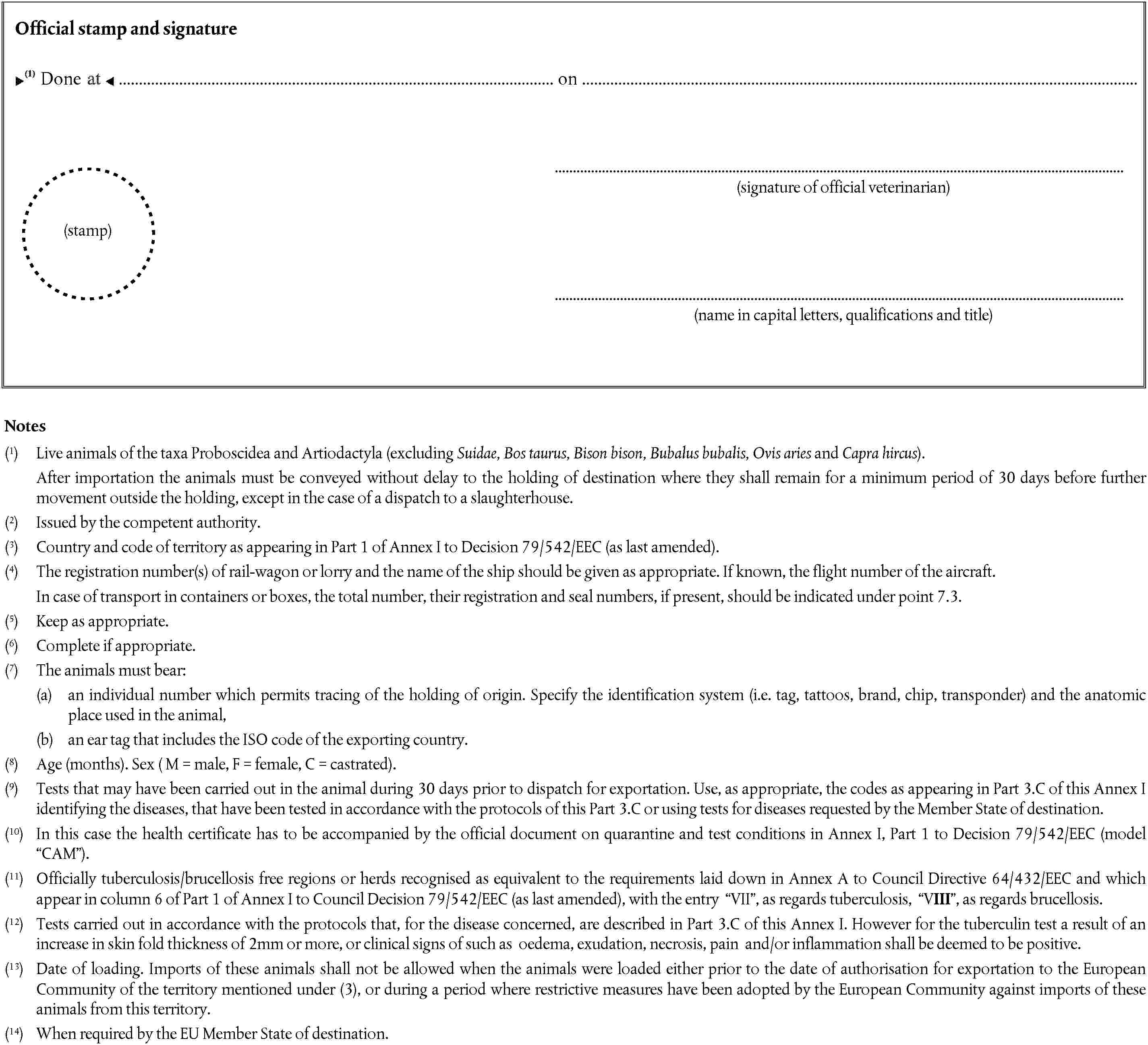 (stamp)Official stamp and signatureDone on(signature of official veterinarian)(name in capital letters, qualifications and title)Notes(1) Live animals of the taxa Proboscidea and Artiodactyla (excluding Suidae, Bos taurus, Bison bison, Bubalus bubalis, Ovis aries and Capra hircus).After importation the animals must be conveyed without delay to the holding of destination where they shall remain for a minimum period of 30 days before further movement outside the holding, except in the case of a dispatch to a slaughterhouse.(2) Issued by the competent authority.(3) Country and code of territory as appearing in Part 1 of Annex I to Decision 79/542/EEC (as last amended).(4) The registration number(s) of rail-wagon or lorry and the name of the ship should be given as appropriate. If known, the flight number of the aircraft.In case of transport in containers or boxes, the total number, their registration and seal numbers, if present, should be indicated under point 7.3.(5) Keep as appropriate.(6) Complete if appropriate.(7) The animals must bear:(a) an individual number which permits tracing of the holding of origin. Specify the identification system (i.e. tag, tattoos, brand, chip, transponder) and the anatomic place used in the animal,(b) an ear tag that includes the ISO code of the exporting country.(8) Age (months). Sex ( M = male, F = female, C = castrated).(9) Tests that may have been carried out in the animal during 30 days prior to dispatch for exportation. Use, as appropriate, the codes as appearing in Part 3.C of this Annex I identifying the diseases, that have been tested in accordance with the protocols of this Part 3.C or using tests for diseases requested by the Member State of destination.(10) In this case the health certificate has to be accompanied by the official document on quarantine and test conditions in Annex I, Part 1 to Decision 79/542/EEC (model CAM).(11) Officially tuberculosis/brucellosis free regions or herds recognised as equivalent to the requirements laid down in Annex A to Council Directive 64/432/EEC and which appear in column 6 of Part 1 of Annex I to Council Decision 79/542/EEC (as last amended), with the entry VII, as regards tuberculosis, VIII, as regards brucellosis.(12) Tests carried out in accordance with the protocols that, for the disease concerned, are described in Part 3.C of this Annex I. However for the tuberculin test a result of an increase in skin fold thickness of 2mm or more, or clinical signs of such as oedema, exudation, necrosis, pain and/or inflammation shall be deemed to be positive.(13) Date of loading. Imports of these animals shall not be allowed when the animals were loaded either prior to the date of authorisation for exportation to the European Community of the territory mentioned under (3), or during a period where restrictive measures have been adopted by the European Community against imports of these animals from this territory.(14) When required by the EU Member State of destination.