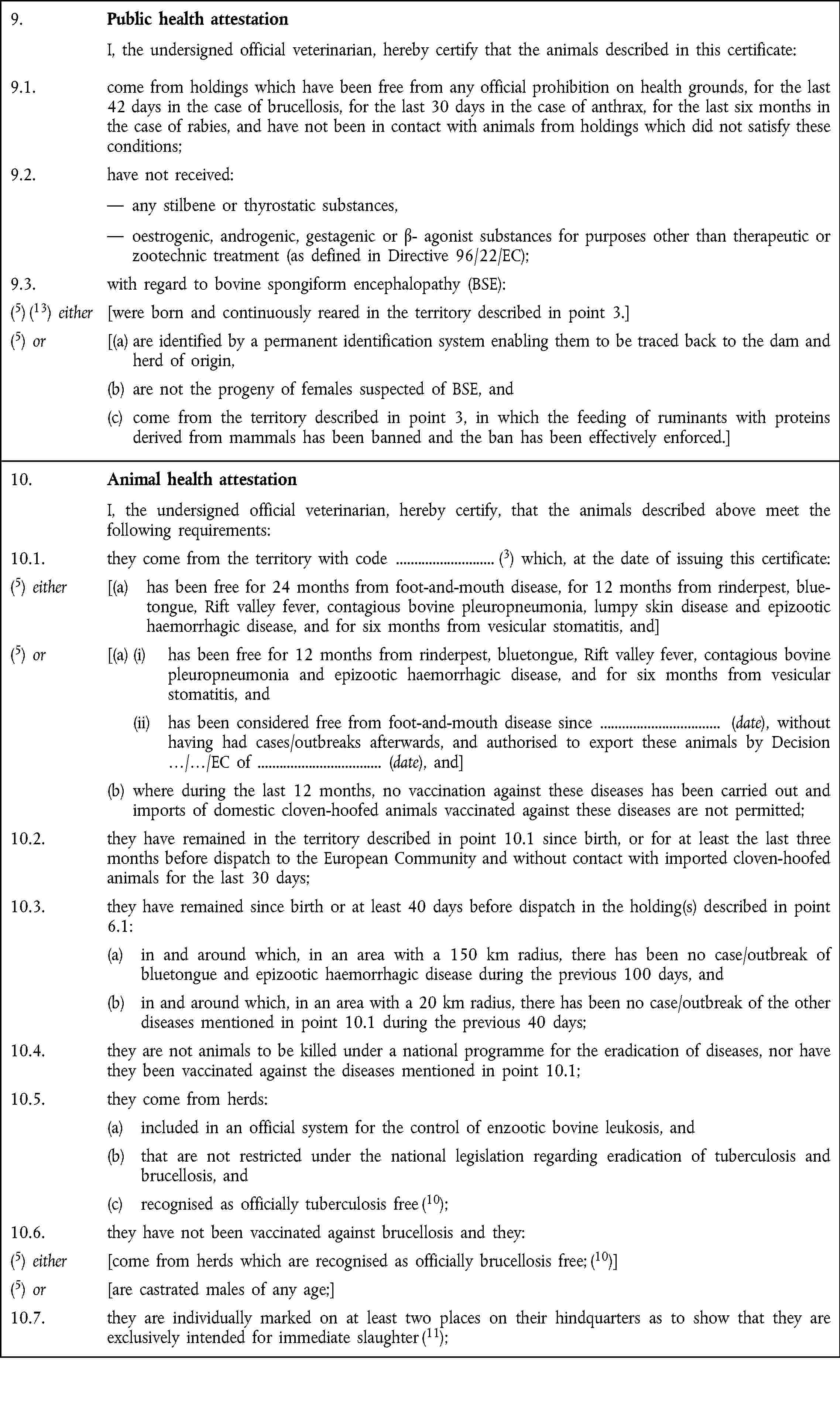 9. Public health attestation I, the undersigned official veterinarian, hereby certify that the animals described in this certificate:9.1. come from holdings which have been free from any official prohibition on health grounds, for the last 42 days in the case of brucellosis, for the last 30 days in the case of anthrax, for the last six months in the case of rabies, and have not been in contact with animals from holdings which did not satisfy these conditions;9.2. have not received: — any stilbene or thyrostatic substances, — oestrogenic, androgenic, gestagenic or β- agonist substances for purposes other than therapeutic or zootechnic treatment (as defined in Directive 96/22/EC);9.3. with regard to bovine spongiform encephalopathy (BSE):(5) (13) either [were born and continuously reared in the territory described in point 3.](5) or [(a) are identified by a permanent identification system enabling them to be traced back to the dam and herd of origin,(b) are not the progeny of females suspected of BSE, and(c) come from the territory described in point 3, in which the feeding of ruminants with proteins derived from mammals has been banned and the ban has been effectively enforced.]10. Animal health attestation I, the undersigned official veterinarian, hereby certify, that the animals described above meet the following requirements:10.1. they come from the territory with code (3) which, at the date of issuing this certificate:(5) either [(a) has been free for 24 months from foot-and-mouth disease, for 12 months from rinderpest, bluetongue, Rift valley fever, contagious bovine pleuropneumonia, lumpy skin disease and epizootic haemorrhagic disease, and for six months from vesicular stomatitis, and](5) or [(a) (i) has been free for 12 months from rinderpest, bluetongue, Rift valley fever, contagious bovine pleuropneumonia and epizootic haemorrhagic disease, and for six months from vesicular stomatitis, and (ii) has been considered free from foot-and-mouth disease since (date), without having had cases/outbreaks afterwards, and authorised to export these animals by Decision …/…/EC of (date), and](b) where during the last 12 months, no vaccination against these diseases has been carried out and imports of domestic cloven-hoofed animals vaccinated against these diseases are not permitted;10.2. they have remained in the territory described in point 10.1 since birth, or for at least the last three months before dispatch to the European Community and without contact with imported cloven-hoofed animals for the last 30 days;10.3. they have remained since birth or at least 40 days before dispatch in the holding(s) described in point 6.1:(a) in and around which, in an area with a 150 km radius, there has been no case/outbreak of bluetongue and epizootic haemorrhagic disease during the previous 100 days, and(b) in and around which, in an area with a 20 km radius, there has been no case/outbreak of the other diseases mentioned in point 10.1 during the previous 40 days;10.4. they are not animals to be killed under a national programme for the eradication of diseases, nor have they been vaccinated against the diseases mentioned in point 10.1;10.5. they come from herds:(a) included in an official system for the control of enzootic bovine leukosis, and(b) that are not restricted under the national legislation regarding eradication of tuberculosis and brucellosis, and(c) recognised as officially tuberculosis free (10);10.6. they have not been vaccinated against brucellosis and they:(5) either [come from herds which are recognised as officially brucellosis free; (10)](5) or [are castrated males of any age;]10.7. they are individually marked on at least two places on their hindquarters as to show that they are exclusively intended for immediate slaughter (11);