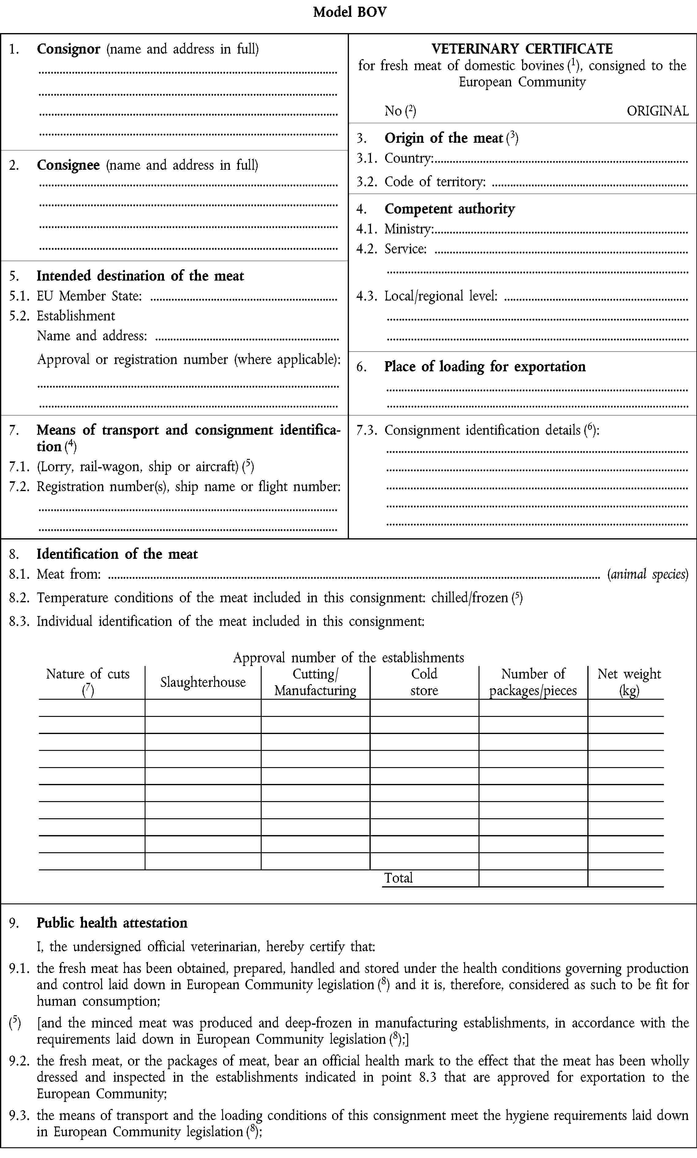 Model BOV1.2. Consignor (name and address in full)VETERINARY CERTIFICATE for fresh meat of domestic bovines (1), consigned to the European CommunityNoORIGINAL3.2. Origin of the meat (3)2.2. Consignee (name and address in full)3.1. Country:3.2. Code of territory:4.2. Competent authority 4.1. Ministry: 4.2. Service:5.2. Intended destination of the meat5.1. EU Member State:4.3. Local/regional level:5.2. EstablishmentName and address:Approval or registration number (where applicable):6.2. Place of loading for exportation7.2. Means of transport and consignment identification (4) 7.1. (Lorry, rail-wagon, ship or aircraft) (5) 7.2. Registration number(s), ship name or flight number:7.3. Consignment identification details (6):8.2. Identification of the meat8.1. Meat from: (animal species) 8.2. Temperature conditions of the meat included in this consignment: chilled/frozen 8.3. Individual identification of the meat included in this consignment:Approval number of the establishmentsNature of cuts (7)SlaughterhouseCutting/ ManufacturingCold storeNumber of packages/piecesNet weight (kg)Total9.3. Public health attestation I, the undersigned official veterinarian, hereby certify that:9.1. the fresh meat has been obtained, prepared, handled and stored under the health conditions governing production and control laid down in European Community legislation (8) and it is, therefore, considered as such to be fit for human consumption;(5) [and the minced meat was produced and deep-frozen in manufacturing establishments, in accordance with the requirements laid down in European Community legislation (8);]9.2. the fresh meat, or the packages of meat, bear an official health mark to the effect that the meat has been wholly dressed and inspected in the establishments indicated in point 8.3 that are approved for exportation to the European Community;9.3. the means of transport and the loading conditions of this consignment meet the hygiene requirements laid down in European Community legislation (8);