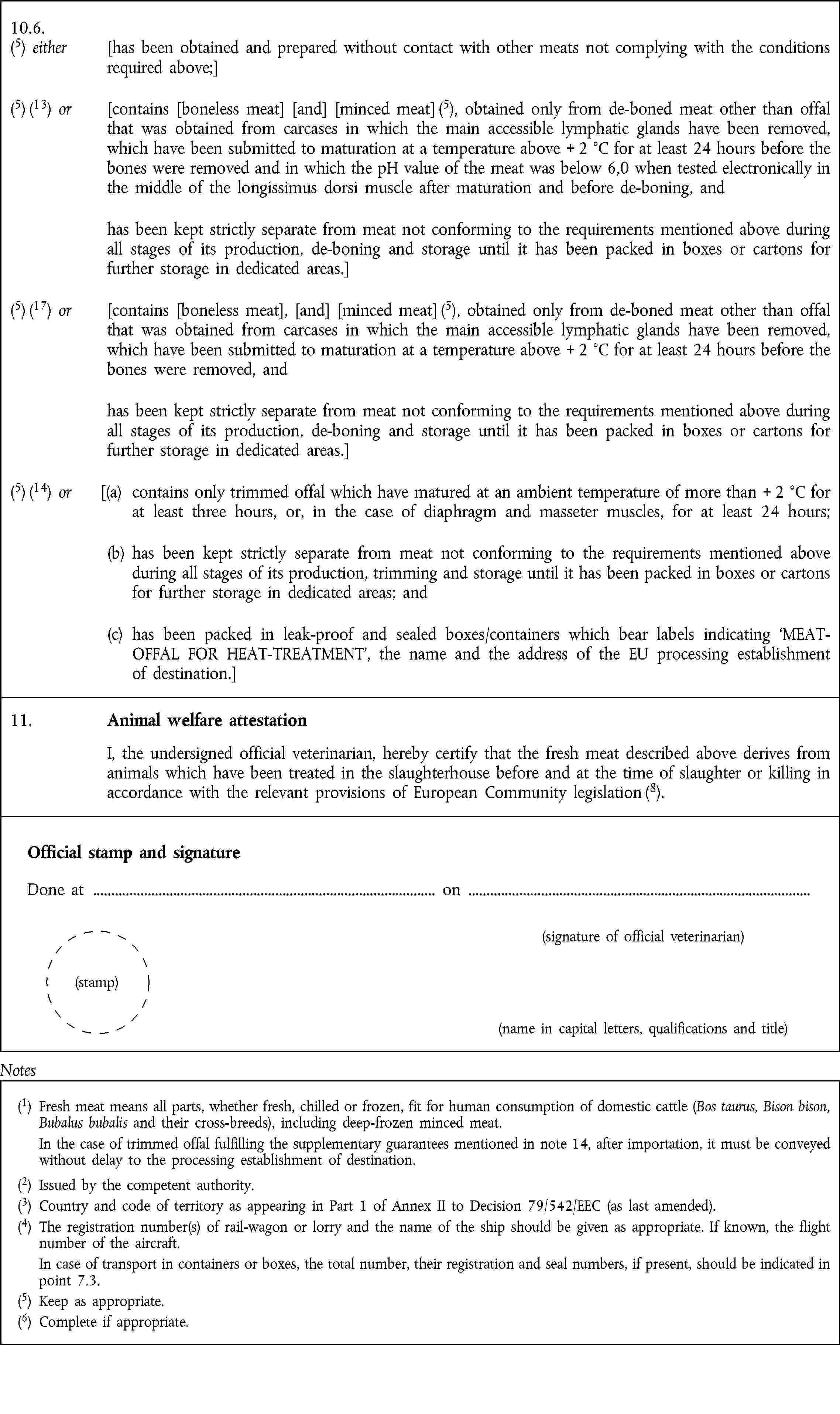 10.6.(5) either [has been obtained and prepared without contact with other meats not complying with the conditions required above;](5) (13) or [contains [boneless meat] [and] [minced meat] (5), obtained only from de-boned meat other than offal that was obtained from carcases in which the main accessible lymphatic glands have been removed, which have been submitted to maturation at a temperature above + 2 °C for at least 24 hours before the bones were removed and in which the pH value of the meat was below 6,0 when tested electronically in the middle of the longissimus dorsi muscle after maturation and before de-boning, andhas been kept strictly separate from meat not conforming to the requirements mentioned above during all stages of its production, de-boning and storage until it has been packed in boxes or cartons for further storage in dedicated areas.](5) (17) or [contains [boneless meat], [and] [minced meat] (5), obtained only from de-boned meat other than offal that was obtained from carcases in which the main accessible lymphatic glands have been removed, which have been submitted to maturation at a temperature above + 2 °C for at least 24 hours before the bones were removed, andhas been kept strictly separate from meat not conforming to the requirements mentioned above during all stages of its production, de-boning and storage until it has been packed in boxes or cartons for further storage in dedicated areas.](5) (14) or [(a) contains only trimmed offal which have matured at an ambient temperature of more than + 2 °C for at least three hours, or, in the case of diaphragm and masseter muscles, for at least 24 hours;(b) has been kept strictly separate from meat not conforming to the requirements mentioned above during all stages of its production, trimming and storage until it has been packed in boxes or cartons for further storage in dedicated areas; and(c) has been packed in leak-proof and sealed boxes/containers which bear labels indicating MEAT-OFFAL FOR HEAT-TREATMENT, the name and the address of the EU processing establishment of destination.]11. Animal welfare attestation I, the undersigned official veterinarian, hereby certify that the fresh meat described above derives from animals which have been treated in the slaughterhouse before and at the time of slaughter or killing in accordance with the relevant provisions of European Community legislation (8).Official stamp and signature Done at on (signature of official veterinarian) (stamp) (name in capital letters, qualifications and title)Notes(1) Fresh meat means all parts, whether fresh, chilled or frozen, fit for human consumption of domestic cattle (Bos taurus, Bison bison, Bubalus bubalis and their cross-breeds), including deep-frozen minced meat. In the case of trimmed offal fulfilling the supplementary guarantees mentioned in note 14, after importation, it must be conveyed without delay to the processing establishment of destination.(2) Issued by the competent authority.(3) Country and code of territory as appearing in Part 1 of Annex II to Decision 79/542/EEC (as last amended).(4) The registration number(s) of rail-wagon or lorry and the name of the ship should be given as appropriate. If known, the flight number of the aircraft. In case of transport in containers or boxes, the total number, their registration and seal numbers, if present, should be indicated in point 7.3.(5) Keep as appropriate.(6) Complete if appropriate.