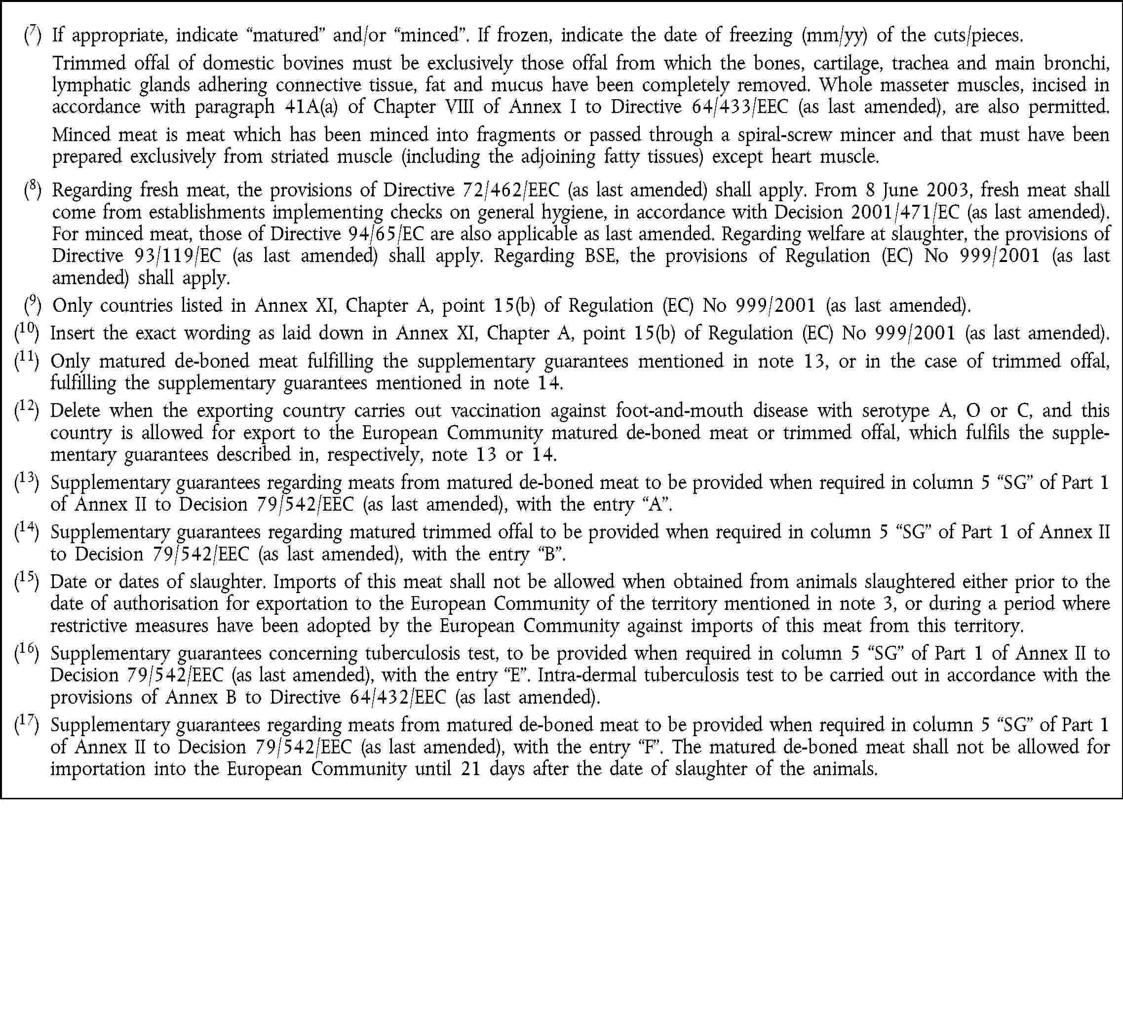(7) If appropriate, indicate matured and/or minced. If frozen, indicate the date of freezing (mm/yy) of the cuts/pieces. Trimmed offal of domestic bovines must be exclusively those offal from which the bones, cartilage, trachea and main bronchi, lymphatic glands adhering connective tissue, fat and mucus have been completely removed. Whole masseter muscles, incised in accordance with paragraph 41A(a) of Chapter VIII of Annex I to Directive 64/433/EEC (as last amended), are also permitted. Minced meat is meat which has been minced into fragments or passed through a spiral-screw mincer and that must have been prepared exclusively from striated muscle (including the adjoining fatty tissues) except heart muscle.(8) Regarding fresh meat, the provisions of Directive 72/462/EEC (as last amended) shall apply. From 8 June 2003, fresh meat shall come from establishments implementing checks on general hygiene, in accordance with Decision 2001/471/EC (as last amended). For minced meat, those of Directive 94/65/EC are also applicable as last amended. Regarding welfare at slaughter, the provisions of Directive 93/119/EC (as last amended) shall apply. Regarding BSE, the provisions of Regulation (EC) No 999/2001 (as last amended) shall apply.(9) Only countries listed in Annex XI, Chapter A, point 15(b) of Regulation (EC) No 999/2001 (as last amended).(10) Insert the exact wording as laid down in Annex XI, Chapter A, point 15(b) of Regulation (EC) No 999/2001 (as last amended).(11) Only matured de-boned meat fulfilling the supplementary guarantees mentioned in note 13, or in the case of trimmed offal, fulfilling the supplementary guarantees mentioned in note 14.(12) Delete when the exporting country carries out vaccination against foot-and-mouth disease with serotype A, O or C, and this country is allowed for export to the European Community matured de-boned meat or trimmed offal, which fulfils the supplementary guarantees described in, respectively, note 13 or 14.(13) Supplementary guarantees regarding meats from matured de-boned meat to be provided when required in column 5 SG of Part 1 of Annex II to Decision 79/542/EEC (as last amended), with the entry A.(14) Supplementary guarantees regarding matured trimmed offal to be provided when required in column 5 SG of Part 1 of Annex II to Decision 79/542/EEC (as last amended), with the entry B.(15) Date or dates of slaughter. Imports of this meat shall not be allowed when obtained from animals slaughtered either prior to the date of authorisation for exportation to the European Community of the territory mentioned in note 3, or during a period where restrictive measures have been adopted by the European Community against imports of this meat from this territory.(16) Supplementary guarantees concerning tuberculosis test, to be provided when required in column 5 SG of Part 1 of Annex II to Decision 79/542/EEC (as last amended), with the entry E. Intra-dermal tuberculosis test to be carried out in accordance with the provisions of Annex B to Directive 64/432/EEC (as last amended).(17) Supplementary guarantees regarding meats from matured de-boned meat to be provided when required in column 5 SG of Part 1 of Annex II to Decision 79/542/EEC (as last amended), with the entry F. The matured de-boned meat shall not be allowed for importation into the European Community until 21 days after the date of slaughter of the animals.