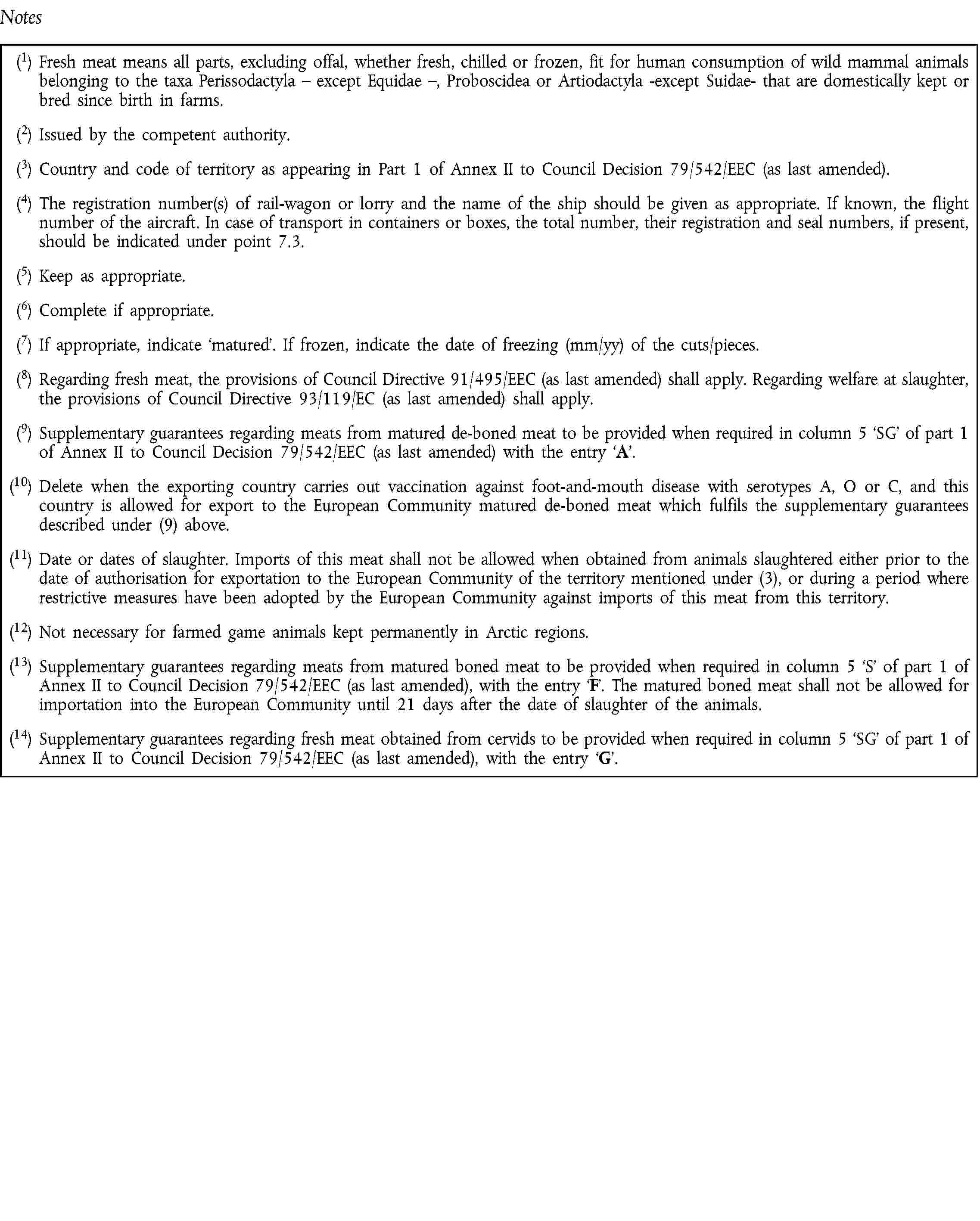 Notes(1) Fresh meat means all parts, excluding offal, whether fresh, chilled or frozen, fit for human consumption of wild mammal animals belonging to the taxa Perissodactyla – except Equidae –, Proboscidea or Artiodactyla -except Suidae- that are domestically kept or bred since birth in farms.(2) Issued by the competent authority.(3) Country and code of territory as appearing in Part 1 of Annex II to Council Decision 79/542/EEC (as last amended).(4) The registration number(s) of rail-wagon or lorry and the name of the ship should be given as appropriate. If known, the flight number of the aircraft. In case of transport in containers or boxes, the total number, their registration and seal numbers, if present, should be indicated under point 7.3.(5) Keep as appropriate.(6) Complete if appropriate.(7) If appropriate, indicate matured. If frozen, indicate the date of freezing (mm/yy) of the cuts/pieces.(8) Regarding fresh meat, the provisions of Council Directive 91/495/EEC (as last amended) shall apply. Regarding welfare at slaughter, the provisions of Council Directive 93/119/EC (as last amended) shall apply.(9) Supplementary guarantees regarding meats from matured de-boned meat to be provided when required in column 5 SG of part 1 of Annex II to Council Decision 79/542/EEC (as last amended) with the entry A.(10) Delete when the exporting country carries out vaccination against foot-and-mouth disease with serotypes A, O or C, and this country is allowed for export to the European Community matured de-boned meat which fulfils the supplementary guarantees described under (9) above.(11) Date or dates of slaughter. Imports of this meat shall not be allowed when obtained from animals slaughtered either prior to the date of authorisation for exportation to the European Community of the territory mentioned under (3), or during a period where restrictive measures have been adopted by the European Community against imports of this meat from this territory.(12) Not necessary for farmed game animals kept permanently in Arctic regions.(13) Supplementary guarantees regarding meats from matured boned meat to be provided when required in column 5 S of part 1 of Annex II to Council Decision 79/542/EEC (as last amended), with the entry F. The matured boned meat shall not be allowed for importation into the European Community until 21 days after the date of slaughter of the animals.(14) Supplementary guarantees regarding fresh meat obtained from cervids to be provided when required in column 5 SG of part 1 of Annex II to Council Decision 79/542/EEC (as last amended), with the entry G.